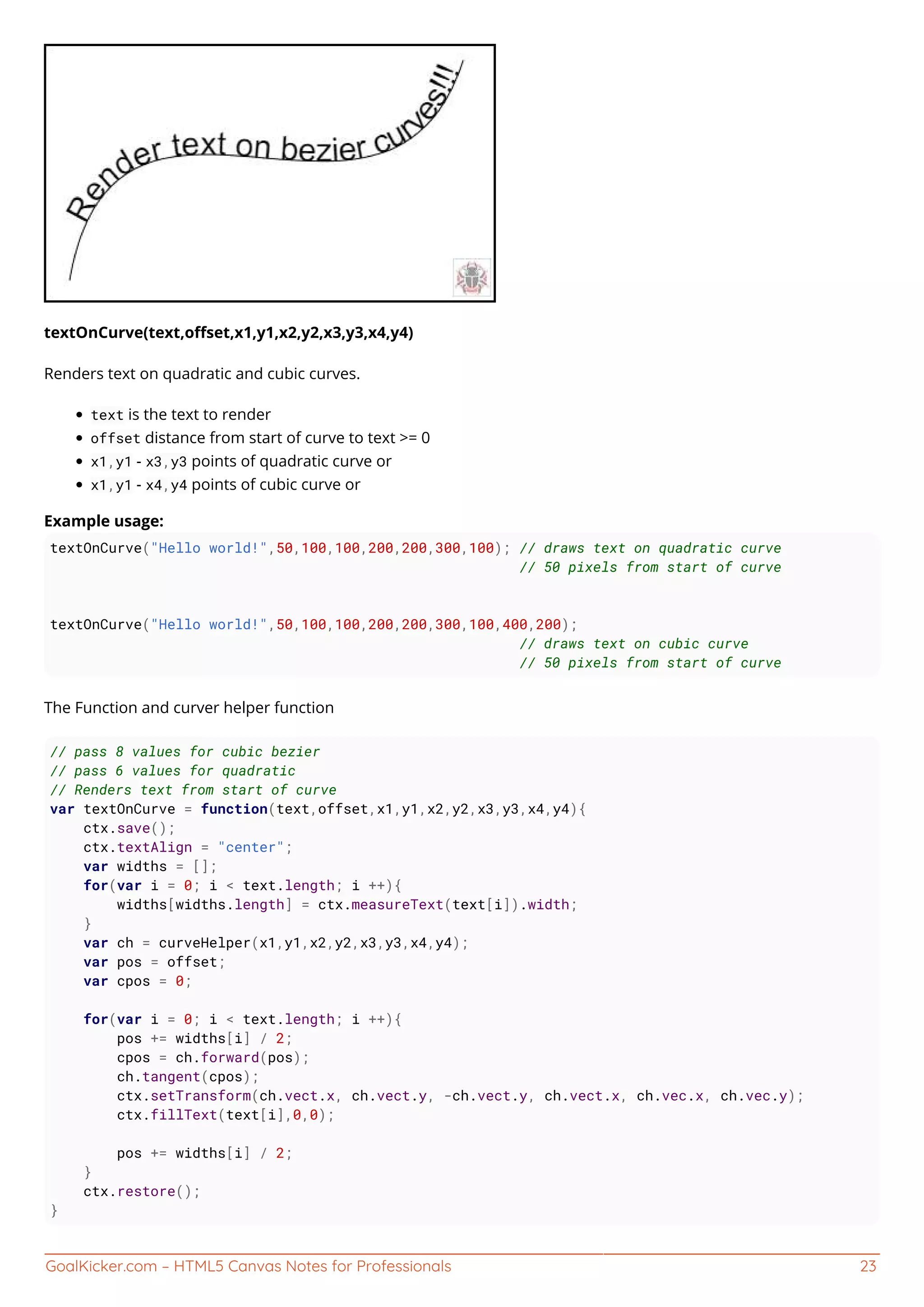 GoalKicker.com – HTML5 Canvas Notes for Professionals 23
textOnCurve(text,oﬀset,x1,y1,x2,y2,x3,y3,x4,y4)
Renders text on quadratic and cubic curves.
text is the text to render
offset distance from start of curve to text >= 0
x1,y1 - x3,y3 points of quadratic curve or
x1,y1 - x4,y4 points of cubic curve or
Example usage:
textOnCurve("Hello world!",50,100,100,200,200,300,100); // draws text on quadratic curve
// 50 pixels from start of curve
textOnCurve("Hello world!",50,100,100,200,200,300,100,400,200);
// draws text on cubic curve
// 50 pixels from start of curve
The Function and curver helper function
// pass 8 values for cubic bezier
// pass 6 values for quadratic
// Renders text from start of curve
var textOnCurve = function(text,offset,x1,y1,x2,y2,x3,y3,x4,y4){
ctx.save();
ctx.textAlign = "center";
var widths = [];
for(var i = 0; i < text.length; i ++){
widths[widths.length] = ctx.measureText(text[i]).width;
}
var ch = curveHelper(x1,y1,x2,y2,x3,y3,x4,y4);
var pos = offset;
var cpos = 0;
for(var i = 0; i < text.length; i ++){
pos += widths[i] / 2;
cpos = ch.forward(pos);
ch.tangent(cpos);
ctx.setTransform(ch.vect.x, ch.vect.y, -ch.vect.y, ch.vect.x, ch.vec.x, ch.vec.y);
ctx.fillText(text[i],0,0);
pos += widths[i] / 2;
}
ctx.restore();
}
 