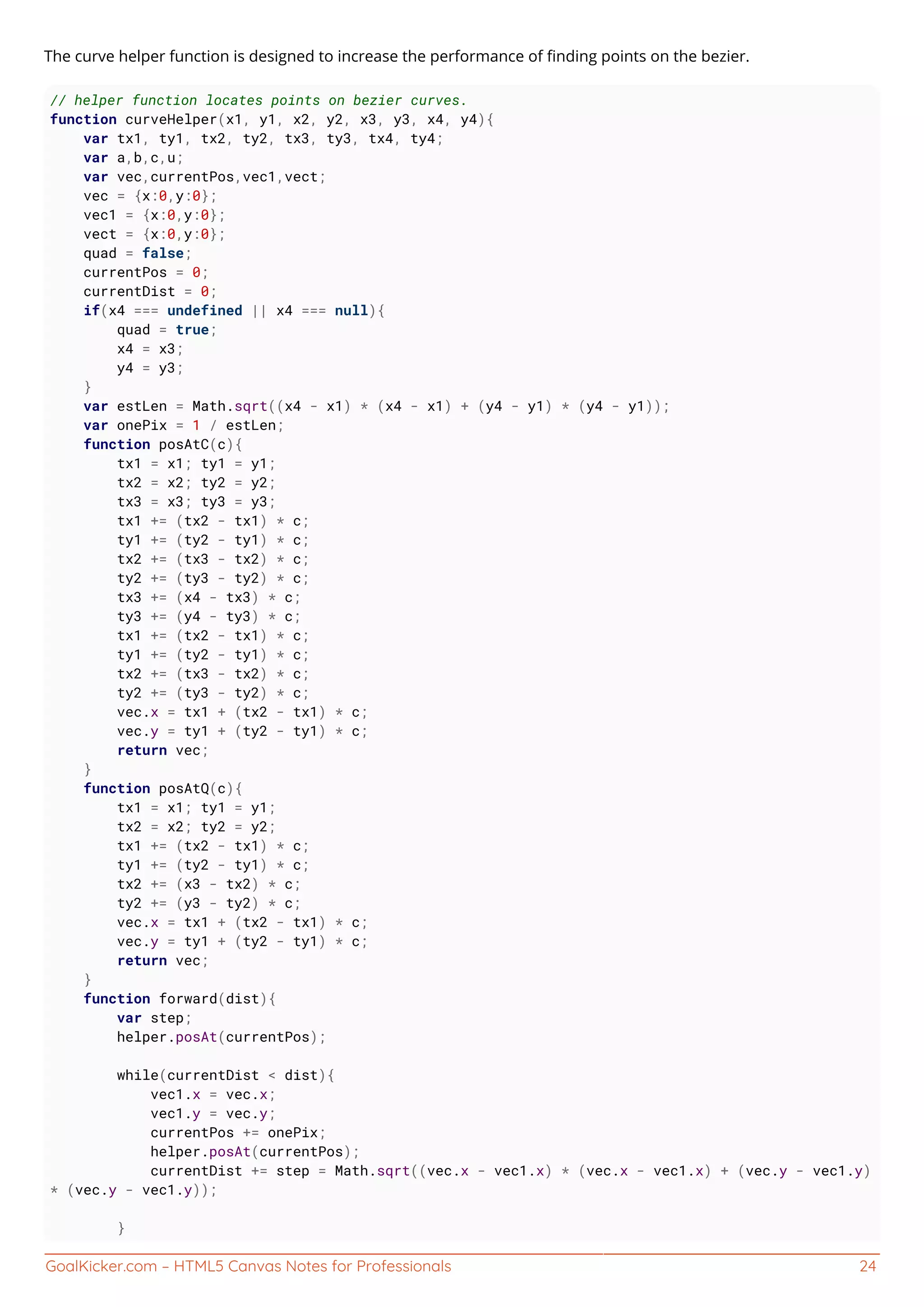 GoalKicker.com – HTML5 Canvas Notes for Professionals 24
The curve helper function is designed to increase the performance of ﬁnding points on the bezier.
// helper function locates points on bezier curves.
function curveHelper(x1, y1, x2, y2, x3, y3, x4, y4){
var tx1, ty1, tx2, ty2, tx3, ty3, tx4, ty4;
var a,b,c,u;
var vec,currentPos,vec1,vect;
vec = {x:0,y:0};
vec1 = {x:0,y:0};
vect = {x:0,y:0};
quad = false;
currentPos = 0;
currentDist = 0;
if(x4 === undefined || x4 === null){
quad = true;
x4 = x3;
y4 = y3;
}
var estLen = Math.sqrt((x4 - x1) * (x4 - x1) + (y4 - y1) * (y4 - y1));
var onePix = 1 / estLen;
function posAtC(c){
tx1 = x1; ty1 = y1;
tx2 = x2; ty2 = y2;
tx3 = x3; ty3 = y3;
tx1 += (tx2 - tx1) * c;
ty1 += (ty2 - ty1) * c;
tx2 += (tx3 - tx2) * c;
ty2 += (ty3 - ty2) * c;
tx3 += (x4 - tx3) * c;
ty3 += (y4 - ty3) * c;
tx1 += (tx2 - tx1) * c;
ty1 += (ty2 - ty1) * c;
tx2 += (tx3 - tx2) * c;
ty2 += (ty3 - ty2) * c;
vec.x = tx1 + (tx2 - tx1) * c;
vec.y = ty1 + (ty2 - ty1) * c;
return vec;
}
function posAtQ(c){
tx1 = x1; ty1 = y1;
tx2 = x2; ty2 = y2;
tx1 += (tx2 - tx1) * c;
ty1 += (ty2 - ty1) * c;
tx2 += (x3 - tx2) * c;
ty2 += (y3 - ty2) * c;
vec.x = tx1 + (tx2 - tx1) * c;
vec.y = ty1 + (ty2 - ty1) * c;
return vec;
}
function forward(dist){
var step;
helper.posAt(currentPos);
while(currentDist < dist){
vec1.x = vec.x;
vec1.y = vec.y;
currentPos += onePix;
helper.posAt(currentPos);
currentDist += step = Math.sqrt((vec.x - vec1.x) * (vec.x - vec1.x) + (vec.y - vec1.y)
* (vec.y - vec1.y));
}
 