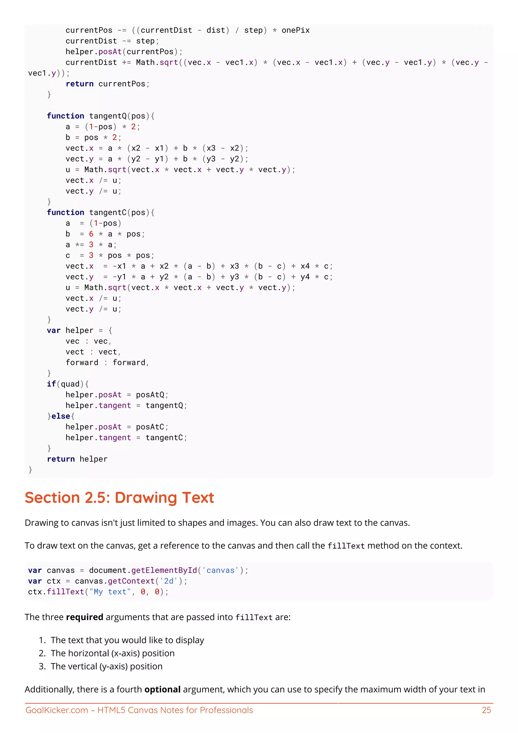 GoalKicker.com – HTML5 Canvas Notes for Professionals 25
currentPos -= ((currentDist - dist) / step) * onePix
currentDist -= step;
helper.posAt(currentPos);
currentDist += Math.sqrt((vec.x - vec1.x) * (vec.x - vec1.x) + (vec.y - vec1.y) * (vec.y -
vec1.y));
return currentPos;
}
function tangentQ(pos){
a = (1-pos) * 2;
b = pos * 2;
vect.x = a * (x2 - x1) + b * (x3 - x2);
vect.y = a * (y2 - y1) + b * (y3 - y2);
u = Math.sqrt(vect.x * vect.x + vect.y * vect.y);
vect.x /= u;
vect.y /= u;
}
function tangentC(pos){
a = (1-pos)
b = 6 * a * pos;
a *= 3 * a;
c = 3 * pos * pos;
vect.x = -x1 * a + x2 * (a - b) + x3 * (b - c) + x4 * c;
vect.y = -y1 * a + y2 * (a - b) + y3 * (b - c) + y4 * c;
u = Math.sqrt(vect.x * vect.x + vect.y * vect.y);
vect.x /= u;
vect.y /= u;
}
var helper = {
vec : vec,
vect : vect,
forward : forward,
}
if(quad){
helper.posAt = posAtQ;
helper.tangent = tangentQ;
}else{
helper.posAt = posAtC;
helper.tangent = tangentC;
}
return helper
}
Section 2.5: Drawing Text
Drawing to canvas isn't just limited to shapes and images. You can also draw text to the canvas.
To draw text on the canvas, get a reference to the canvas and then call the fillText method on the context.
var canvas = document.getElementById('canvas');
var ctx = canvas.getContext('2d');
ctx.fillText("My text", 0, 0);
The three required arguments that are passed into fillText are:
The text that you would like to display1.
The horizontal (x-axis) position2.
The vertical (y-axis) position3.
Additionally, there is a fourth optional argument, which you can use to specify the maximum width of your text in
 