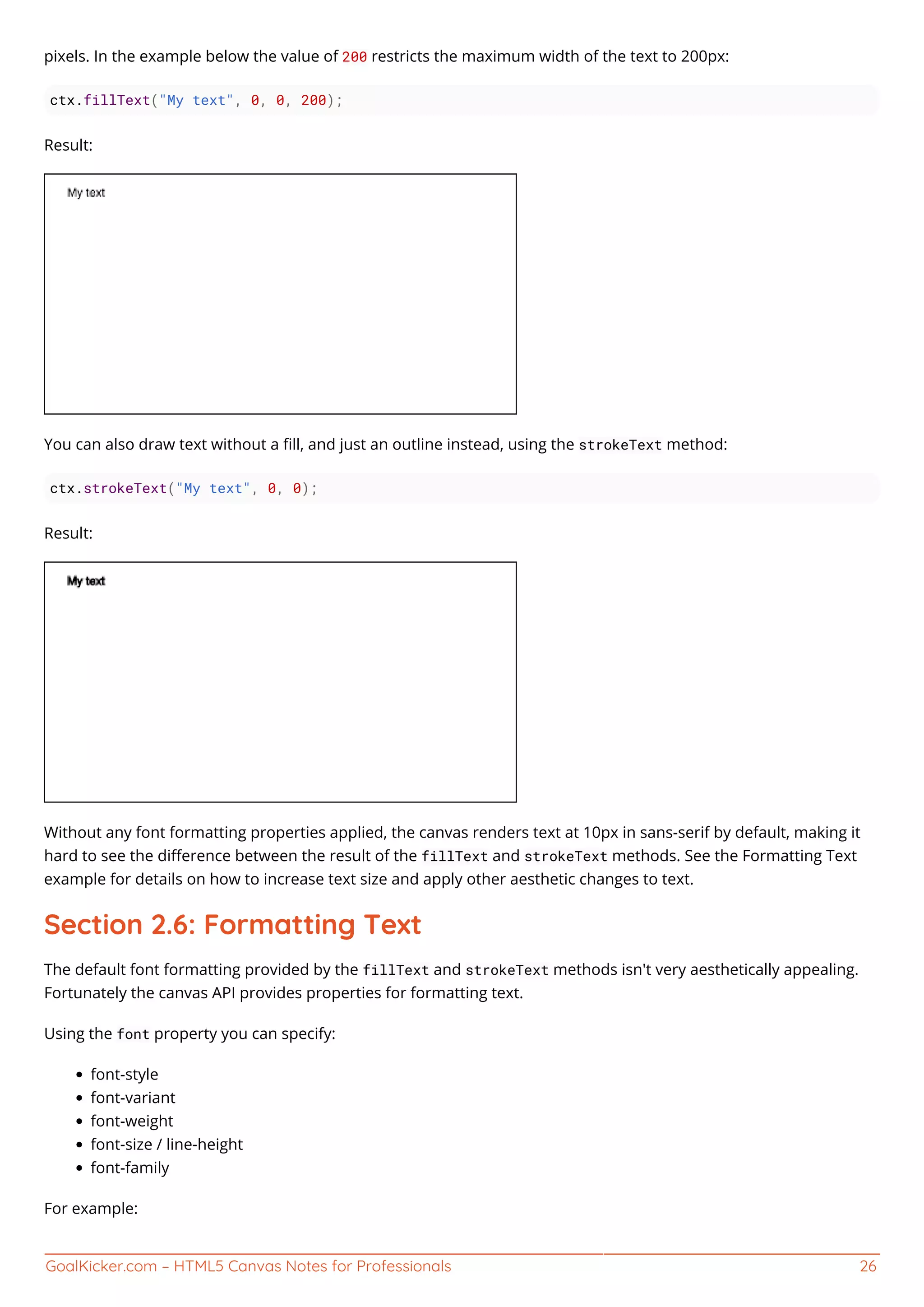 GoalKicker.com – HTML5 Canvas Notes for Professionals 26
pixels. In the example below the value of 200 restricts the maximum width of the text to 200px:
ctx.fillText("My text", 0, 0, 200);
Result:
You can also draw text without a ﬁll, and just an outline instead, using the strokeText method:
ctx.strokeText("My text", 0, 0);
Result:
Without any font formatting properties applied, the canvas renders text at 10px in sans-serif by default, making it
hard to see the diﬀerence between the result of the fillText and strokeText methods. See the Formatting Text
example for details on how to increase text size and apply other aesthetic changes to text.
Section 2.6: Formatting Text
The default font formatting provided by the fillText and strokeText methods isn't very aesthetically appealing.
Fortunately the canvas API provides properties for formatting text.
Using the font property you can specify:
font-style
font-variant
font-weight
font-size / line-height
font-family
For example:
 
