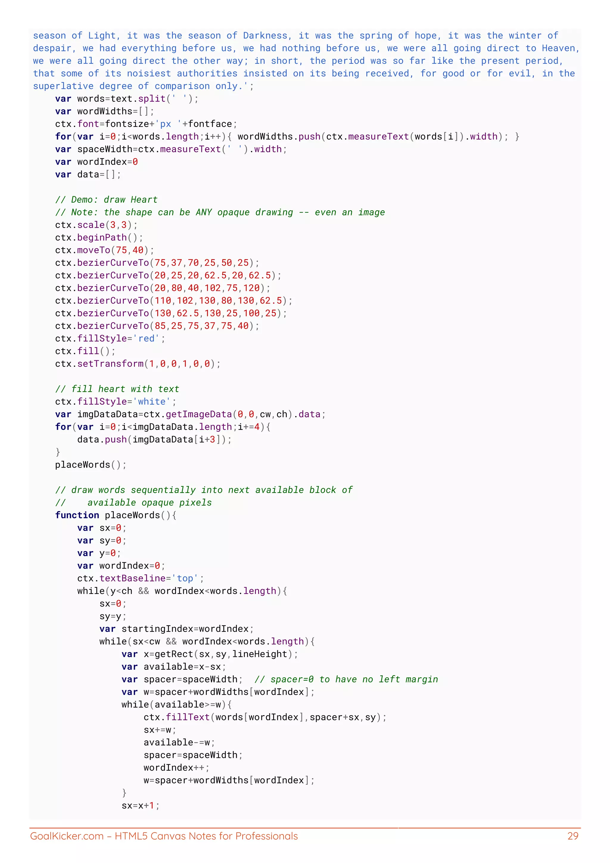 GoalKicker.com – HTML5 Canvas Notes for Professionals 29
season of Light, it was the season of Darkness, it was the spring of hope, it was the winter of
despair, we had everything before us, we had nothing before us, we were all going direct to Heaven,
we were all going direct the other way; in short, the period was so far like the present period,
that some of its noisiest authorities insisted on its being received, for good or for evil, in the
superlative degree of comparison only.';
var words=text.split(' ');
var wordWidths=[];
ctx.font=fontsize+'px '+fontface;
for(var i=0;i<words.length;i++){ wordWidths.push(ctx.measureText(words[i]).width); }
var spaceWidth=ctx.measureText(' ').width;
var wordIndex=0
var data=[];
// Demo: draw Heart
// Note: the shape can be ANY opaque drawing -- even an image
ctx.scale(3,3);
ctx.beginPath();
ctx.moveTo(75,40);
ctx.bezierCurveTo(75,37,70,25,50,25);
ctx.bezierCurveTo(20,25,20,62.5,20,62.5);
ctx.bezierCurveTo(20,80,40,102,75,120);
ctx.bezierCurveTo(110,102,130,80,130,62.5);
ctx.bezierCurveTo(130,62.5,130,25,100,25);
ctx.bezierCurveTo(85,25,75,37,75,40);
ctx.fillStyle='red';
ctx.fill();
ctx.setTransform(1,0,0,1,0,0);
// fill heart with text
ctx.fillStyle='white';
var imgDataData=ctx.getImageData(0,0,cw,ch).data;
for(var i=0;i<imgDataData.length;i+=4){
data.push(imgDataData[i+3]);
}
placeWords();
// draw words sequentially into next available block of
// available opaque pixels
function placeWords(){
var sx=0;
var sy=0;
var y=0;
var wordIndex=0;
ctx.textBaseline='top';
while(y<ch && wordIndex<words.length){
sx=0;
sy=y;
var startingIndex=wordIndex;
while(sx<cw && wordIndex<words.length){
var x=getRect(sx,sy,lineHeight);
var available=x-sx;
var spacer=spaceWidth; // spacer=0 to have no left margin
var w=spacer+wordWidths[wordIndex];
while(available>=w){
ctx.fillText(words[wordIndex],spacer+sx,sy);
sx+=w;
available-=w;
spacer=spaceWidth;
wordIndex++;
w=spacer+wordWidths[wordIndex];
}
sx=x+1;
 