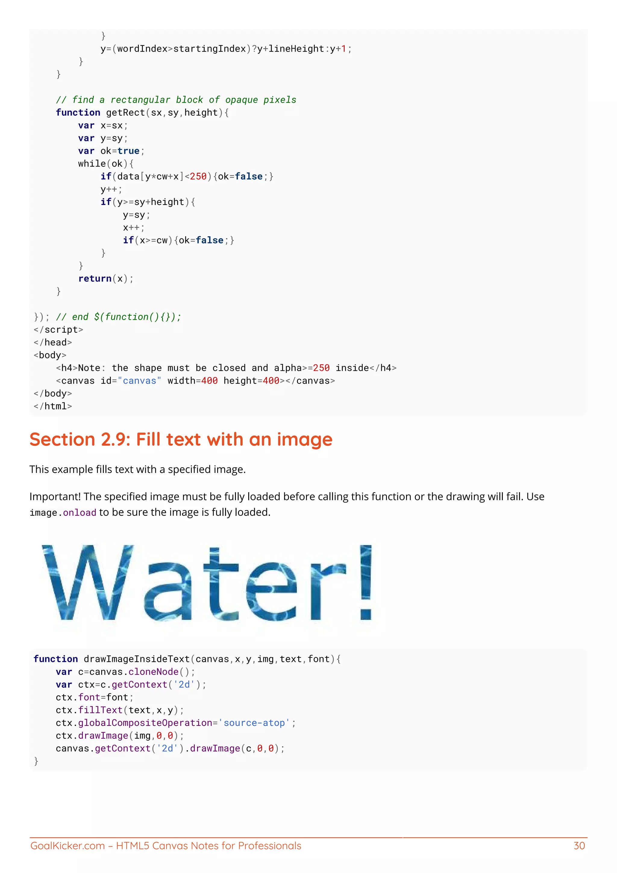 GoalKicker.com – HTML5 Canvas Notes for Professionals 30
}
y=(wordIndex>startingIndex)?y+lineHeight:y+1;
}
}
// find a rectangular block of opaque pixels
function getRect(sx,sy,height){
var x=sx;
var y=sy;
var ok=true;
while(ok){
if(data[y*cw+x]<250){ok=false;}
y++;
if(y>=sy+height){
y=sy;
x++;
if(x>=cw){ok=false;}
}
}
return(x);
}
}); // end $(function(){});
</script>
</head>
<body>
<h4>Note: the shape must be closed and alpha>=250 inside</h4>
<canvas id="canvas" width=400 height=400></canvas>
</body>
</html>
Section 2.9: Fill text with an image
This example ﬁlls text with a speciﬁed image.
Important! The speciﬁed image must be fully loaded before calling this function or the drawing will fail. Use
image.onload to be sure the image is fully loaded.
function drawImageInsideText(canvas,x,y,img,text,font){
var c=canvas.cloneNode();
var ctx=c.getContext('2d');
ctx.font=font;
ctx.fillText(text,x,y);
ctx.globalCompositeOperation='source-atop';
ctx.drawImage(img,0,0);
canvas.getContext('2d').drawImage(c,0,0);
}
 