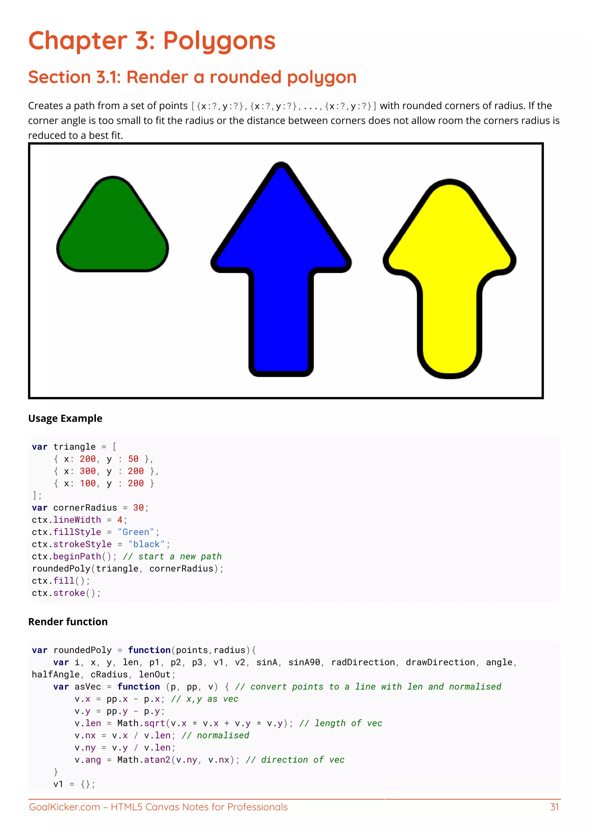 GoalKicker.com – HTML5 Canvas Notes for Professionals 31
Chapter 3: Polygons
Section 3.1: Render a rounded polygon
Creates a path from a set of points [{x:?,y:?},{x:?,y:?},...,{x:?,y:?}] with rounded corners of radius. If the
corner angle is too small to ﬁt the radius or the distance between corners does not allow room the corners radius is
reduced to a best ﬁt.
Usage Example
var triangle = [
{ x: 200, y : 50 },
{ x: 300, y : 200 },
{ x: 100, y : 200 }
];
var cornerRadius = 30;
ctx.lineWidth = 4;
ctx.fillStyle = "Green";
ctx.strokeStyle = "black";
ctx.beginPath(); // start a new path
roundedPoly(triangle, cornerRadius);
ctx.fill();
ctx.stroke();
Render function
var roundedPoly = function(points,radius){
var i, x, y, len, p1, p2, p3, v1, v2, sinA, sinA90, radDirection, drawDirection, angle,
halfAngle, cRadius, lenOut;
var asVec = function (p, pp, v) { // convert points to a line with len and normalised
v.x = pp.x - p.x; // x,y as vec
v.y = pp.y - p.y;
v.len = Math.sqrt(v.x * v.x + v.y * v.y); // length of vec
v.nx = v.x / v.len; // normalised
v.ny = v.y / v.len;
v.ang = Math.atan2(v.ny, v.nx); // direction of vec
}
v1 = {};
 