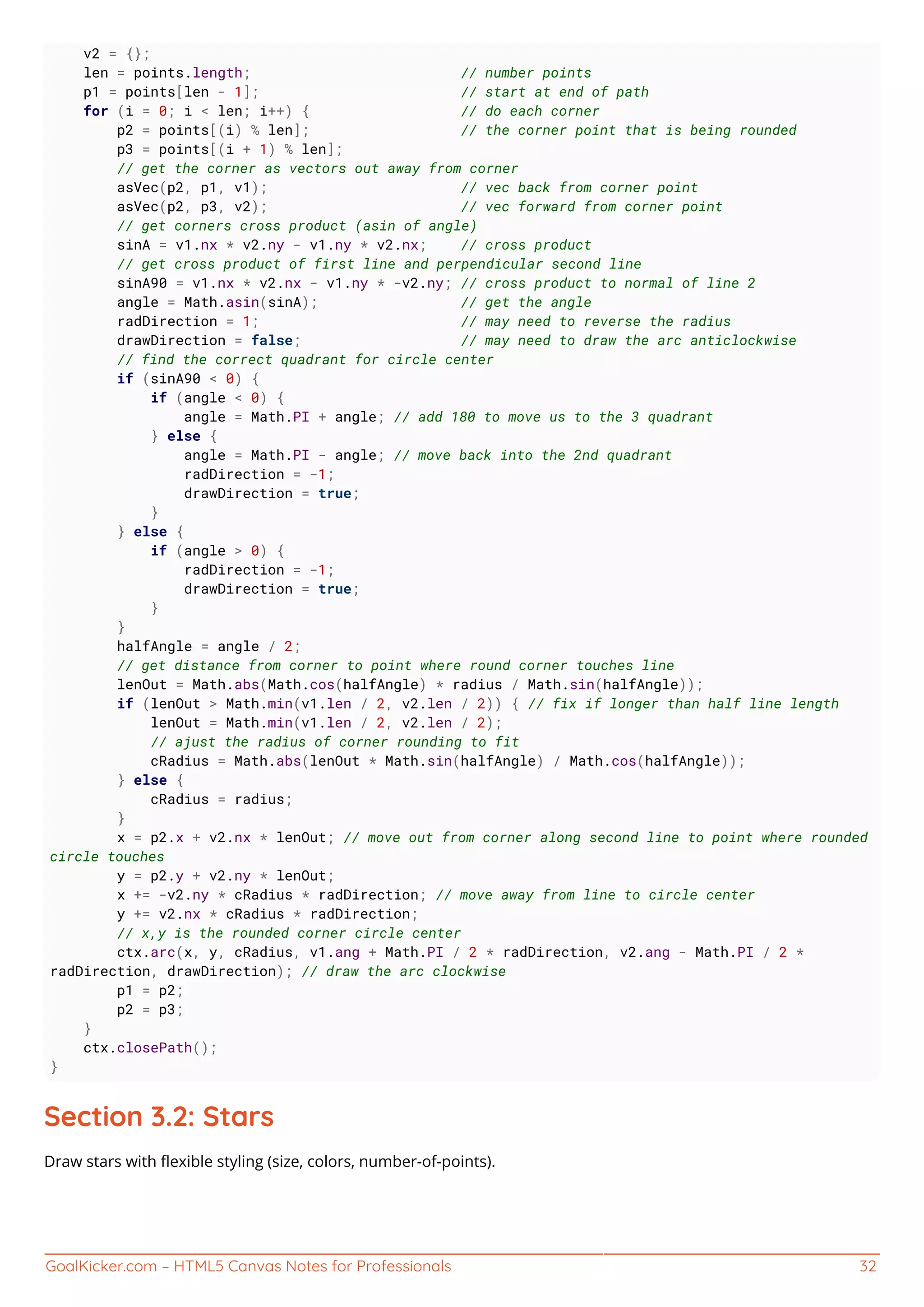 GoalKicker.com – HTML5 Canvas Notes for Professionals 32
v2 = {};
len = points.length; // number points
p1 = points[len - 1]; // start at end of path
for (i = 0; i < len; i++) { // do each corner
p2 = points[(i) % len]; // the corner point that is being rounded
p3 = points[(i + 1) % len];
// get the corner as vectors out away from corner
asVec(p2, p1, v1); // vec back from corner point
asVec(p2, p3, v2); // vec forward from corner point
// get corners cross product (asin of angle)
sinA = v1.nx * v2.ny - v1.ny * v2.nx; // cross product
// get cross product of first line and perpendicular second line
sinA90 = v1.nx * v2.nx - v1.ny * -v2.ny; // cross product to normal of line 2
angle = Math.asin(sinA); // get the angle
radDirection = 1; // may need to reverse the radius
drawDirection = false; // may need to draw the arc anticlockwise
// find the correct quadrant for circle center
if (sinA90 < 0) {
if (angle < 0) {
angle = Math.PI + angle; // add 180 to move us to the 3 quadrant
} else {
angle = Math.PI - angle; // move back into the 2nd quadrant
radDirection = -1;
drawDirection = true;
}
} else {
if (angle > 0) {
radDirection = -1;
drawDirection = true;
}
}
halfAngle = angle / 2;
// get distance from corner to point where round corner touches line
lenOut = Math.abs(Math.cos(halfAngle) * radius / Math.sin(halfAngle));
if (lenOut > Math.min(v1.len / 2, v2.len / 2)) { // fix if longer than half line length
lenOut = Math.min(v1.len / 2, v2.len / 2);
// ajust the radius of corner rounding to fit
cRadius = Math.abs(lenOut * Math.sin(halfAngle) / Math.cos(halfAngle));
} else {
cRadius = radius;
}
x = p2.x + v2.nx * lenOut; // move out from corner along second line to point where rounded
circle touches
y = p2.y + v2.ny * lenOut;
x += -v2.ny * cRadius * radDirection; // move away from line to circle center
y += v2.nx * cRadius * radDirection;
// x,y is the rounded corner circle center
ctx.arc(x, y, cRadius, v1.ang + Math.PI / 2 * radDirection, v2.ang - Math.PI / 2 *
radDirection, drawDirection); // draw the arc clockwise
p1 = p2;
p2 = p3;
}
ctx.closePath();
}
Section 3.2: Stars
Draw stars with ﬂexible styling (size, colors, number-of-points).
 