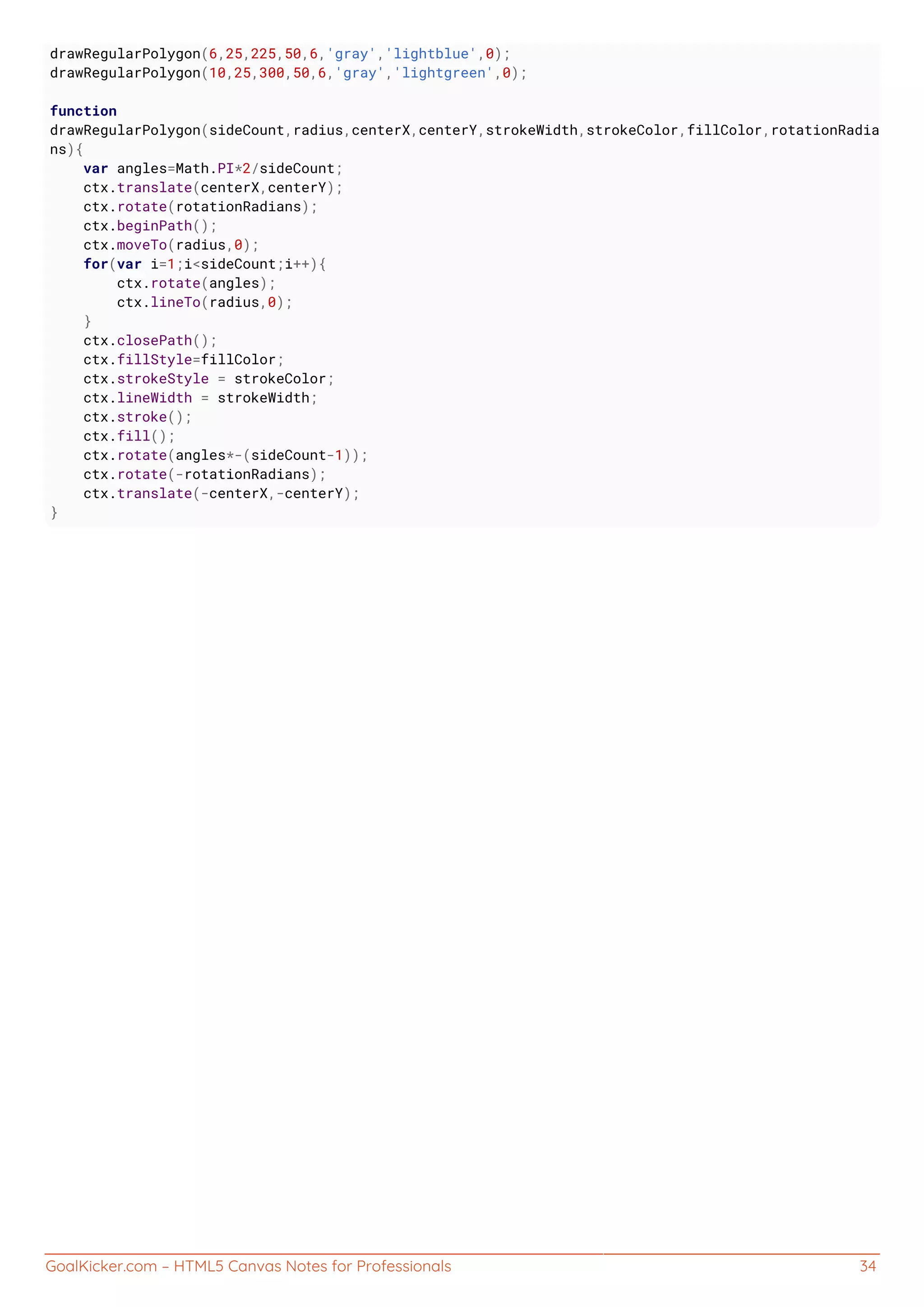 GoalKicker.com – HTML5 Canvas Notes for Professionals 34
drawRegularPolygon(6,25,225,50,6,'gray','lightblue',0);
drawRegularPolygon(10,25,300,50,6,'gray','lightgreen',0);
function
drawRegularPolygon(sideCount,radius,centerX,centerY,strokeWidth,strokeColor,fillColor,rotationRadia
ns){
var angles=Math.PI*2/sideCount;
ctx.translate(centerX,centerY);
ctx.rotate(rotationRadians);
ctx.beginPath();
ctx.moveTo(radius,0);
for(var i=1;i<sideCount;i++){
ctx.rotate(angles);
ctx.lineTo(radius,0);
}
ctx.closePath();
ctx.fillStyle=fillColor;
ctx.strokeStyle = strokeColor;
ctx.lineWidth = strokeWidth;
ctx.stroke();
ctx.fill();
ctx.rotate(angles*-(sideCount-1));
ctx.rotate(-rotationRadians);
ctx.translate(-centerX,-centerY);
}
 
