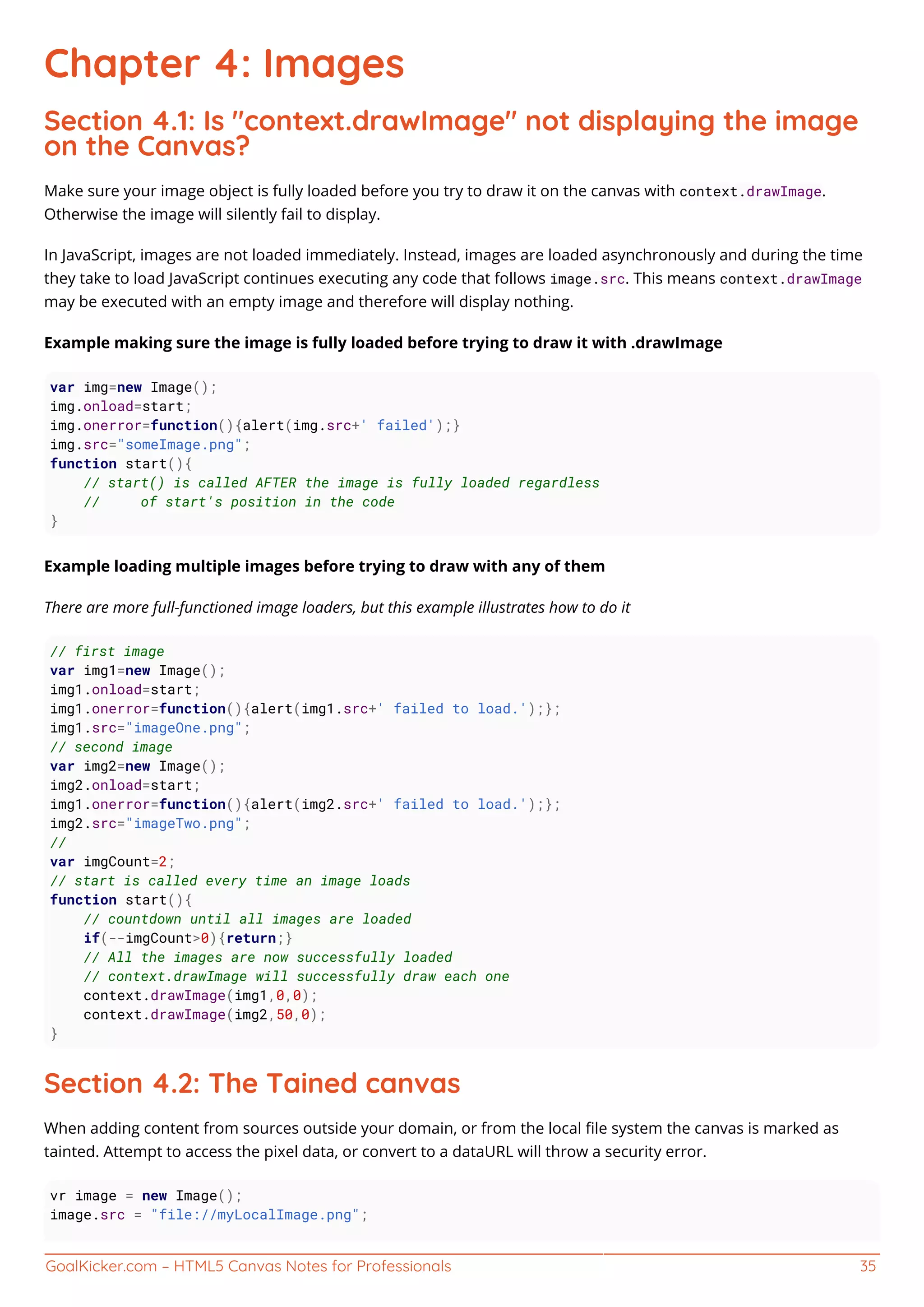 GoalKicker.com – HTML5 Canvas Notes for Professionals 35
Chapter 4: Images
Section 4.1: Is "context.drawImage" not displaying the image
on the Canvas?
Make sure your image object is fully loaded before you try to draw it on the canvas with context.drawImage.
Otherwise the image will silently fail to display.
In JavaScript, images are not loaded immediately. Instead, images are loaded asynchronously and during the time
they take to load JavaScript continues executing any code that follows image.src. This means context.drawImage
may be executed with an empty image and therefore will display nothing.
Example making sure the image is fully loaded before trying to draw it with .drawImage
var img=new Image();
img.onload=start;
img.onerror=function(){alert(img.src+' failed');}
img.src="someImage.png";
function start(){
// start() is called AFTER the image is fully loaded regardless
// of start's position in the code
}
Example loading multiple images before trying to draw with any of them
There are more full-functioned image loaders, but this example illustrates how to do it
// first image
var img1=new Image();
img1.onload=start;
img1.onerror=function(){alert(img1.src+' failed to load.');};
img1.src="imageOne.png";
// second image
var img2=new Image();
img2.onload=start;
img1.onerror=function(){alert(img2.src+' failed to load.');};
img2.src="imageTwo.png";
//
var imgCount=2;
// start is called every time an image loads
function start(){
// countdown until all images are loaded
if(--imgCount>0){return;}
// All the images are now successfully loaded
// context.drawImage will successfully draw each one
context.drawImage(img1,0,0);
context.drawImage(img2,50,0);
}
Section 4.2: The Tained canvas
When adding content from sources outside your domain, or from the local ﬁle system the canvas is marked as
tainted. Attempt to access the pixel data, or convert to a dataURL will throw a security error.
vr image = new Image();
image.src = "file://myLocalImage.png";
 