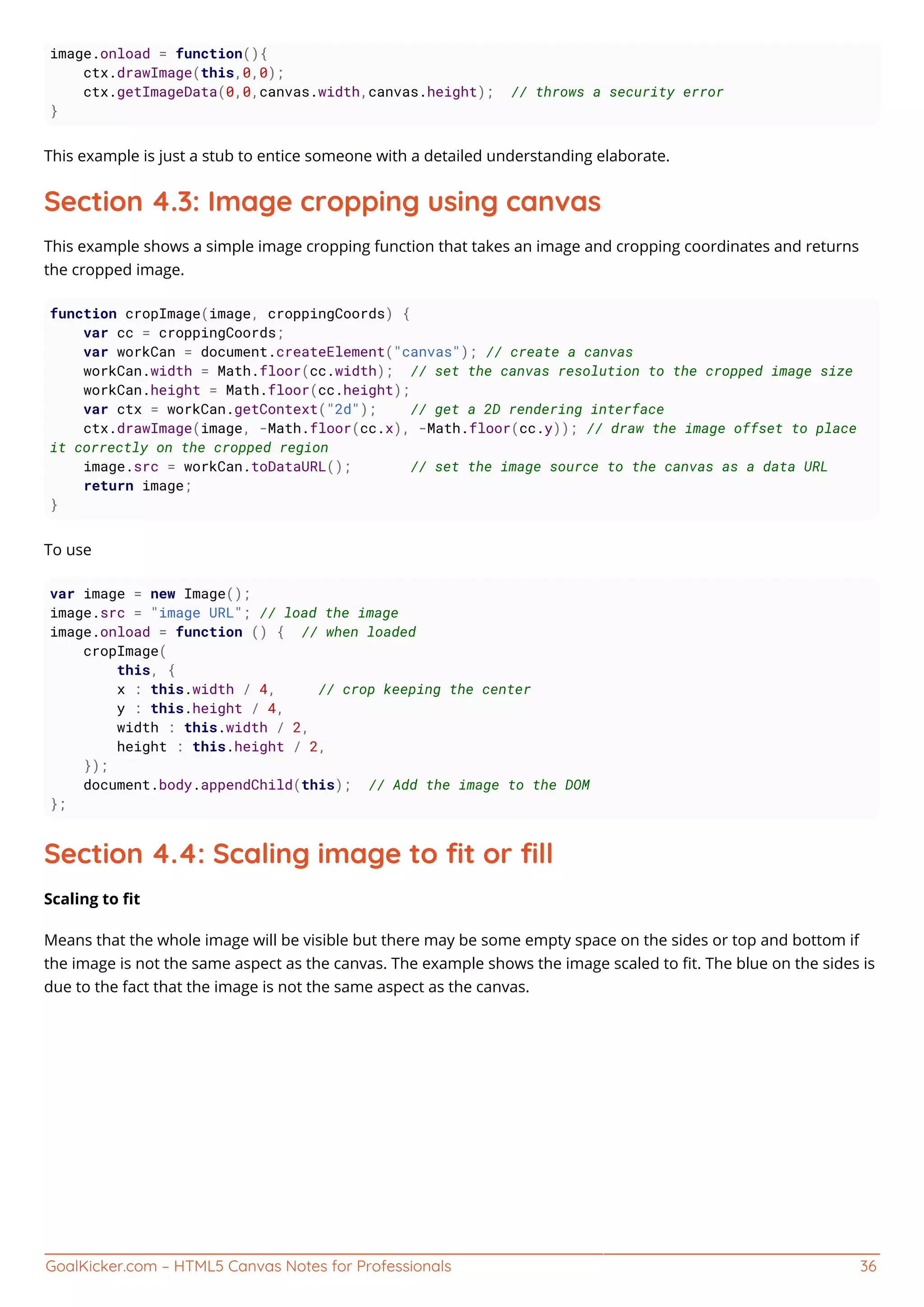 GoalKicker.com – HTML5 Canvas Notes for Professionals 36
image.onload = function(){
ctx.drawImage(this,0,0);
ctx.getImageData(0,0,canvas.width,canvas.height); // throws a security error
}
This example is just a stub to entice someone with a detailed understanding elaborate.
Section 4.3: Image cropping using canvas
This example shows a simple image cropping function that takes an image and cropping coordinates and returns
the cropped image.
function cropImage(image, croppingCoords) {
var cc = croppingCoords;
var workCan = document.createElement("canvas"); // create a canvas
workCan.width = Math.floor(cc.width); // set the canvas resolution to the cropped image size
workCan.height = Math.floor(cc.height);
var ctx = workCan.getContext("2d"); // get a 2D rendering interface
ctx.drawImage(image, -Math.floor(cc.x), -Math.floor(cc.y)); // draw the image offset to place
it correctly on the cropped region
image.src = workCan.toDataURL(); // set the image source to the canvas as a data URL
return image;
}
To use
var image = new Image();
image.src = "image URL"; // load the image
image.onload = function () { // when loaded
cropImage(
this, {
x : this.width / 4, // crop keeping the center
y : this.height / 4,
width : this.width / 2,
height : this.height / 2,
});
document.body.appendChild(this); // Add the image to the DOM
};
Section 4.4: Scaling image to ﬁt or ﬁll
Scaling to ﬁt
Means that the whole image will be visible but there may be some empty space on the sides or top and bottom if
the image is not the same aspect as the canvas. The example shows the image scaled to ﬁt. The blue on the sides is
due to the fact that the image is not the same aspect as the canvas.
 