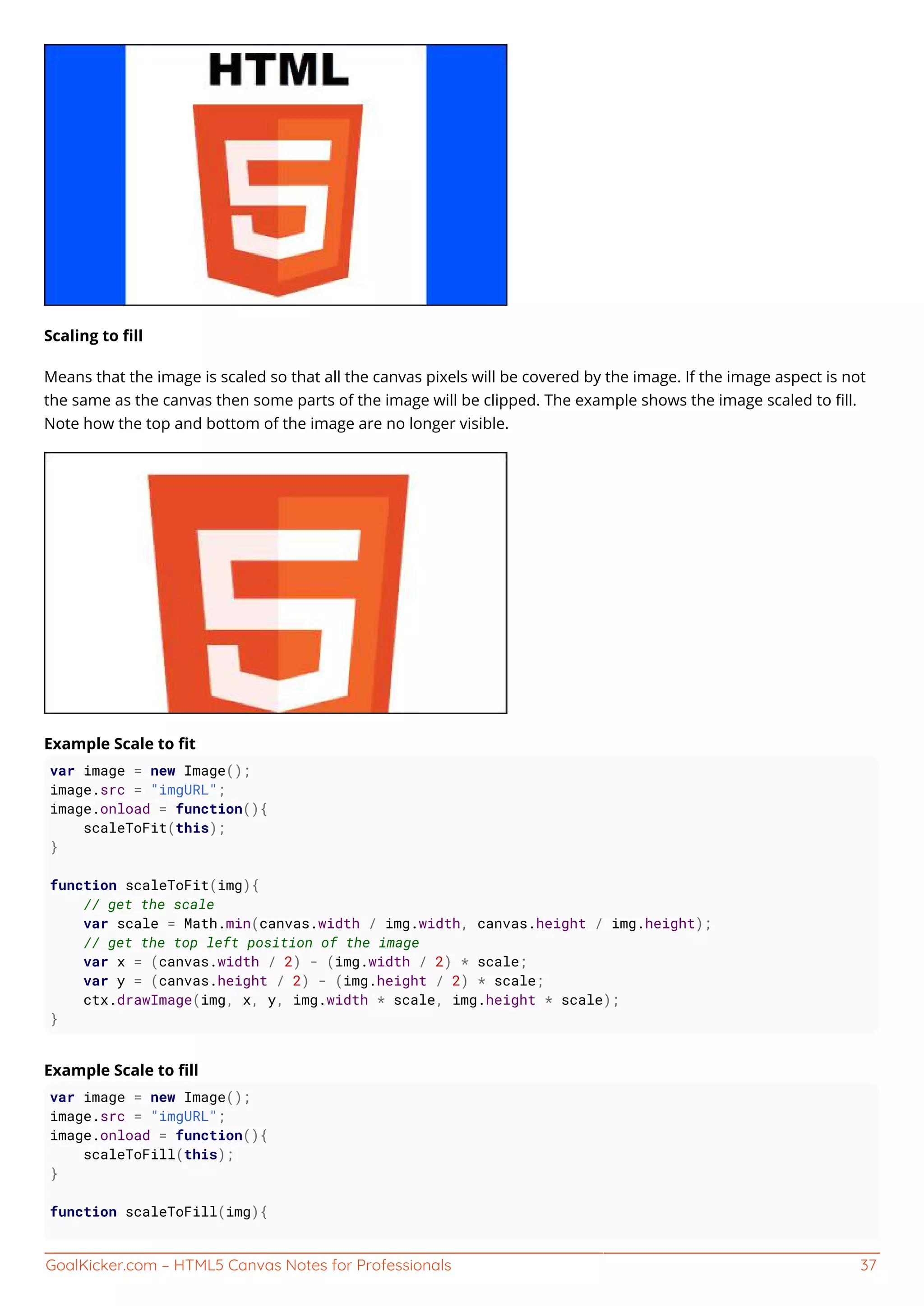 GoalKicker.com – HTML5 Canvas Notes for Professionals 37
Scaling to ﬁll
Means that the image is scaled so that all the canvas pixels will be covered by the image. If the image aspect is not
the same as the canvas then some parts of the image will be clipped. The example shows the image scaled to ﬁll.
Note how the top and bottom of the image are no longer visible.
Example Scale to ﬁt
var image = new Image();
image.src = "imgURL";
image.onload = function(){
scaleToFit(this);
}
function scaleToFit(img){
// get the scale
var scale = Math.min(canvas.width / img.width, canvas.height / img.height);
// get the top left position of the image
var x = (canvas.width / 2) - (img.width / 2) * scale;
var y = (canvas.height / 2) - (img.height / 2) * scale;
ctx.drawImage(img, x, y, img.width * scale, img.height * scale);
}
Example Scale to ﬁll
var image = new Image();
image.src = "imgURL";
image.onload = function(){
scaleToFill(this);
}
function scaleToFill(img){
 