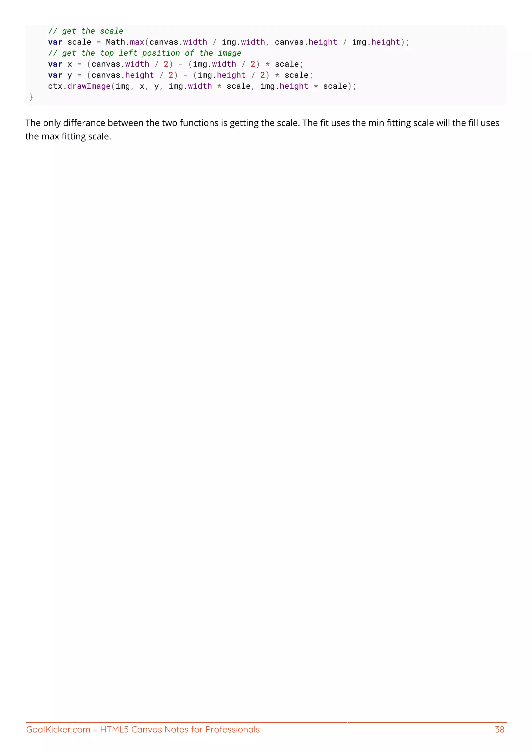 GoalKicker.com – HTML5 Canvas Notes for Professionals 38
// get the scale
var scale = Math.max(canvas.width / img.width, canvas.height / img.height);
// get the top left position of the image
var x = (canvas.width / 2) - (img.width / 2) * scale;
var y = (canvas.height / 2) - (img.height / 2) * scale;
ctx.drawImage(img, x, y, img.width * scale, img.height * scale);
}
The only diﬀerance between the two functions is getting the scale. The ﬁt uses the min ﬁtting scale will the ﬁll uses
the max ﬁtting scale.
 