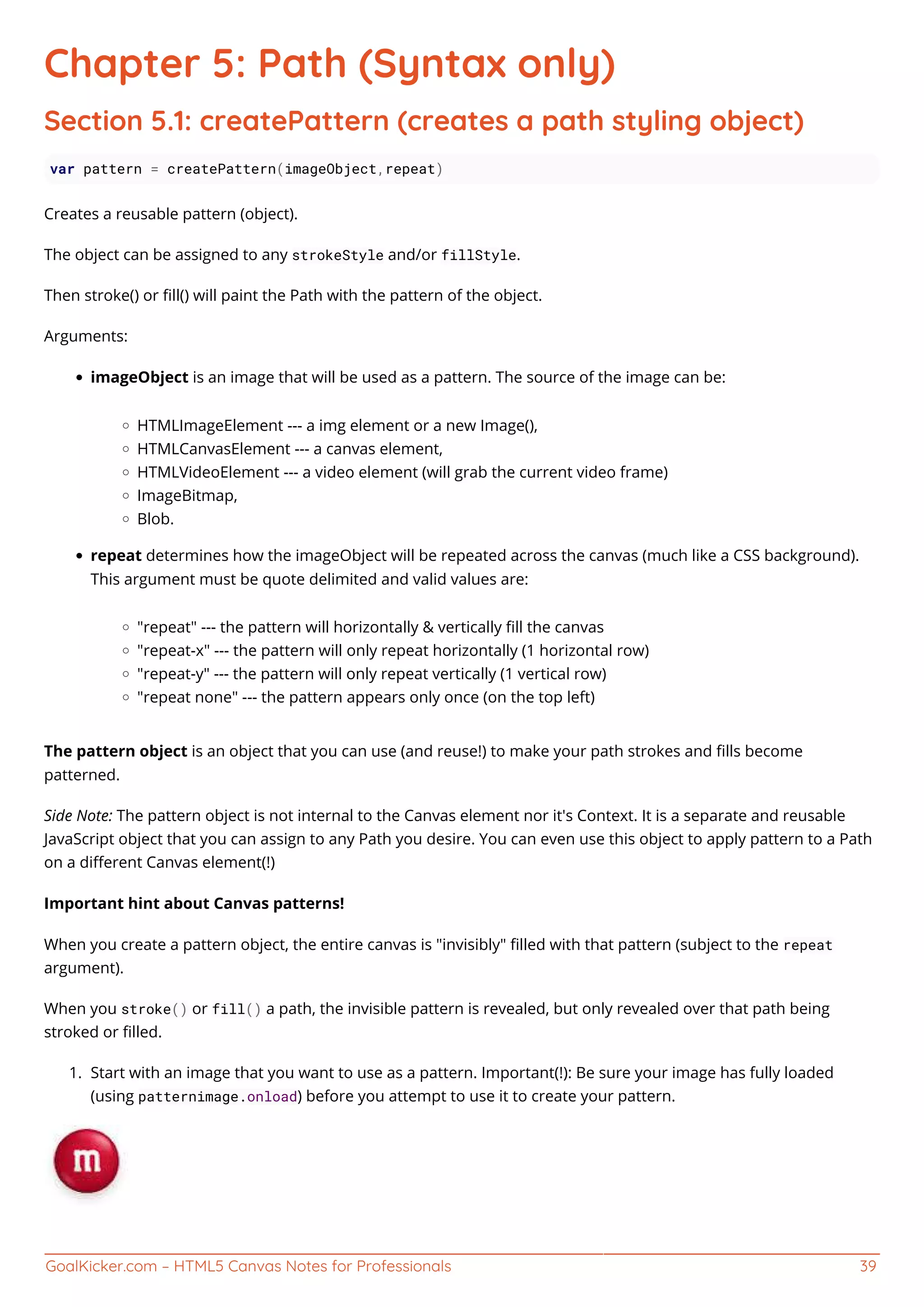 GoalKicker.com – HTML5 Canvas Notes for Professionals 39
Chapter 5: Path (Syntax only)
Section 5.1: createPattern (creates a path styling object)
var pattern = createPattern(imageObject,repeat)
Creates a reusable pattern (object).
The object can be assigned to any strokeStyle and/or fillStyle.
Then stroke() or ﬁll() will paint the Path with the pattern of the object.
Arguments:
imageObject is an image that will be used as a pattern. The source of the image can be:
HTMLImageElement --- a img element or a new Image(),
HTMLCanvasElement --- a canvas element,
HTMLVideoElement --- a video element (will grab the current video frame)
ImageBitmap,
Blob.
repeat determines how the imageObject will be repeated across the canvas (much like a CSS background).
This argument must be quote delimited and valid values are:
"repeat" --- the pattern will horizontally & vertically ﬁll the canvas
"repeat-x" --- the pattern will only repeat horizontally (1 horizontal row)
"repeat-y" --- the pattern will only repeat vertically (1 vertical row)
"repeat none" --- the pattern appears only once (on the top left)
The pattern object is an object that you can use (and reuse!) to make your path strokes and ﬁlls become
patterned.
Side Note: The pattern object is not internal to the Canvas element nor it's Context. It is a separate and reusable
JavaScript object that you can assign to any Path you desire. You can even use this object to apply pattern to a Path
on a diﬀerent Canvas element(!)
Important hint about Canvas patterns!
When you create a pattern object, the entire canvas is "invisibly" ﬁlled with that pattern (subject to the repeat
argument).
When you stroke() or fill() a path, the invisible pattern is revealed, but only revealed over that path being
stroked or ﬁlled.
Start with an image that you want to use as a pattern. Important(!): Be sure your image has fully loaded1.
(using patternimage.onload) before you attempt to use it to create your pattern.
 