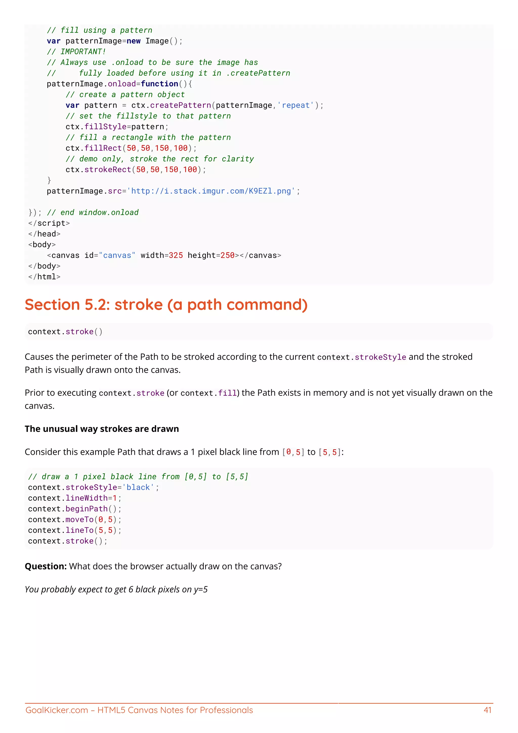 GoalKicker.com – HTML5 Canvas Notes for Professionals 41
// fill using a pattern
var patternImage=new Image();
// IMPORTANT!
// Always use .onload to be sure the image has
// fully loaded before using it in .createPattern
patternImage.onload=function(){
// create a pattern object
var pattern = ctx.createPattern(patternImage,'repeat');
// set the fillstyle to that pattern
ctx.fillStyle=pattern;
// fill a rectangle with the pattern
ctx.fillRect(50,50,150,100);
// demo only, stroke the rect for clarity
ctx.strokeRect(50,50,150,100);
}
patternImage.src='http://i.stack.imgur.com/K9EZl.png';
}); // end window.onload
</script>
</head>
<body>
<canvas id="canvas" width=325 height=250></canvas>
</body>
</html>
Section 5.2: stroke (a path command)
context.stroke()
Causes the perimeter of the Path to be stroked according to the current context.strokeStyle and the stroked
Path is visually drawn onto the canvas.
Prior to executing context.stroke (or context.fill) the Path exists in memory and is not yet visually drawn on the
canvas.
The unusual way strokes are drawn
Consider this example Path that draws a 1 pixel black line from [0,5] to [5,5]:
// draw a 1 pixel black line from [0,5] to [5,5]
context.strokeStyle='black';
context.lineWidth=1;
context.beginPath();
context.moveTo(0,5);
context.lineTo(5,5);
context.stroke();
Question: What does the browser actually draw on the canvas?
You probably expect to get 6 black pixels on y=5
 