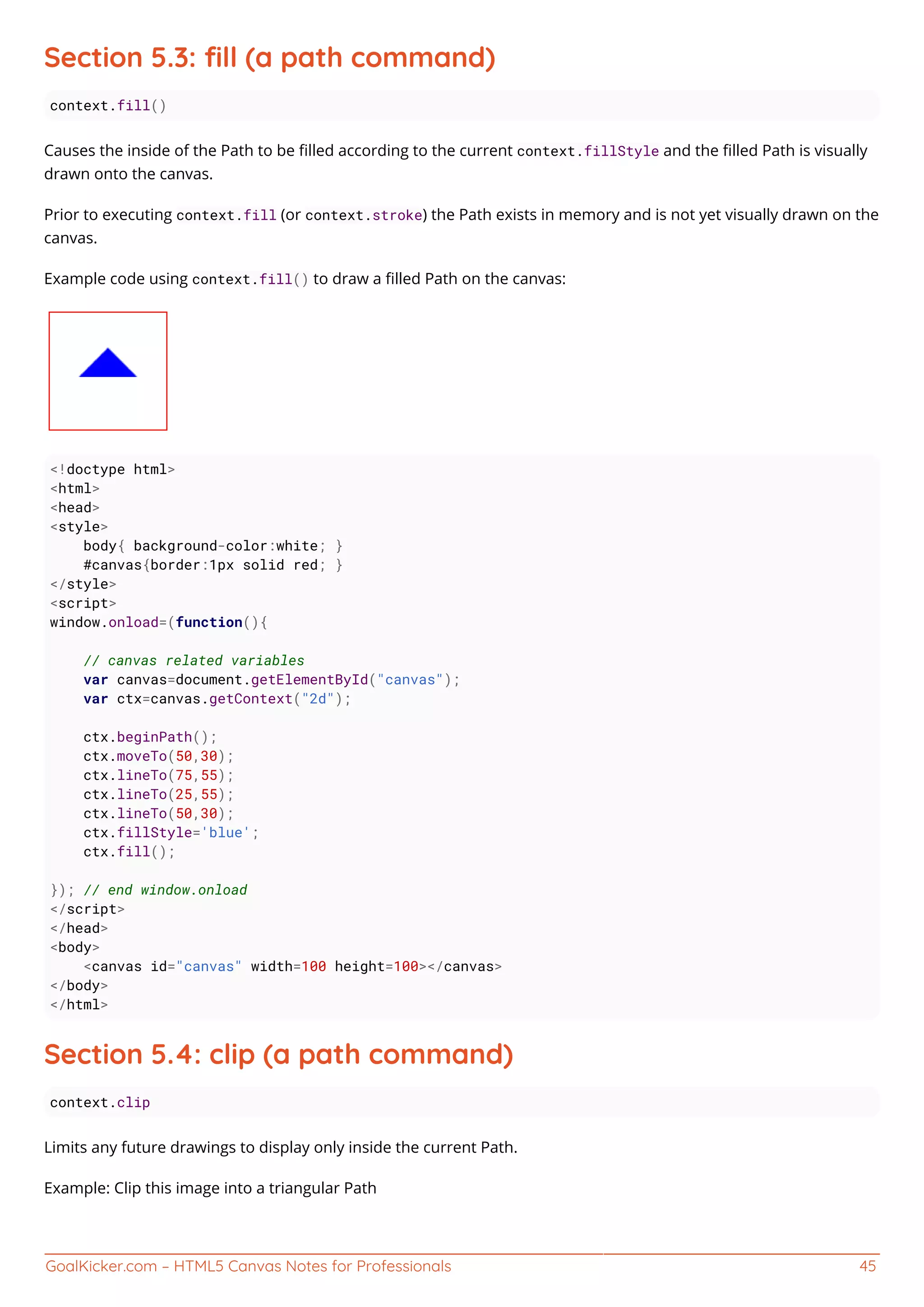 GoalKicker.com – HTML5 Canvas Notes for Professionals 45
Section 5.3: ﬁll (a path command)
context.fill()
Causes the inside of the Path to be ﬁlled according to the current context.fillStyle and the ﬁlled Path is visually
drawn onto the canvas.
Prior to executing context.fill (or context.stroke) the Path exists in memory and is not yet visually drawn on the
canvas.
Example code using context.fill() to draw a ﬁlled Path on the canvas:
<!doctype html>
<html>
<head>
<style>
body{ background-color:white; }
#canvas{border:1px solid red; }
</style>
<script>
window.onload=(function(){
// canvas related variables
var canvas=document.getElementById("canvas");
var ctx=canvas.getContext("2d");
ctx.beginPath();
ctx.moveTo(50,30);
ctx.lineTo(75,55);
ctx.lineTo(25,55);
ctx.lineTo(50,30);
ctx.fillStyle='blue';
ctx.fill();
}); // end window.onload
</script>
</head>
<body>
<canvas id="canvas" width=100 height=100></canvas>
</body>
</html>
Section 5.4: clip (a path command)
context.clip
Limits any future drawings to display only inside the current Path.
Example: Clip this image into a triangular Path
 