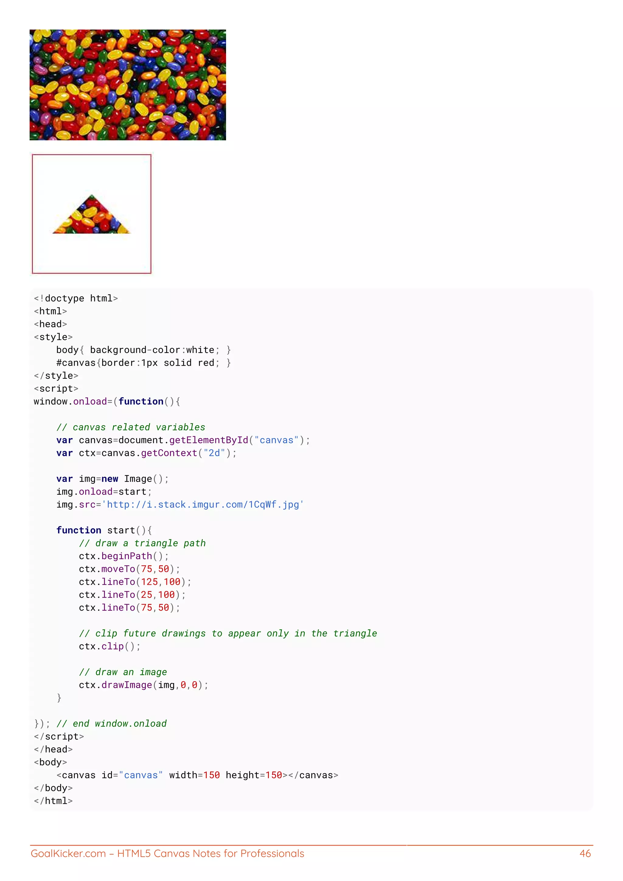 GoalKicker.com – HTML5 Canvas Notes for Professionals 46
<!doctype html>
<html>
<head>
<style>
body{ background-color:white; }
#canvas{border:1px solid red; }
</style>
<script>
window.onload=(function(){
// canvas related variables
var canvas=document.getElementById("canvas");
var ctx=canvas.getContext("2d");
var img=new Image();
img.onload=start;
img.src='http://i.stack.imgur.com/1CqWf.jpg'
function start(){
// draw a triangle path
ctx.beginPath();
ctx.moveTo(75,50);
ctx.lineTo(125,100);
ctx.lineTo(25,100);
ctx.lineTo(75,50);
// clip future drawings to appear only in the triangle
ctx.clip();
// draw an image
ctx.drawImage(img,0,0);
}
}); // end window.onload
</script>
</head>
<body>
<canvas id="canvas" width=150 height=150></canvas>
</body>
</html>
 