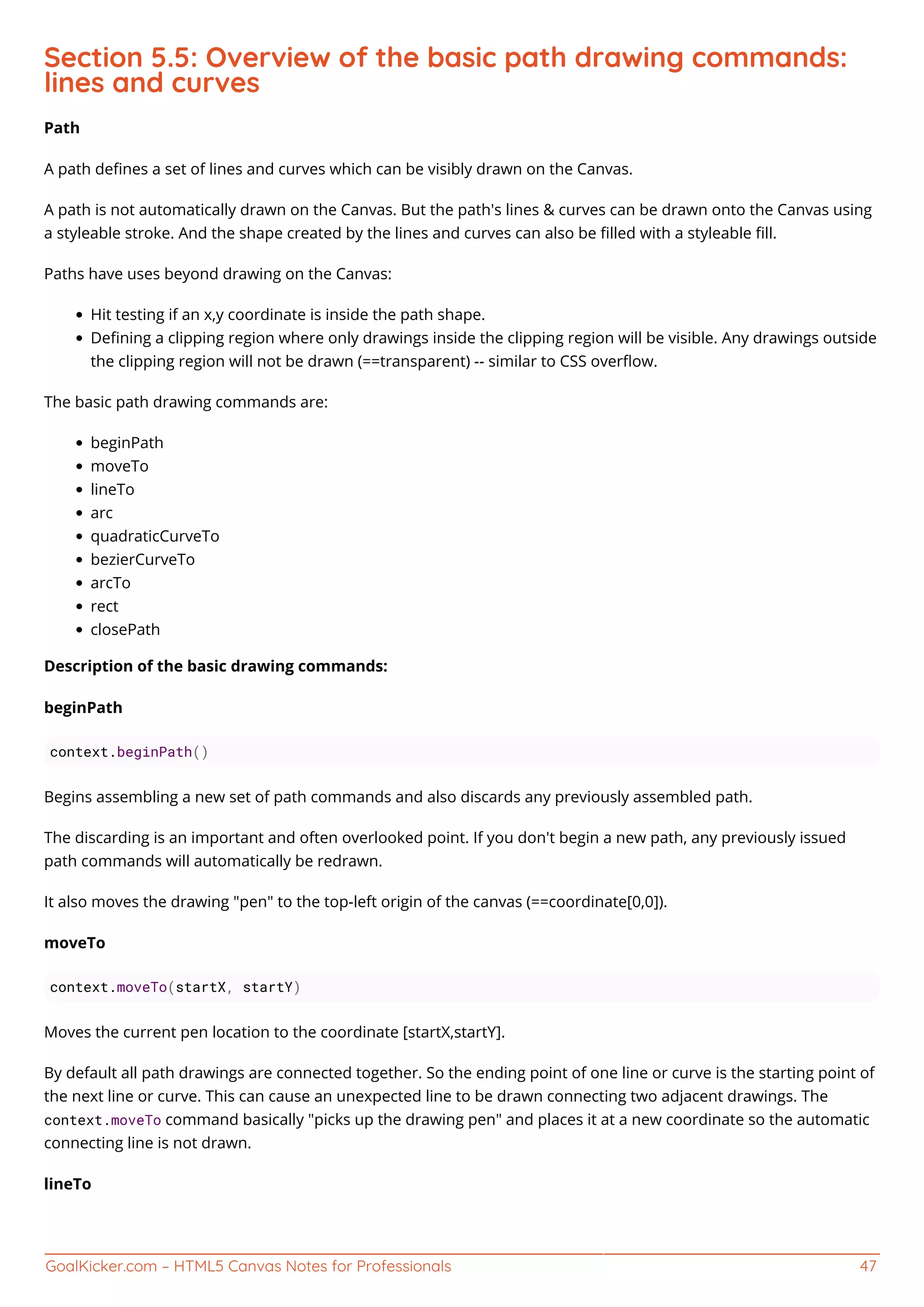 GoalKicker.com – HTML5 Canvas Notes for Professionals 47
Section 5.5: Overview of the basic path drawing commands:
lines and curves
Path
A path deﬁnes a set of lines and curves which can be visibly drawn on the Canvas.
A path is not automatically drawn on the Canvas. But the path's lines & curves can be drawn onto the Canvas using
a styleable stroke. And the shape created by the lines and curves can also be ﬁlled with a styleable ﬁll.
Paths have uses beyond drawing on the Canvas:
Hit testing if an x,y coordinate is inside the path shape.
Deﬁning a clipping region where only drawings inside the clipping region will be visible. Any drawings outside
the clipping region will not be drawn (==transparent) -- similar to CSS overﬂow.
The basic path drawing commands are:
beginPath
moveTo
lineTo
arc
quadraticCurveTo
bezierCurveTo
arcTo
rect
closePath
Description of the basic drawing commands:
beginPath
context.beginPath()
Begins assembling a new set of path commands and also discards any previously assembled path.
The discarding is an important and often overlooked point. If you don't begin a new path, any previously issued
path commands will automatically be redrawn.
It also moves the drawing "pen" to the top-left origin of the canvas (==coordinate[0,0]).
moveTo
context.moveTo(startX, startY)
Moves the current pen location to the coordinate [startX,startY].
By default all path drawings are connected together. So the ending point of one line or curve is the starting point of
the next line or curve. This can cause an unexpected line to be drawn connecting two adjacent drawings. The
context.moveTo command basically "picks up the drawing pen" and places it at a new coordinate so the automatic
connecting line is not drawn.
lineTo
 
