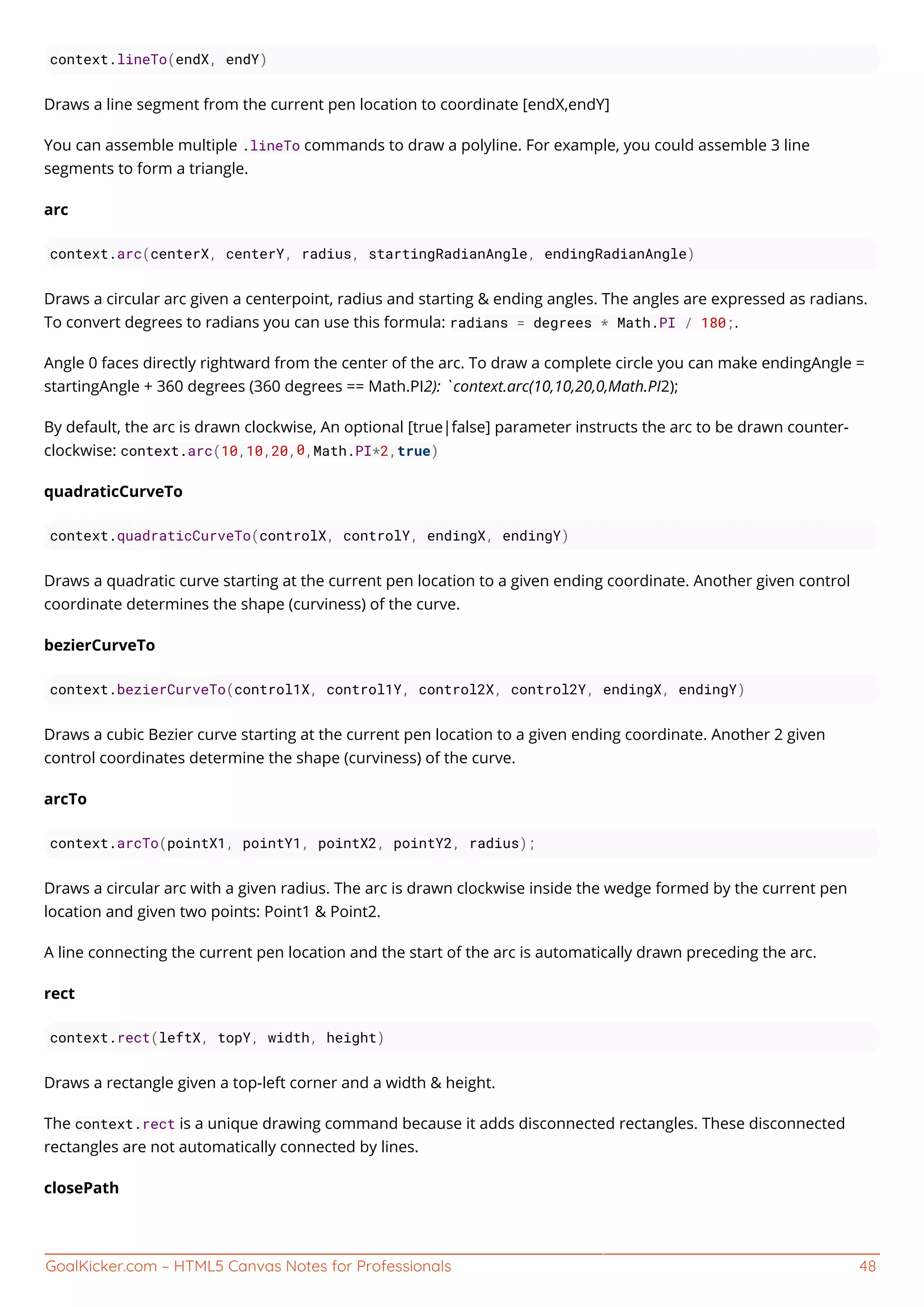 GoalKicker.com – HTML5 Canvas Notes for Professionals 48
context.lineTo(endX, endY)
Draws a line segment from the current pen location to coordinate [endX,endY]
You can assemble multiple .lineTo commands to draw a polyline. For example, you could assemble 3 line
segments to form a triangle.
arc
context.arc(centerX, centerY, radius, startingRadianAngle, endingRadianAngle)
Draws a circular arc given a centerpoint, radius and starting & ending angles. The angles are expressed as radians.
To convert degrees to radians you can use this formula: radians = degrees * Math.PI / 180;.
Angle 0 faces directly rightward from the center of the arc. To draw a complete circle you can make endingAngle =
startingAngle + 360 degrees (360 degrees == Math.PI2): `context.arc(10,10,20,0,Math.PI2);
By default, the arc is drawn clockwise, An optional [true|false] parameter instructs the arc to be drawn counter-
clockwise: context.arc(10,10,20,0,Math.PI*2,true)
quadraticCurveTo
context.quadraticCurveTo(controlX, controlY, endingX, endingY)
Draws a quadratic curve starting at the current pen location to a given ending coordinate. Another given control
coordinate determines the shape (curviness) of the curve.
bezierCurveTo
context.bezierCurveTo(control1X, control1Y, control2X, control2Y, endingX, endingY)
Draws a cubic Bezier curve starting at the current pen location to a given ending coordinate. Another 2 given
control coordinates determine the shape (curviness) of the curve.
arcTo
context.arcTo(pointX1, pointY1, pointX2, pointY2, radius);
Draws a circular arc with a given radius. The arc is drawn clockwise inside the wedge formed by the current pen
location and given two points: Point1 & Point2.
A line connecting the current pen location and the start of the arc is automatically drawn preceding the arc.
rect
context.rect(leftX, topY, width, height)
Draws a rectangle given a top-left corner and a width & height.
The context.rect is a unique drawing command because it adds disconnected rectangles. These disconnected
rectangles are not automatically connected by lines.
closePath
 