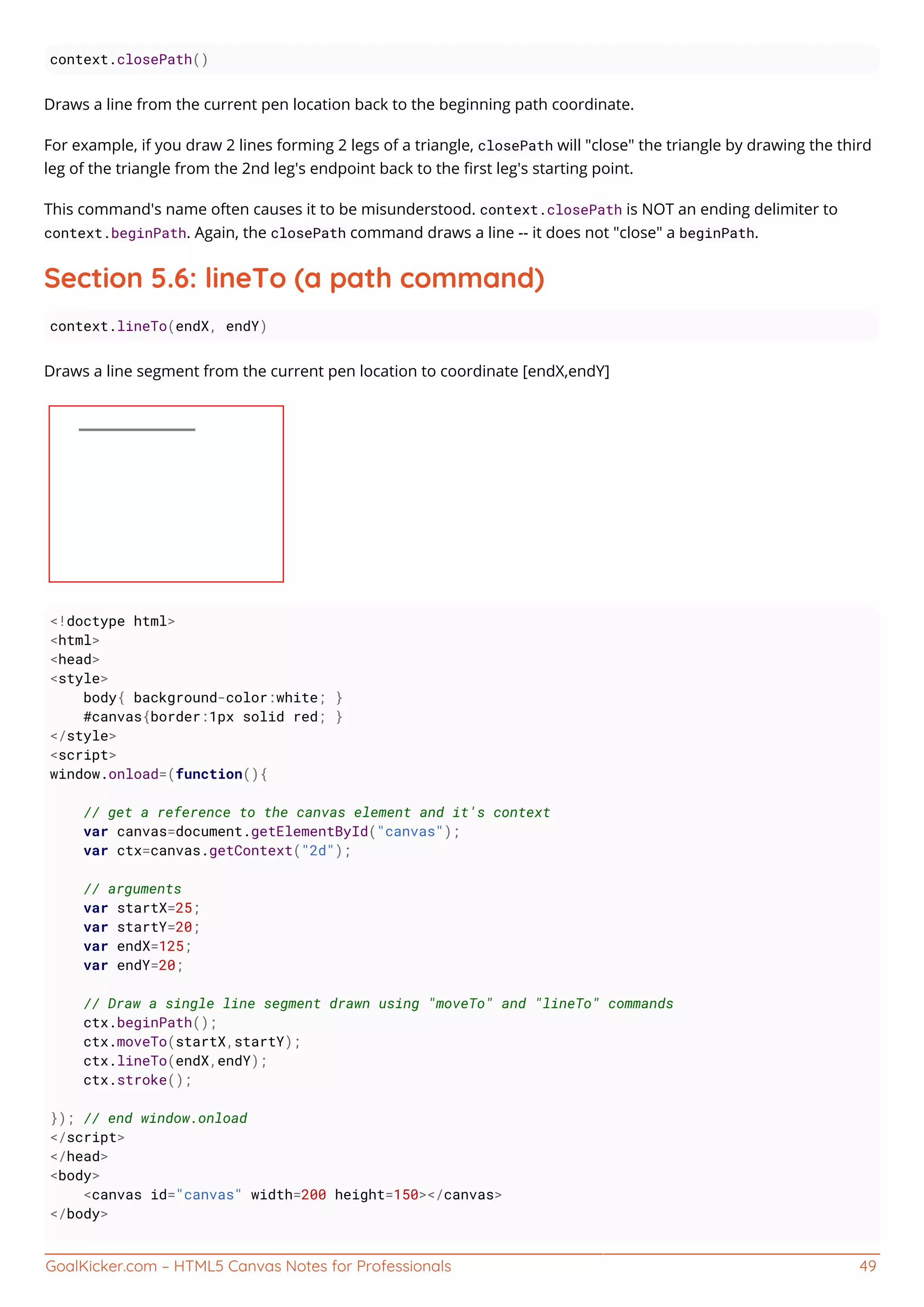 GoalKicker.com – HTML5 Canvas Notes for Professionals 49
context.closePath()
Draws a line from the current pen location back to the beginning path coordinate.
For example, if you draw 2 lines forming 2 legs of a triangle, closePath will "close" the triangle by drawing the third
leg of the triangle from the 2nd leg's endpoint back to the ﬁrst leg's starting point.
This command's name often causes it to be misunderstood. context.closePath is NOT an ending delimiter to
context.beginPath. Again, the closePath command draws a line -- it does not "close" a beginPath.
Section 5.6: lineTo (a path command)
context.lineTo(endX, endY)
Draws a line segment from the current pen location to coordinate [endX,endY]
<!doctype html>
<html>
<head>
<style>
body{ background-color:white; }
#canvas{border:1px solid red; }
</style>
<script>
window.onload=(function(){
// get a reference to the canvas element and it's context
var canvas=document.getElementById("canvas");
var ctx=canvas.getContext("2d");
// arguments
var startX=25;
var startY=20;
var endX=125;
var endY=20;
// Draw a single line segment drawn using "moveTo" and "lineTo" commands
ctx.beginPath();
ctx.moveTo(startX,startY);
ctx.lineTo(endX,endY);
ctx.stroke();
}); // end window.onload
</script>
</head>
<body>
<canvas id="canvas" width=200 height=150></canvas>
</body>
 