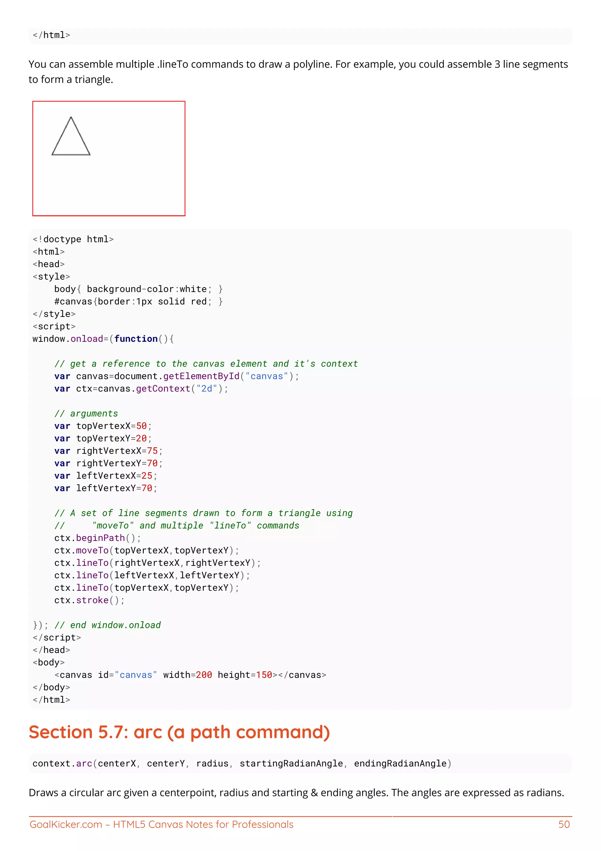 GoalKicker.com – HTML5 Canvas Notes for Professionals 50
</html>
You can assemble multiple .lineTo commands to draw a polyline. For example, you could assemble 3 line segments
to form a triangle.
<!doctype html>
<html>
<head>
<style>
body{ background-color:white; }
#canvas{border:1px solid red; }
</style>
<script>
window.onload=(function(){
// get a reference to the canvas element and it's context
var canvas=document.getElementById("canvas");
var ctx=canvas.getContext("2d");
// arguments
var topVertexX=50;
var topVertexY=20;
var rightVertexX=75;
var rightVertexY=70;
var leftVertexX=25;
var leftVertexY=70;
// A set of line segments drawn to form a triangle using
// "moveTo" and multiple "lineTo" commands
ctx.beginPath();
ctx.moveTo(topVertexX,topVertexY);
ctx.lineTo(rightVertexX,rightVertexY);
ctx.lineTo(leftVertexX,leftVertexY);
ctx.lineTo(topVertexX,topVertexY);
ctx.stroke();
}); // end window.onload
</script>
</head>
<body>
<canvas id="canvas" width=200 height=150></canvas>
</body>
</html>
Section 5.7: arc (a path command)
context.arc(centerX, centerY, radius, startingRadianAngle, endingRadianAngle)
Draws a circular arc given a centerpoint, radius and starting & ending angles. The angles are expressed as radians.
 