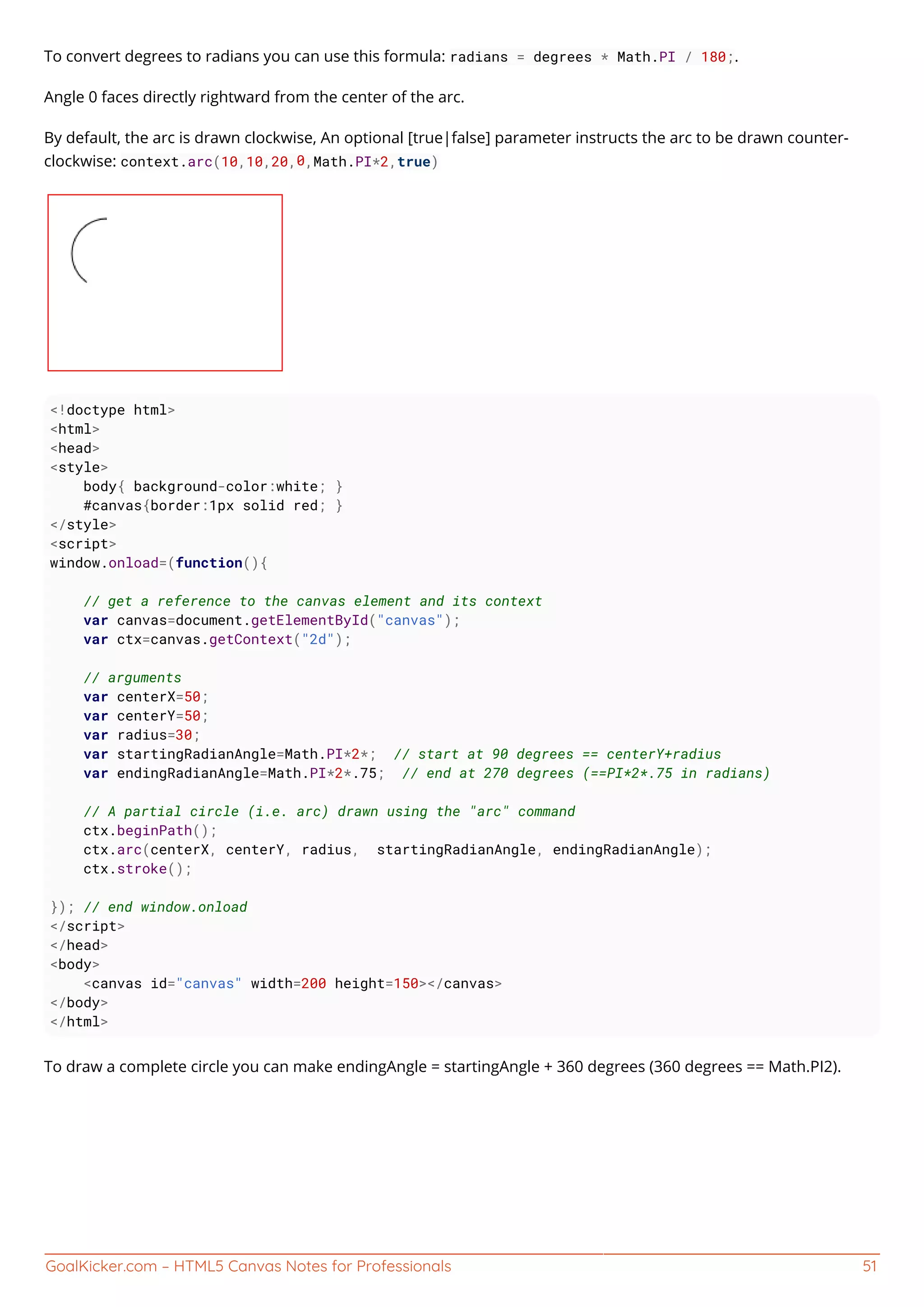 GoalKicker.com – HTML5 Canvas Notes for Professionals 51
To convert degrees to radians you can use this formula: radians = degrees * Math.PI / 180;.
Angle 0 faces directly rightward from the center of the arc.
By default, the arc is drawn clockwise, An optional [true|false] parameter instructs the arc to be drawn counter-
clockwise: context.arc(10,10,20,0,Math.PI*2,true)
<!doctype html>
<html>
<head>
<style>
body{ background-color:white; }
#canvas{border:1px solid red; }
</style>
<script>
window.onload=(function(){
// get a reference to the canvas element and its context
var canvas=document.getElementById("canvas");
var ctx=canvas.getContext("2d");
// arguments
var centerX=50;
var centerY=50;
var radius=30;
var startingRadianAngle=Math.PI*2*; // start at 90 degrees == centerY+radius
var endingRadianAngle=Math.PI*2*.75; // end at 270 degrees (==PI*2*.75 in radians)
// A partial circle (i.e. arc) drawn using the "arc" command
ctx.beginPath();
ctx.arc(centerX, centerY, radius, startingRadianAngle, endingRadianAngle);
ctx.stroke();
}); // end window.onload
</script>
</head>
<body>
<canvas id="canvas" width=200 height=150></canvas>
</body>
</html>
To draw a complete circle you can make endingAngle = startingAngle + 360 degrees (360 degrees == Math.PI2).
 
