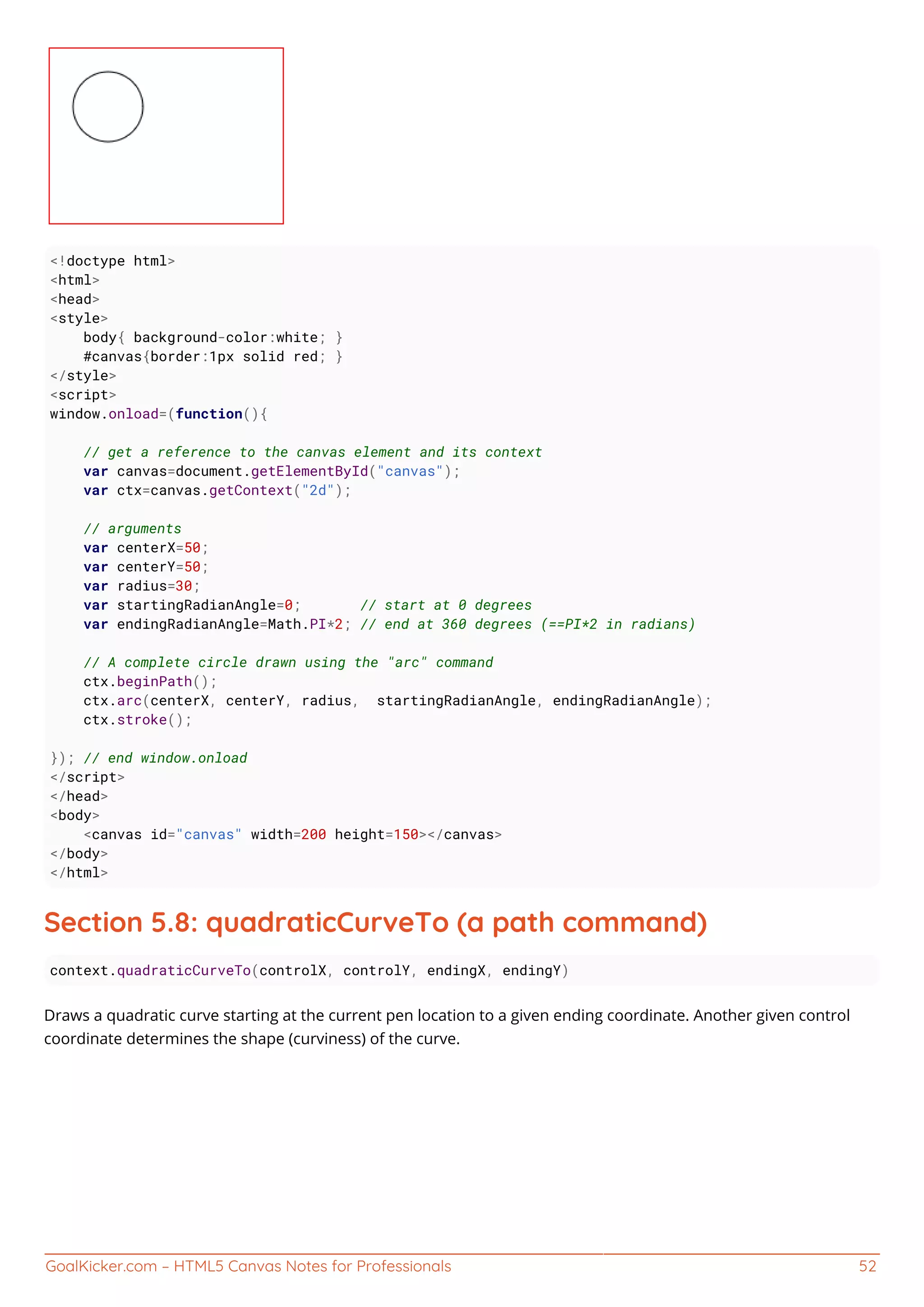 GoalKicker.com – HTML5 Canvas Notes for Professionals 52
<!doctype html>
<html>
<head>
<style>
body{ background-color:white; }
#canvas{border:1px solid red; }
</style>
<script>
window.onload=(function(){
// get a reference to the canvas element and its context
var canvas=document.getElementById("canvas");
var ctx=canvas.getContext("2d");
// arguments
var centerX=50;
var centerY=50;
var radius=30;
var startingRadianAngle=0; // start at 0 degrees
var endingRadianAngle=Math.PI*2; // end at 360 degrees (==PI*2 in radians)
// A complete circle drawn using the "arc" command
ctx.beginPath();
ctx.arc(centerX, centerY, radius, startingRadianAngle, endingRadianAngle);
ctx.stroke();
}); // end window.onload
</script>
</head>
<body>
<canvas id="canvas" width=200 height=150></canvas>
</body>
</html>
Section 5.8: quadraticCurveTo (a path command)
context.quadraticCurveTo(controlX, controlY, endingX, endingY)
Draws a quadratic curve starting at the current pen location to a given ending coordinate. Another given control
coordinate determines the shape (curviness) of the curve.
 