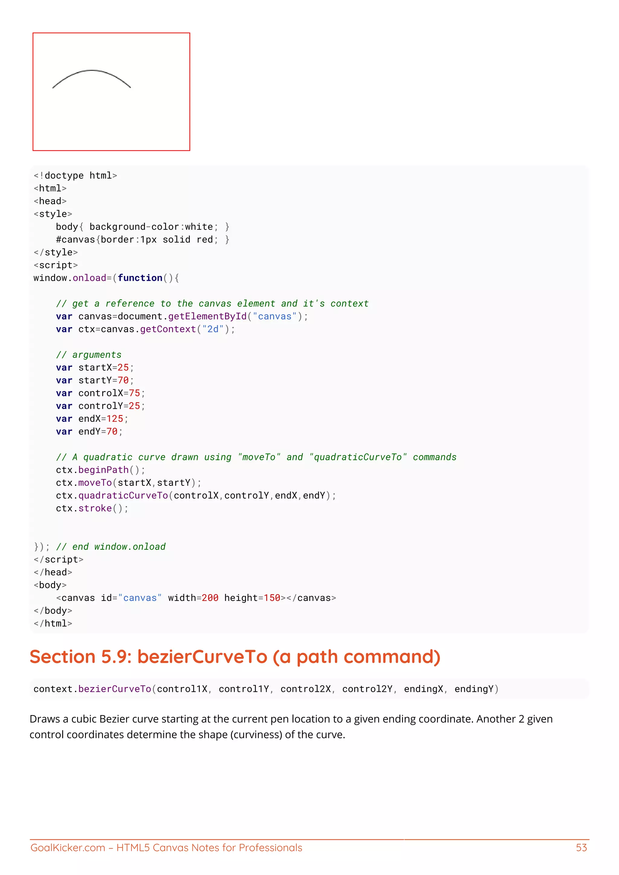 GoalKicker.com – HTML5 Canvas Notes for Professionals 53
<!doctype html>
<html>
<head>
<style>
body{ background-color:white; }
#canvas{border:1px solid red; }
</style>
<script>
window.onload=(function(){
// get a reference to the canvas element and it's context
var canvas=document.getElementById("canvas");
var ctx=canvas.getContext("2d");
// arguments
var startX=25;
var startY=70;
var controlX=75;
var controlY=25;
var endX=125;
var endY=70;
// A quadratic curve drawn using "moveTo" and "quadraticCurveTo" commands
ctx.beginPath();
ctx.moveTo(startX,startY);
ctx.quadraticCurveTo(controlX,controlY,endX,endY);
ctx.stroke();
}); // end window.onload
</script>
</head>
<body>
<canvas id="canvas" width=200 height=150></canvas>
</body>
</html>
Section 5.9: bezierCurveTo (a path command)
context.bezierCurveTo(control1X, control1Y, control2X, control2Y, endingX, endingY)
Draws a cubic Bezier curve starting at the current pen location to a given ending coordinate. Another 2 given
control coordinates determine the shape (curviness) of the curve.
 