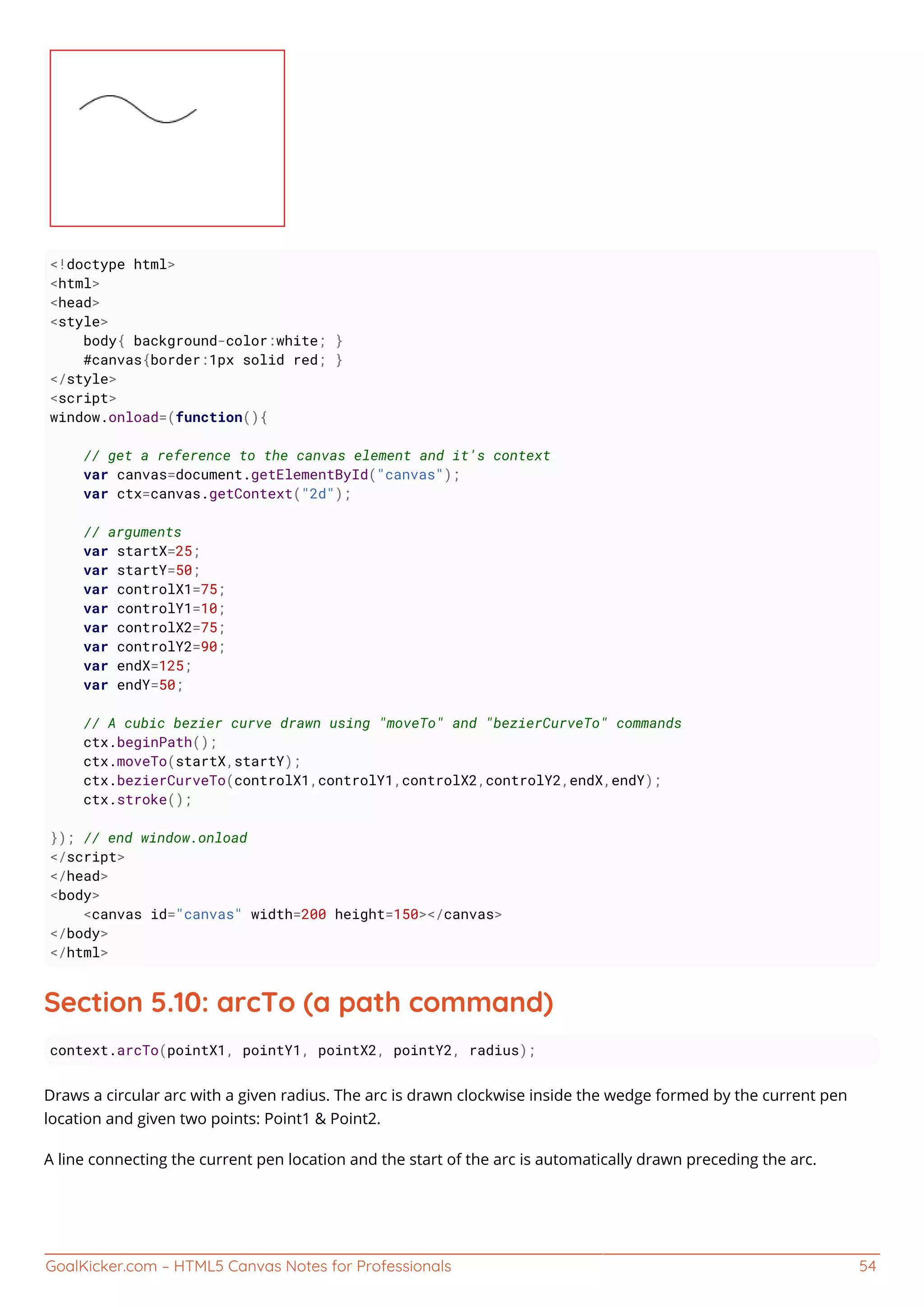 GoalKicker.com – HTML5 Canvas Notes for Professionals 54
<!doctype html>
<html>
<head>
<style>
body{ background-color:white; }
#canvas{border:1px solid red; }
</style>
<script>
window.onload=(function(){
// get a reference to the canvas element and it's context
var canvas=document.getElementById("canvas");
var ctx=canvas.getContext("2d");
// arguments
var startX=25;
var startY=50;
var controlX1=75;
var controlY1=10;
var controlX2=75;
var controlY2=90;
var endX=125;
var endY=50;
// A cubic bezier curve drawn using "moveTo" and "bezierCurveTo" commands
ctx.beginPath();
ctx.moveTo(startX,startY);
ctx.bezierCurveTo(controlX1,controlY1,controlX2,controlY2,endX,endY);
ctx.stroke();
}); // end window.onload
</script>
</head>
<body>
<canvas id="canvas" width=200 height=150></canvas>
</body>
</html>
Section 5.10: arcTo (a path command)
context.arcTo(pointX1, pointY1, pointX2, pointY2, radius);
Draws a circular arc with a given radius. The arc is drawn clockwise inside the wedge formed by the current pen
location and given two points: Point1 & Point2.
A line connecting the current pen location and the start of the arc is automatically drawn preceding the arc.
 