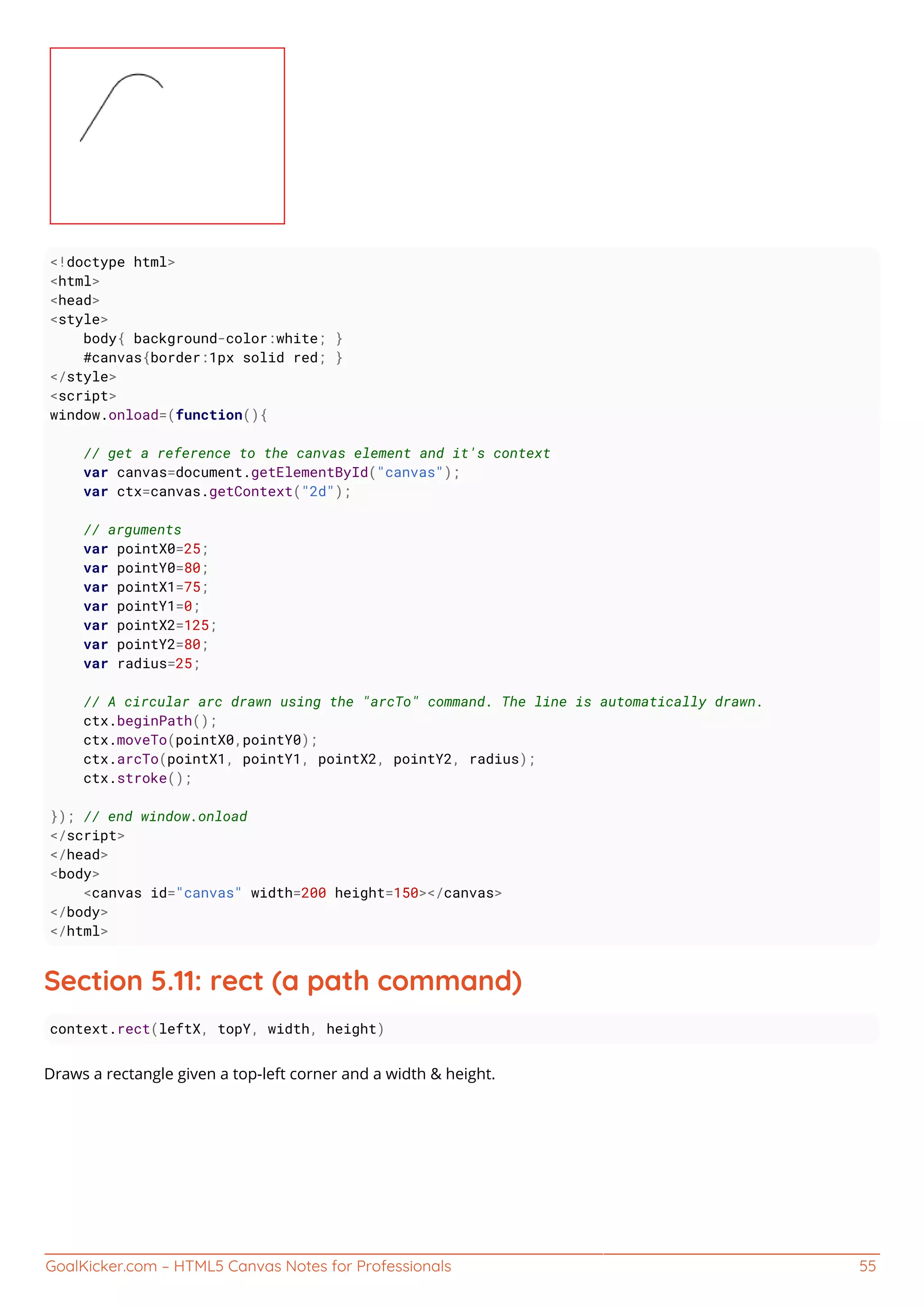 GoalKicker.com – HTML5 Canvas Notes for Professionals 55
<!doctype html>
<html>
<head>
<style>
body{ background-color:white; }
#canvas{border:1px solid red; }
</style>
<script>
window.onload=(function(){
// get a reference to the canvas element and it's context
var canvas=document.getElementById("canvas");
var ctx=canvas.getContext("2d");
// arguments
var pointX0=25;
var pointY0=80;
var pointX1=75;
var pointY1=0;
var pointX2=125;
var pointY2=80;
var radius=25;
// A circular arc drawn using the "arcTo" command. The line is automatically drawn.
ctx.beginPath();
ctx.moveTo(pointX0,pointY0);
ctx.arcTo(pointX1, pointY1, pointX2, pointY2, radius);
ctx.stroke();
}); // end window.onload
</script>
</head>
<body>
<canvas id="canvas" width=200 height=150></canvas>
</body>
</html>
Section 5.11: rect (a path command)
context.rect(leftX, topY, width, height)
Draws a rectangle given a top-left corner and a width & height.
 