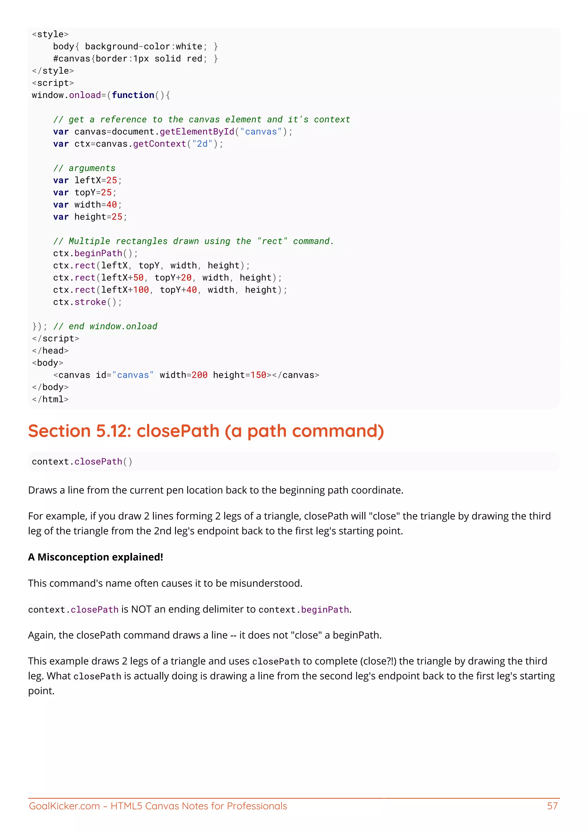GoalKicker.com – HTML5 Canvas Notes for Professionals 57
<style>
body{ background-color:white; }
#canvas{border:1px solid red; }
</style>
<script>
window.onload=(function(){
// get a reference to the canvas element and it's context
var canvas=document.getElementById("canvas");
var ctx=canvas.getContext("2d");
// arguments
var leftX=25;
var topY=25;
var width=40;
var height=25;
// Multiple rectangles drawn using the "rect" command.
ctx.beginPath();
ctx.rect(leftX, topY, width, height);
ctx.rect(leftX+50, topY+20, width, height);
ctx.rect(leftX+100, topY+40, width, height);
ctx.stroke();
}); // end window.onload
</script>
</head>
<body>
<canvas id="canvas" width=200 height=150></canvas>
</body>
</html>
Section 5.12: closePath (a path command)
context.closePath()
Draws a line from the current pen location back to the beginning path coordinate.
For example, if you draw 2 lines forming 2 legs of a triangle, closePath will "close" the triangle by drawing the third
leg of the triangle from the 2nd leg's endpoint back to the ﬁrst leg's starting point.
A Misconception explained!
This command's name often causes it to be misunderstood.
context.closePath is NOT an ending delimiter to context.beginPath.
Again, the closePath command draws a line -- it does not "close" a beginPath.
This example draws 2 legs of a triangle and uses closePath to complete (close?!) the triangle by drawing the third
leg. What closePath is actually doing is drawing a line from the second leg's endpoint back to the ﬁrst leg's starting
point.
 