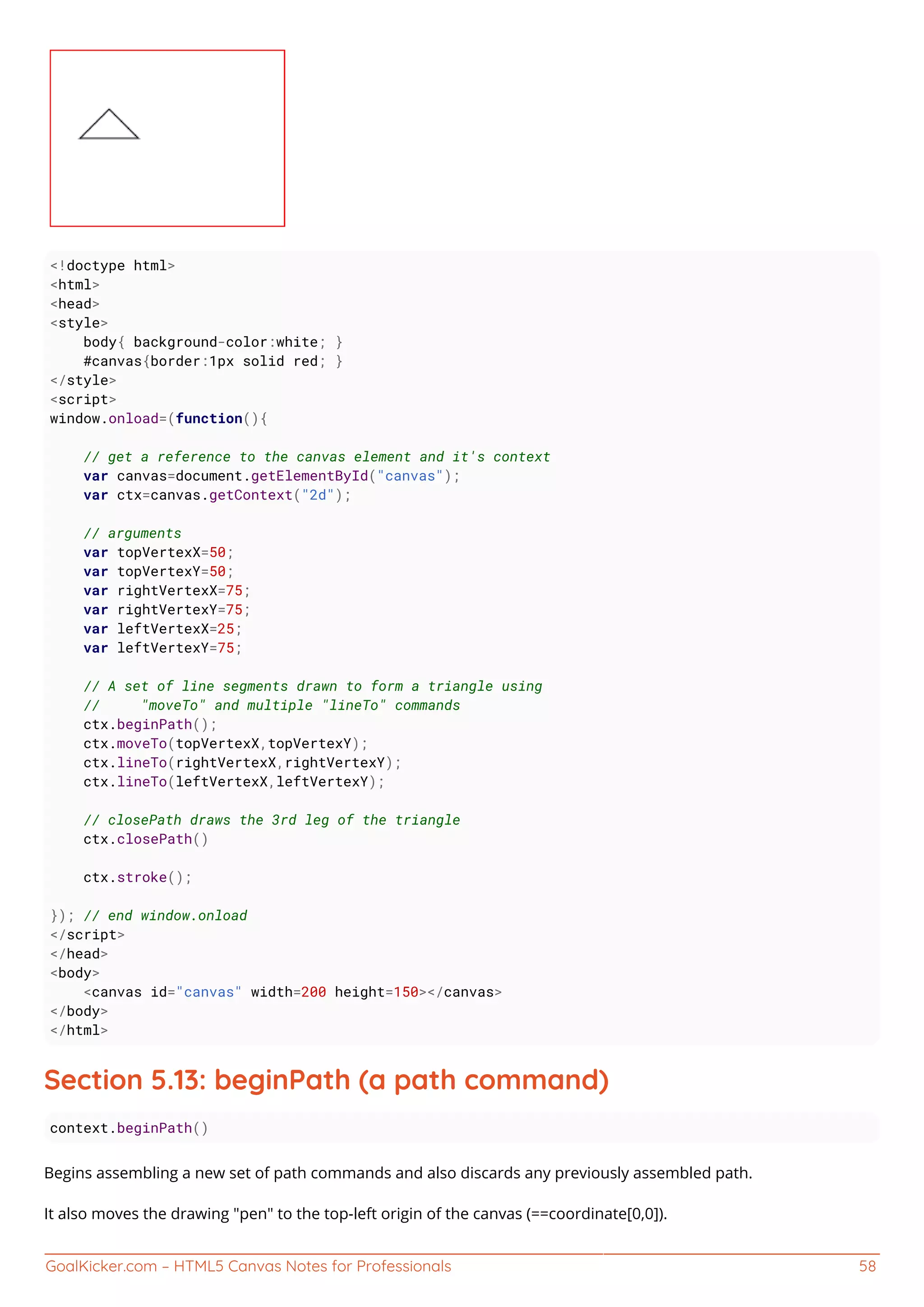 GoalKicker.com – HTML5 Canvas Notes for Professionals 58
<!doctype html>
<html>
<head>
<style>
body{ background-color:white; }
#canvas{border:1px solid red; }
</style>
<script>
window.onload=(function(){
// get a reference to the canvas element and it's context
var canvas=document.getElementById("canvas");
var ctx=canvas.getContext("2d");
// arguments
var topVertexX=50;
var topVertexY=50;
var rightVertexX=75;
var rightVertexY=75;
var leftVertexX=25;
var leftVertexY=75;
// A set of line segments drawn to form a triangle using
// "moveTo" and multiple "lineTo" commands
ctx.beginPath();
ctx.moveTo(topVertexX,topVertexY);
ctx.lineTo(rightVertexX,rightVertexY);
ctx.lineTo(leftVertexX,leftVertexY);
// closePath draws the 3rd leg of the triangle
ctx.closePath()
ctx.stroke();
}); // end window.onload
</script>
</head>
<body>
<canvas id="canvas" width=200 height=150></canvas>
</body>
</html>
Section 5.13: beginPath (a path command)
context.beginPath()
Begins assembling a new set of path commands and also discards any previously assembled path.
It also moves the drawing "pen" to the top-left origin of the canvas (==coordinate[0,0]).
 