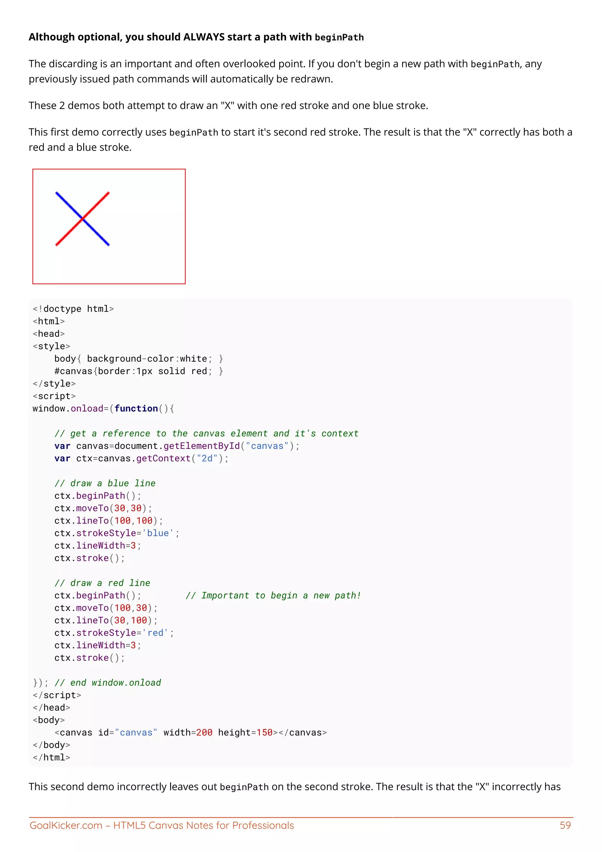 GoalKicker.com – HTML5 Canvas Notes for Professionals 59
Although optional, you should ALWAYS start a path with beginPath
The discarding is an important and often overlooked point. If you don't begin a new path with beginPath, any
previously issued path commands will automatically be redrawn.
These 2 demos both attempt to draw an "X" with one red stroke and one blue stroke.
This ﬁrst demo correctly uses beginPath to start it's second red stroke. The result is that the "X" correctly has both a
red and a blue stroke.
<!doctype html>
<html>
<head>
<style>
body{ background-color:white; }
#canvas{border:1px solid red; }
</style>
<script>
window.onload=(function(){
// get a reference to the canvas element and it's context
var canvas=document.getElementById("canvas");
var ctx=canvas.getContext("2d");
// draw a blue line
ctx.beginPath();
ctx.moveTo(30,30);
ctx.lineTo(100,100);
ctx.strokeStyle='blue';
ctx.lineWidth=3;
ctx.stroke();
// draw a red line
ctx.beginPath(); // Important to begin a new path!
ctx.moveTo(100,30);
ctx.lineTo(30,100);
ctx.strokeStyle='red';
ctx.lineWidth=3;
ctx.stroke();
}); // end window.onload
</script>
</head>
<body>
<canvas id="canvas" width=200 height=150></canvas>
</body>
</html>
This second demo incorrectly leaves out beginPath on the second stroke. The result is that the "X" incorrectly has
 