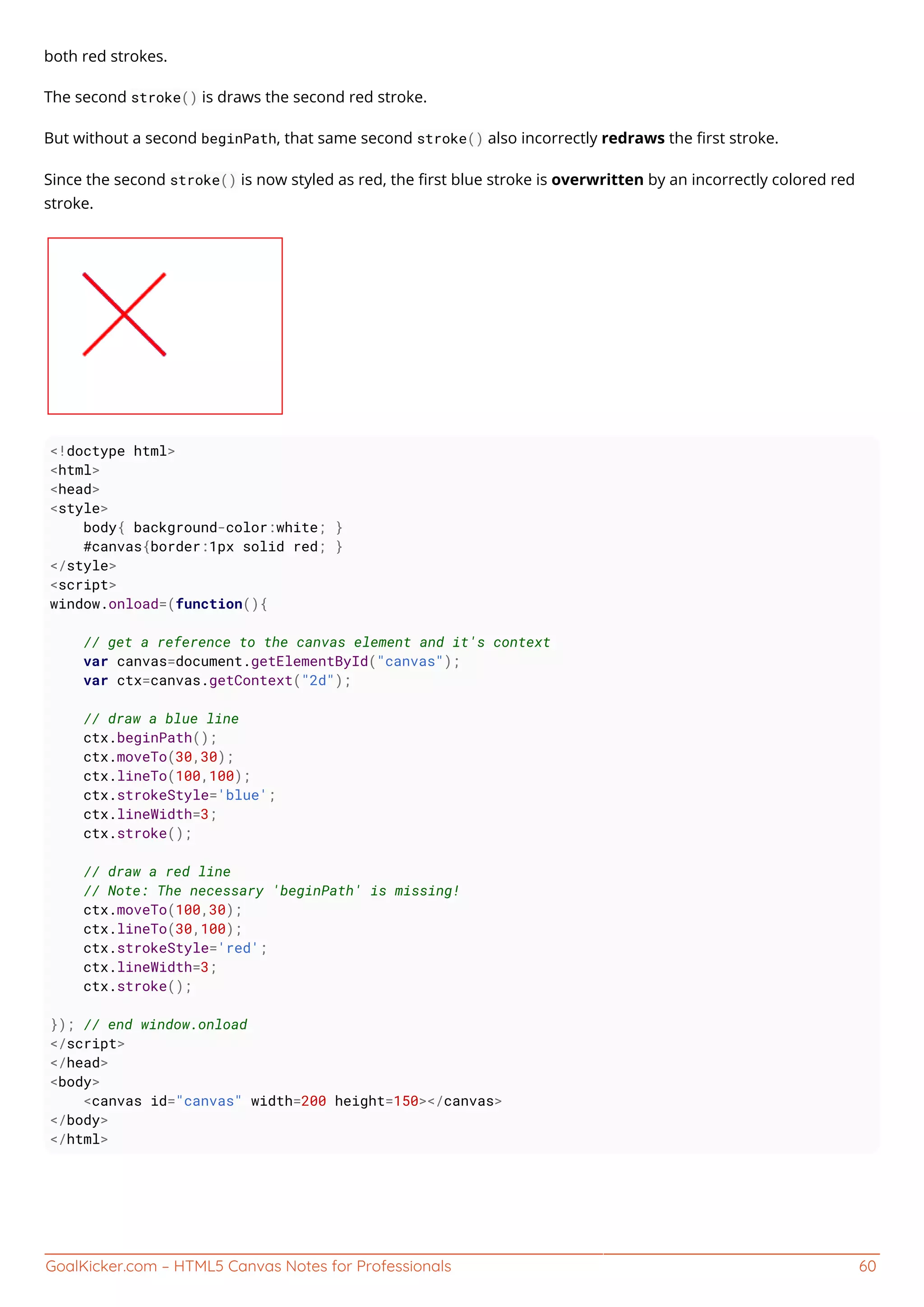 GoalKicker.com – HTML5 Canvas Notes for Professionals 60
both red strokes.
The second stroke() is draws the second red stroke.
But without a second beginPath, that same second stroke() also incorrectly redraws the ﬁrst stroke.
Since the second stroke() is now styled as red, the ﬁrst blue stroke is overwritten by an incorrectly colored red
stroke.
<!doctype html>
<html>
<head>
<style>
body{ background-color:white; }
#canvas{border:1px solid red; }
</style>
<script>
window.onload=(function(){
// get a reference to the canvas element and it's context
var canvas=document.getElementById("canvas");
var ctx=canvas.getContext("2d");
// draw a blue line
ctx.beginPath();
ctx.moveTo(30,30);
ctx.lineTo(100,100);
ctx.strokeStyle='blue';
ctx.lineWidth=3;
ctx.stroke();
// draw a red line
// Note: The necessary 'beginPath' is missing!
ctx.moveTo(100,30);
ctx.lineTo(30,100);
ctx.strokeStyle='red';
ctx.lineWidth=3;
ctx.stroke();
}); // end window.onload
</script>
</head>
<body>
<canvas id="canvas" width=200 height=150></canvas>
</body>
</html>
 
