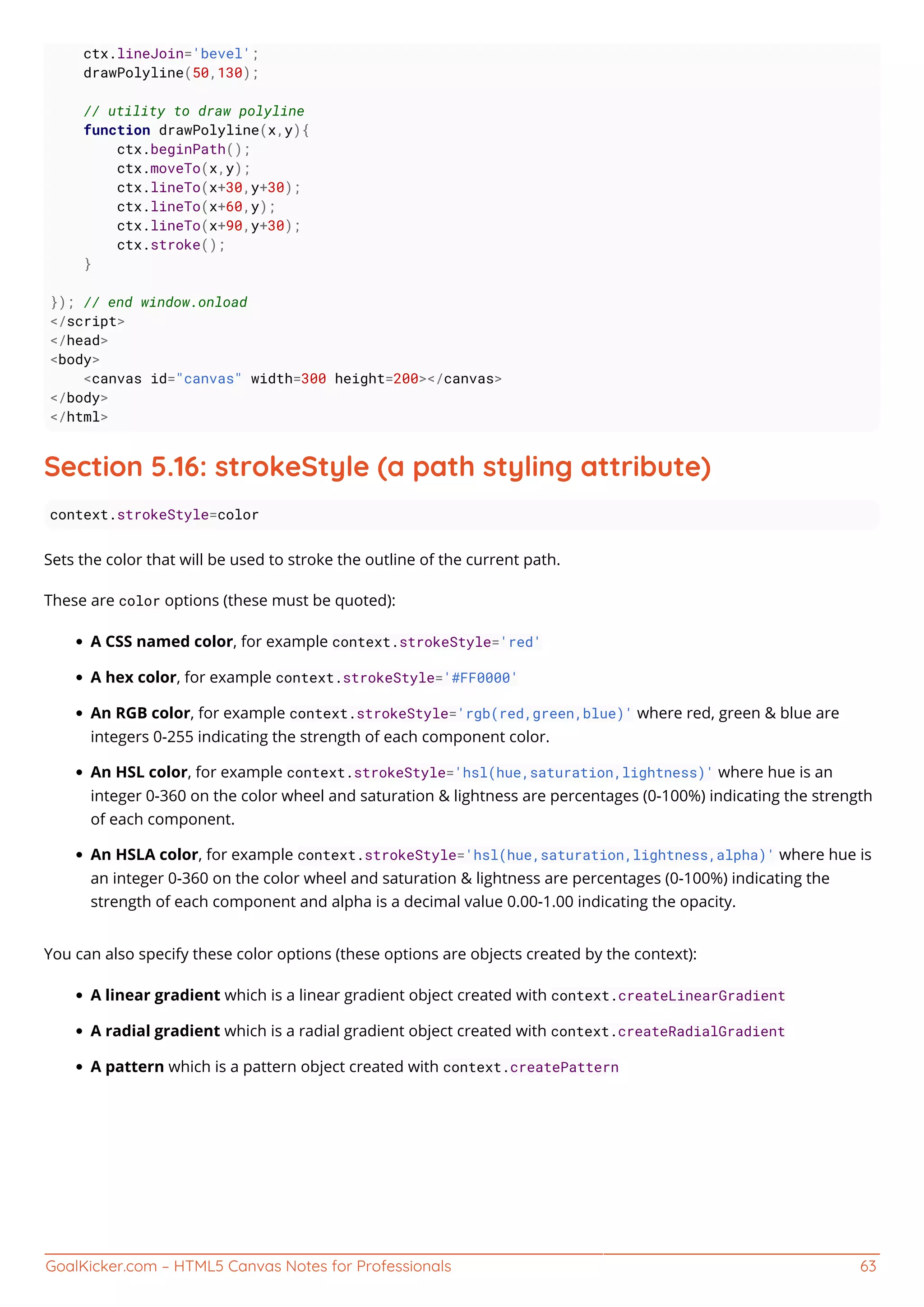 GoalKicker.com – HTML5 Canvas Notes for Professionals 63
ctx.lineJoin='bevel';
drawPolyline(50,130);
// utility to draw polyline
function drawPolyline(x,y){
ctx.beginPath();
ctx.moveTo(x,y);
ctx.lineTo(x+30,y+30);
ctx.lineTo(x+60,y);
ctx.lineTo(x+90,y+30);
ctx.stroke();
}
}); // end window.onload
</script>
</head>
<body>
<canvas id="canvas" width=300 height=200></canvas>
</body>
</html>
Section 5.16: strokeStyle (a path styling attribute)
context.strokeStyle=color
Sets the color that will be used to stroke the outline of the current path.
These are color options (these must be quoted):
A CSS named color, for example context.strokeStyle='red'
A hex color, for example context.strokeStyle='#FF0000'
An RGB color, for example context.strokeStyle='rgb(red,green,blue)' where red, green & blue are
integers 0-255 indicating the strength of each component color.
An HSL color, for example context.strokeStyle='hsl(hue,saturation,lightness)' where hue is an
integer 0-360 on the color wheel and saturation & lightness are percentages (0-100%) indicating the strength
of each component.
An HSLA color, for example context.strokeStyle='hsl(hue,saturation,lightness,alpha)' where hue is
an integer 0-360 on the color wheel and saturation & lightness are percentages (0-100%) indicating the
strength of each component and alpha is a decimal value 0.00-1.00 indicating the opacity.
You can also specify these color options (these options are objects created by the context):
A linear gradient which is a linear gradient object created with context.createLinearGradient
A radial gradient which is a radial gradient object created with context.createRadialGradient
A pattern which is a pattern object created with context.createPattern
 