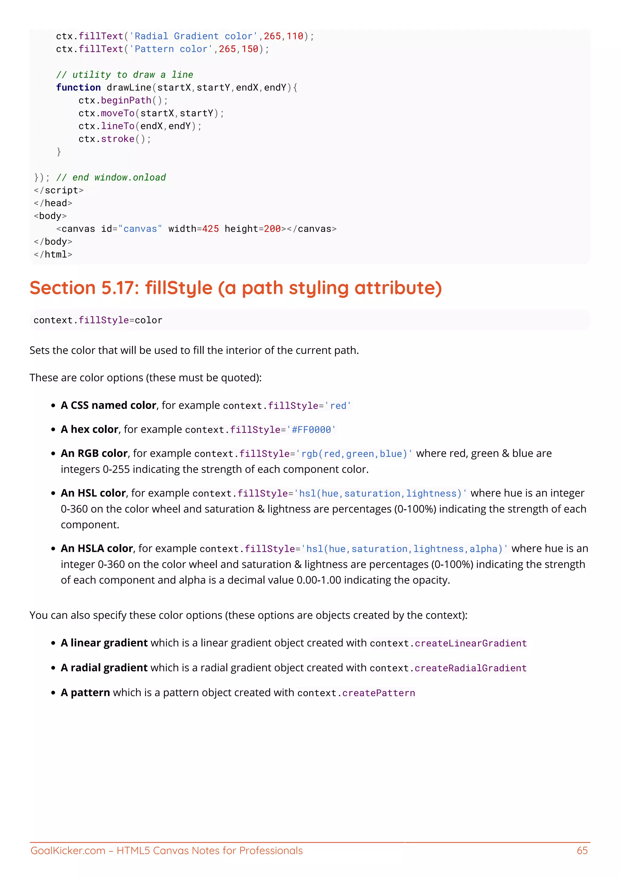 GoalKicker.com – HTML5 Canvas Notes for Professionals 65
ctx.fillText('Radial Gradient color',265,110);
ctx.fillText('Pattern color',265,150);
// utility to draw a line
function drawLine(startX,startY,endX,endY){
ctx.beginPath();
ctx.moveTo(startX,startY);
ctx.lineTo(endX,endY);
ctx.stroke();
}
}); // end window.onload
</script>
</head>
<body>
<canvas id="canvas" width=425 height=200></canvas>
</body>
</html>
Section 5.17: ﬁllStyle (a path styling attribute)
context.fillStyle=color
Sets the color that will be used to ﬁll the interior of the current path.
These are color options (these must be quoted):
A CSS named color, for example context.fillStyle='red'
A hex color, for example context.fillStyle='#FF0000'
An RGB color, for example context.fillStyle='rgb(red,green,blue)' where red, green & blue are
integers 0-255 indicating the strength of each component color.
An HSL color, for example context.fillStyle='hsl(hue,saturation,lightness)' where hue is an integer
0-360 on the color wheel and saturation & lightness are percentages (0-100%) indicating the strength of each
component.
An HSLA color, for example context.fillStyle='hsl(hue,saturation,lightness,alpha)' where hue is an
integer 0-360 on the color wheel and saturation & lightness are percentages (0-100%) indicating the strength
of each component and alpha is a decimal value 0.00-1.00 indicating the opacity.
You can also specify these color options (these options are objects created by the context):
A linear gradient which is a linear gradient object created with context.createLinearGradient
A radial gradient which is a radial gradient object created with context.createRadialGradient
A pattern which is a pattern object created with context.createPattern
 