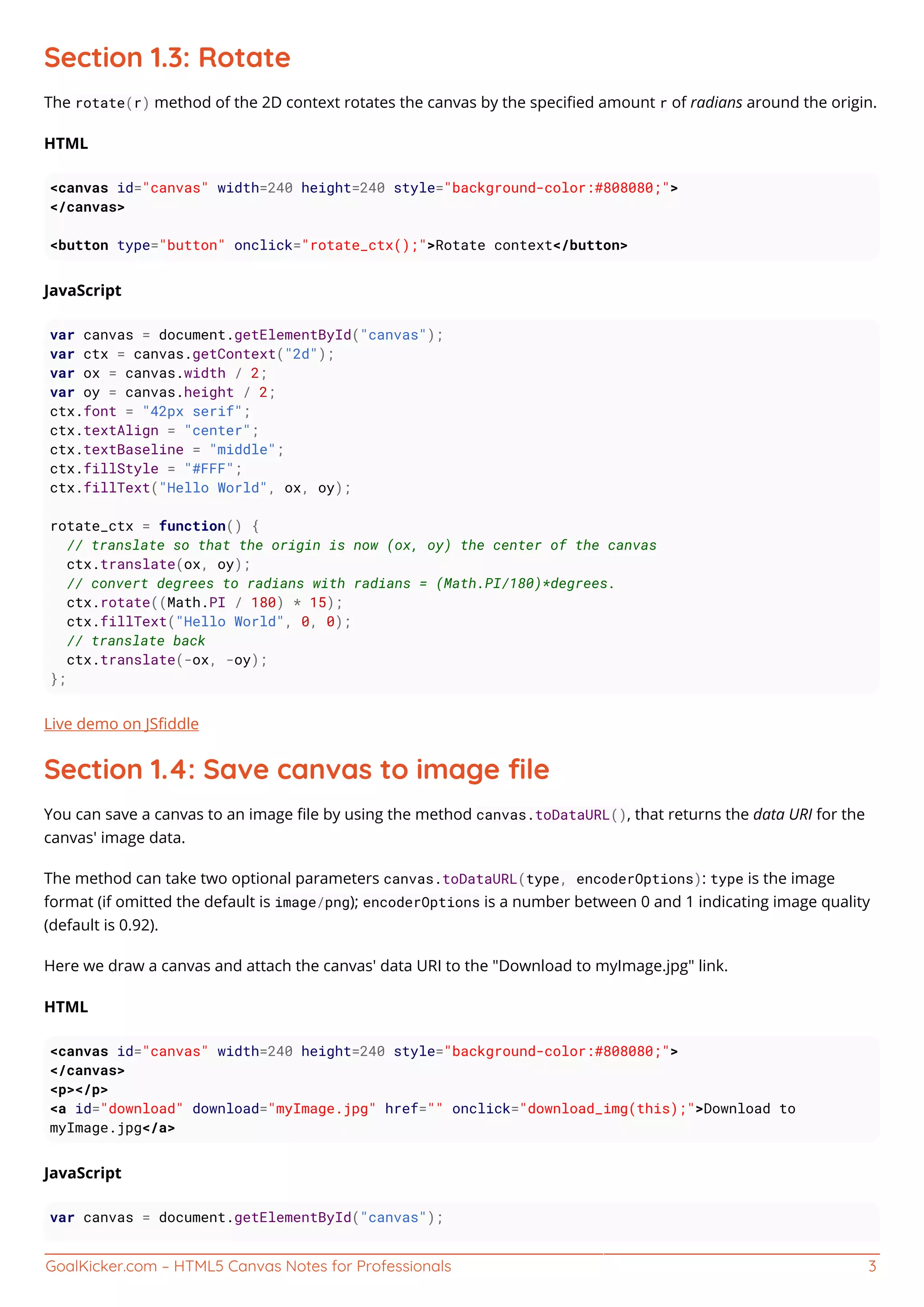GoalKicker.com – HTML5 Canvas Notes for Professionals 3
Section 1.3: Rotate
The rotate(r) method of the 2D context rotates the canvas by the speciﬁed amount r of radians around the origin.
HTML
<canvas id="canvas" width=240 height=240 style="background-color:#808080;">
</canvas>
<button type="button" onclick="rotate_ctx();">Rotate context</button>
JavaScript
var canvas = document.getElementById("canvas");
var ctx = canvas.getContext("2d");
var ox = canvas.width / 2;
var oy = canvas.height / 2;
ctx.font = "42px serif";
ctx.textAlign = "center";
ctx.textBaseline = "middle";
ctx.fillStyle = "#FFF";
ctx.fillText("Hello World", ox, oy);
rotate_ctx = function() {
// translate so that the origin is now (ox, oy) the center of the canvas
ctx.translate(ox, oy);
// convert degrees to radians with radians = (Math.PI/180)*degrees.
ctx.rotate((Math.PI / 180) * 15);
ctx.fillText("Hello World", 0, 0);
// translate back
ctx.translate(-ox, -oy);
};
Live demo on JSﬁddle
Section 1.4: Save canvas to image ﬁle
You can save a canvas to an image ﬁle by using the method canvas.toDataURL(), that returns the data URI for the
canvas' image data.
The method can take two optional parameters canvas.toDataURL(type, encoderOptions): type is the image
format (if omitted the default is image/png); encoderOptions is a number between 0 and 1 indicating image quality
(default is 0.92).
Here we draw a canvas and attach the canvas' data URI to the "Download to myImage.jpg" link.
HTML
<canvas id="canvas" width=240 height=240 style="background-color:#808080;">
</canvas>
<p></p>
<a id="download" download="myImage.jpg" href="" onclick="download_img(this);">Download to
myImage.jpg</a>
JavaScript
var canvas = document.getElementById("canvas");
 