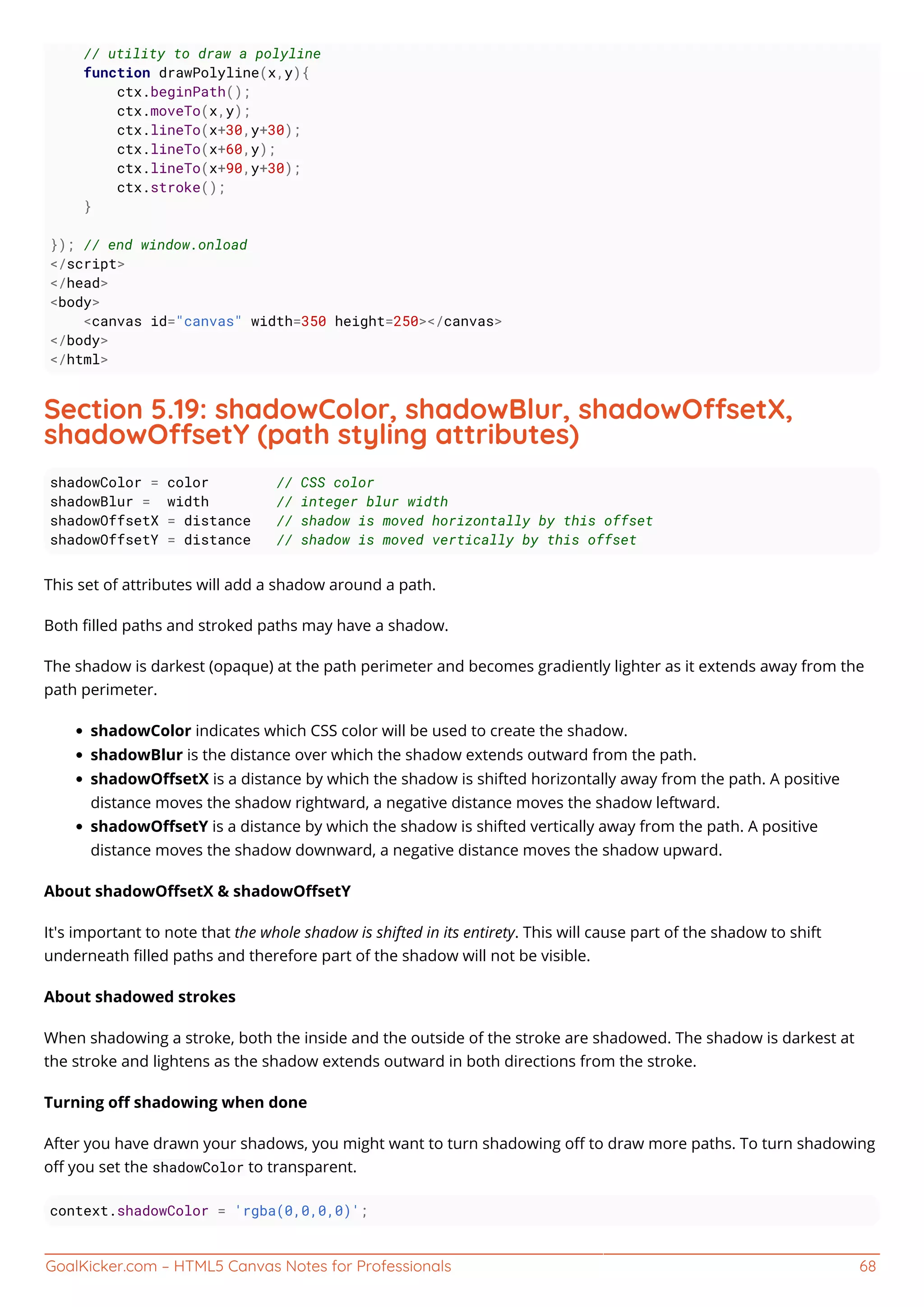 GoalKicker.com – HTML5 Canvas Notes for Professionals 68
// utility to draw a polyline
function drawPolyline(x,y){
ctx.beginPath();
ctx.moveTo(x,y);
ctx.lineTo(x+30,y+30);
ctx.lineTo(x+60,y);
ctx.lineTo(x+90,y+30);
ctx.stroke();
}
}); // end window.onload
</script>
</head>
<body>
<canvas id="canvas" width=350 height=250></canvas>
</body>
</html>
Section 5.19: shadowColor, shadowBlur, shadowOsetX,
shadowOsetY (path styling attributes)
shadowColor = color // CSS color
shadowBlur = width // integer blur width
shadowOffsetX = distance // shadow is moved horizontally by this offset
shadowOffsetY = distance // shadow is moved vertically by this offset
This set of attributes will add a shadow around a path.
Both ﬁlled paths and stroked paths may have a shadow.
The shadow is darkest (opaque) at the path perimeter and becomes gradiently lighter as it extends away from the
path perimeter.
shadowColor indicates which CSS color will be used to create the shadow.
shadowBlur is the distance over which the shadow extends outward from the path.
shadowOﬀsetX is a distance by which the shadow is shifted horizontally away from the path. A positive
distance moves the shadow rightward, a negative distance moves the shadow leftward.
shadowOﬀsetY is a distance by which the shadow is shifted vertically away from the path. A positive
distance moves the shadow downward, a negative distance moves the shadow upward.
About shadowOﬀsetX & shadowOﬀsetY
It's important to note that the whole shadow is shifted in its entirety. This will cause part of the shadow to shift
underneath ﬁlled paths and therefore part of the shadow will not be visible.
About shadowed strokes
When shadowing a stroke, both the inside and the outside of the stroke are shadowed. The shadow is darkest at
the stroke and lightens as the shadow extends outward in both directions from the stroke.
Turning oﬀ shadowing when done
After you have drawn your shadows, you might want to turn shadowing oﬀ to draw more paths. To turn shadowing
oﬀ you set the shadowColor to transparent.
context.shadowColor = 'rgba(0,0,0,0)';
 