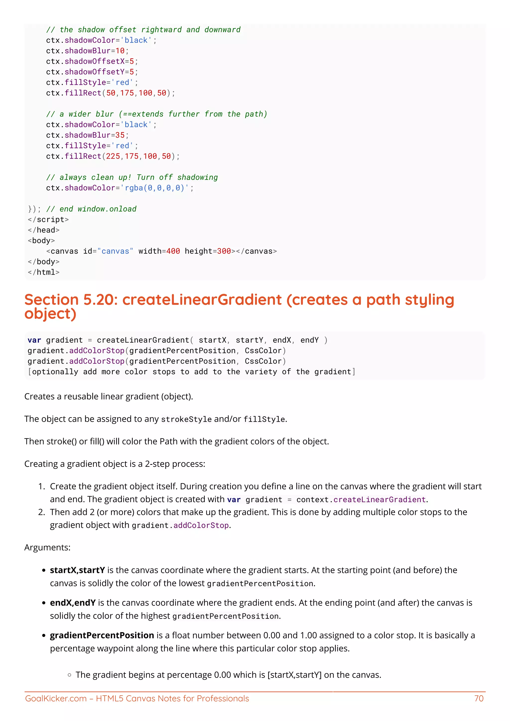 GoalKicker.com – HTML5 Canvas Notes for Professionals 70
// the shadow offset rightward and downward
ctx.shadowColor='black';
ctx.shadowBlur=10;
ctx.shadowOffsetX=5;
ctx.shadowOffsetY=5;
ctx.fillStyle='red';
ctx.fillRect(50,175,100,50);
// a wider blur (==extends further from the path)
ctx.shadowColor='black';
ctx.shadowBlur=35;
ctx.fillStyle='red';
ctx.fillRect(225,175,100,50);
// always clean up! Turn off shadowing
ctx.shadowColor='rgba(0,0,0,0)';
}); // end window.onload
</script>
</head>
<body>
<canvas id="canvas" width=400 height=300></canvas>
</body>
</html>
Section 5.20: createLinearGradient (creates a path styling
object)
var gradient = createLinearGradient( startX, startY, endX, endY )
gradient.addColorStop(gradientPercentPosition, CssColor)
gradient.addColorStop(gradientPercentPosition, CssColor)
[optionally add more color stops to add to the variety of the gradient]
Creates a reusable linear gradient (object).
The object can be assigned to any strokeStyle and/or fillStyle.
Then stroke() or ﬁll() will color the Path with the gradient colors of the object.
Creating a gradient object is a 2-step process:
Create the gradient object itself. During creation you deﬁne a line on the canvas where the gradient will start1.
and end. The gradient object is created with var gradient = context.createLinearGradient.
Then add 2 (or more) colors that make up the gradient. This is done by adding multiple color stops to the2.
gradient object with gradient.addColorStop.
Arguments:
startX,startY is the canvas coordinate where the gradient starts. At the starting point (and before) the
canvas is solidly the color of the lowest gradientPercentPosition.
endX,endY is the canvas coordinate where the gradient ends. At the ending point (and after) the canvas is
solidly the color of the highest gradientPercentPosition.
gradientPercentPosition is a ﬂoat number between 0.00 and 1.00 assigned to a color stop. It is basically a
percentage waypoint along the line where this particular color stop applies.
The gradient begins at percentage 0.00 which is [startX,startY] on the canvas.
 