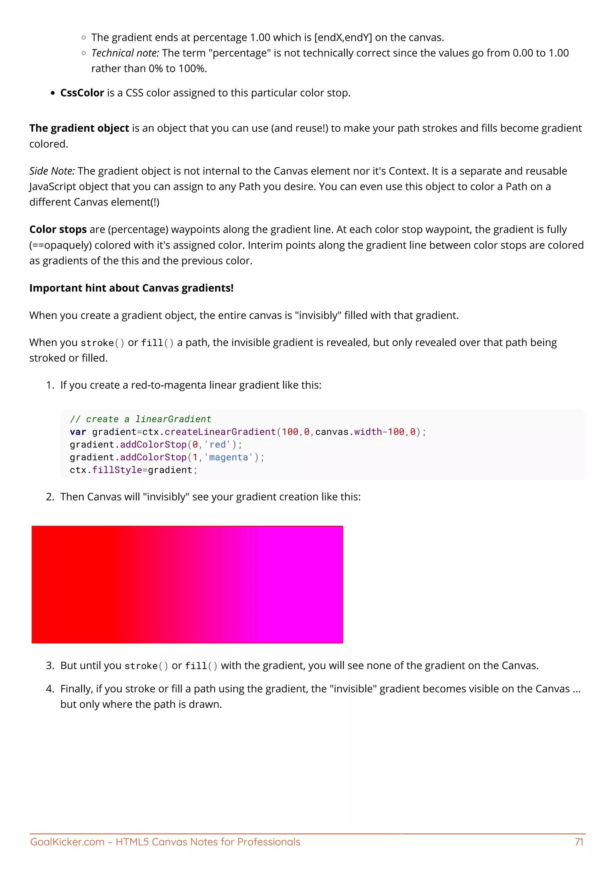 GoalKicker.com – HTML5 Canvas Notes for Professionals 71
The gradient ends at percentage 1.00 which is [endX,endY] on the canvas.
Technical note: The term "percentage" is not technically correct since the values go from 0.00 to 1.00
rather than 0% to 100%.
CssColor is a CSS color assigned to this particular color stop.
The gradient object is an object that you can use (and reuse!) to make your path strokes and ﬁlls become gradient
colored.
Side Note: The gradient object is not internal to the Canvas element nor it's Context. It is a separate and reusable
JavaScript object that you can assign to any Path you desire. You can even use this object to color a Path on a
diﬀerent Canvas element(!)
Color stops are (percentage) waypoints along the gradient line. At each color stop waypoint, the gradient is fully
(==opaquely) colored with it's assigned color. Interim points along the gradient line between color stops are colored
as gradients of the this and the previous color.
Important hint about Canvas gradients!
When you create a gradient object, the entire canvas is "invisibly" ﬁlled with that gradient.
When you stroke() or fill() a path, the invisible gradient is revealed, but only revealed over that path being
stroked or ﬁlled.
If you create a red-to-magenta linear gradient like this:1.
// create a linearGradient
var gradient=ctx.createLinearGradient(100,0,canvas.width-100,0);
gradient.addColorStop(0,'red');
gradient.addColorStop(1,'magenta');
ctx.fillStyle=gradient;
Then Canvas will "invisibly" see your gradient creation like this:2.
But until you stroke() or fill() with the gradient, you will see none of the gradient on the Canvas.3.
Finally, if you stroke or ﬁll a path using the gradient, the "invisible" gradient becomes visible on the Canvas ...4.
but only where the path is drawn.
 