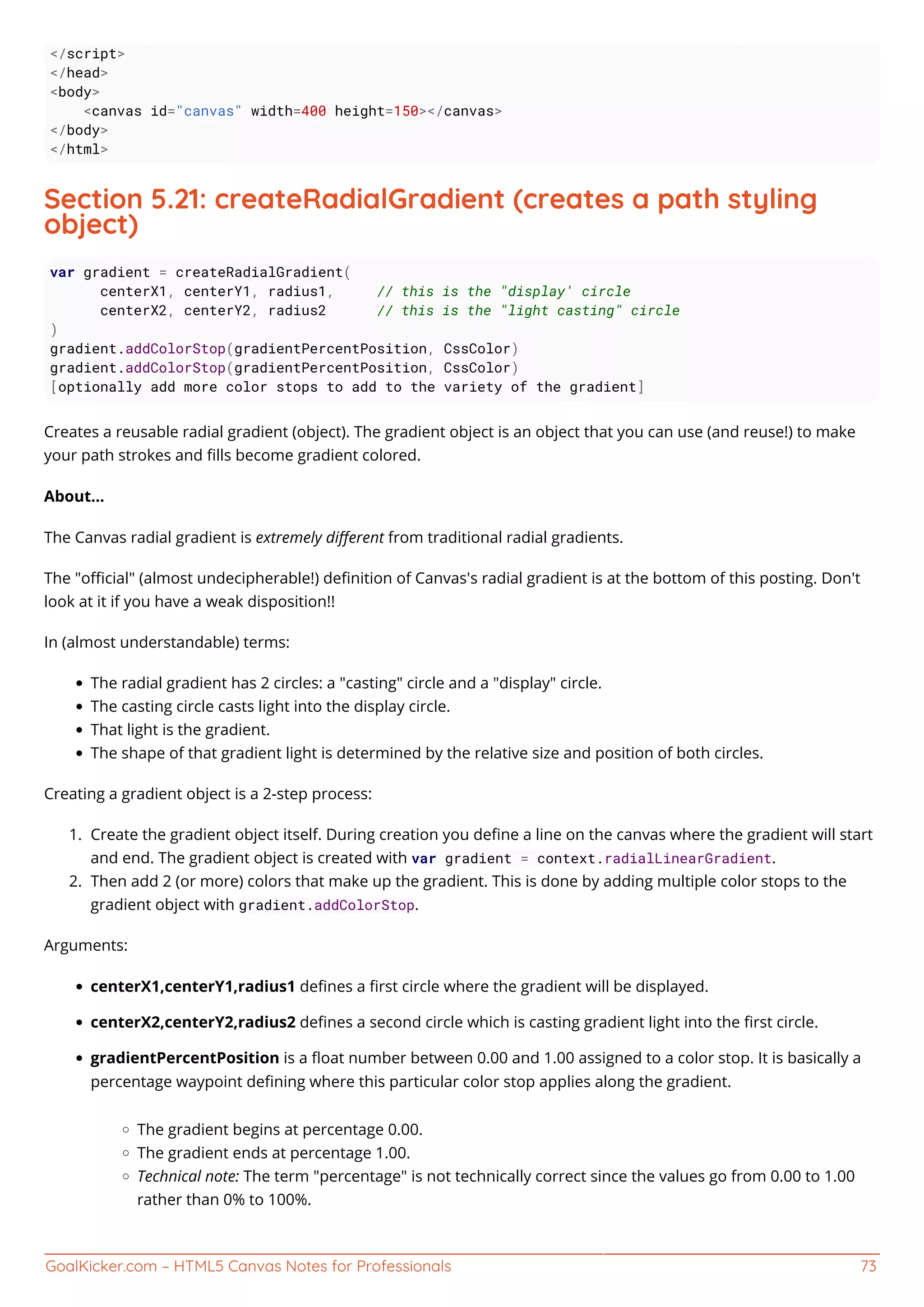 GoalKicker.com – HTML5 Canvas Notes for Professionals 73
</script>
</head>
<body>
<canvas id="canvas" width=400 height=150></canvas>
</body>
</html>
Section 5.21: createRadialGradient (creates a path styling
object)
var gradient = createRadialGradient(
centerX1, centerY1, radius1, // this is the "display' circle
centerX2, centerY2, radius2 // this is the "light casting" circle
)
gradient.addColorStop(gradientPercentPosition, CssColor)
gradient.addColorStop(gradientPercentPosition, CssColor)
[optionally add more color stops to add to the variety of the gradient]
Creates a reusable radial gradient (object). The gradient object is an object that you can use (and reuse!) to make
your path strokes and ﬁlls become gradient colored.
About...
The Canvas radial gradient is extremely diﬀerent from traditional radial gradients.
The "oﬃcial" (almost undecipherable!) deﬁnition of Canvas's radial gradient is at the bottom of this posting. Don't
look at it if you have a weak disposition!!
In (almost understandable) terms:
The radial gradient has 2 circles: a "casting" circle and a "display" circle.
The casting circle casts light into the display circle.
That light is the gradient.
The shape of that gradient light is determined by the relative size and position of both circles.
Creating a gradient object is a 2-step process:
Create the gradient object itself. During creation you deﬁne a line on the canvas where the gradient will start1.
and end. The gradient object is created with var gradient = context.radialLinearGradient.
Then add 2 (or more) colors that make up the gradient. This is done by adding multiple color stops to the2.
gradient object with gradient.addColorStop.
Arguments:
centerX1,centerY1,radius1 deﬁnes a ﬁrst circle where the gradient will be displayed.
centerX2,centerY2,radius2 deﬁnes a second circle which is casting gradient light into the ﬁrst circle.
gradientPercentPosition is a ﬂoat number between 0.00 and 1.00 assigned to a color stop. It is basically a
percentage waypoint deﬁning where this particular color stop applies along the gradient.
The gradient begins at percentage 0.00.
The gradient ends at percentage 1.00.
Technical note: The term "percentage" is not technically correct since the values go from 0.00 to 1.00
rather than 0% to 100%.
 