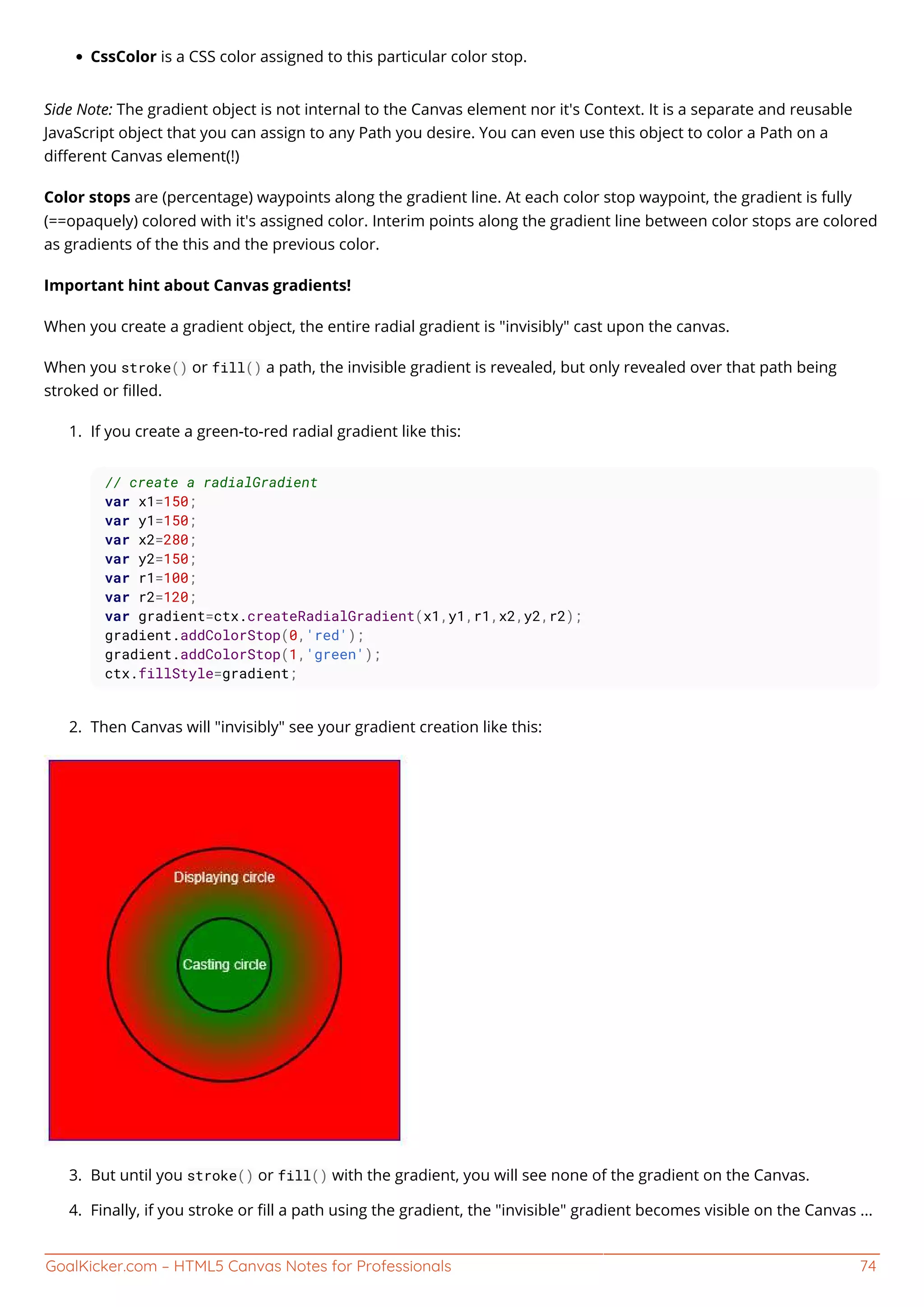 GoalKicker.com – HTML5 Canvas Notes for Professionals 74
CssColor is a CSS color assigned to this particular color stop.
Side Note: The gradient object is not internal to the Canvas element nor it's Context. It is a separate and reusable
JavaScript object that you can assign to any Path you desire. You can even use this object to color a Path on a
diﬀerent Canvas element(!)
Color stops are (percentage) waypoints along the gradient line. At each color stop waypoint, the gradient is fully
(==opaquely) colored with it's assigned color. Interim points along the gradient line between color stops are colored
as gradients of the this and the previous color.
Important hint about Canvas gradients!
When you create a gradient object, the entire radial gradient is "invisibly" cast upon the canvas.
When you stroke() or fill() a path, the invisible gradient is revealed, but only revealed over that path being
stroked or ﬁlled.
If you create a green-to-red radial gradient like this:1.
// create a radialGradient
var x1=150;
var y1=150;
var x2=280;
var y2=150;
var r1=100;
var r2=120;
var gradient=ctx.createRadialGradient(x1,y1,r1,x2,y2,r2);
gradient.addColorStop(0,'red');
gradient.addColorStop(1,'green');
ctx.fillStyle=gradient;
Then Canvas will "invisibly" see your gradient creation like this:2.
But until you stroke() or fill() with the gradient, you will see none of the gradient on the Canvas.3.
Finally, if you stroke or ﬁll a path using the gradient, the "invisible" gradient becomes visible on the Canvas ...4.
 