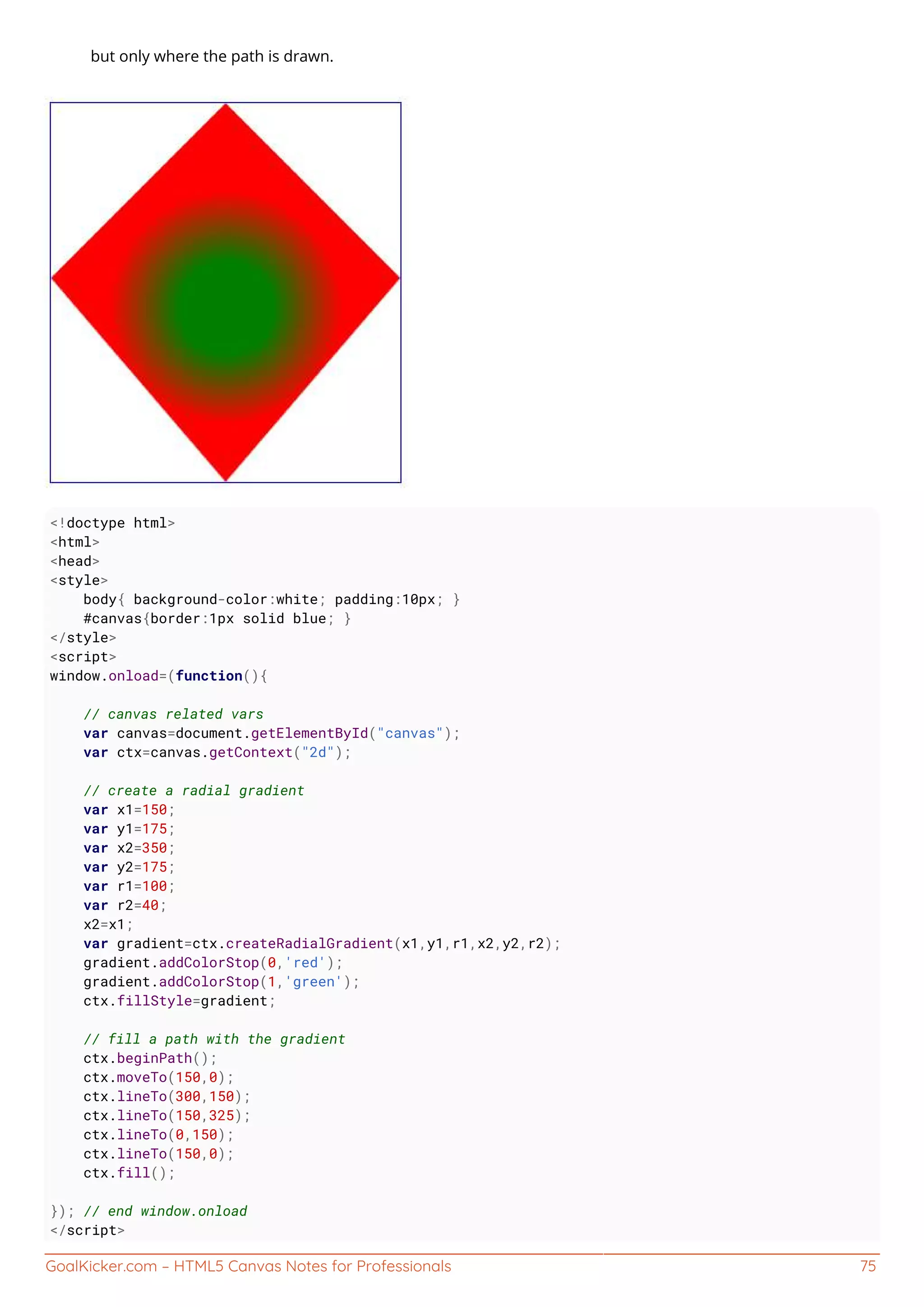 GoalKicker.com – HTML5 Canvas Notes for Professionals 75
but only where the path is drawn.
<!doctype html>
<html>
<head>
<style>
body{ background-color:white; padding:10px; }
#canvas{border:1px solid blue; }
</style>
<script>
window.onload=(function(){
// canvas related vars
var canvas=document.getElementById("canvas");
var ctx=canvas.getContext("2d");
// create a radial gradient
var x1=150;
var y1=175;
var x2=350;
var y2=175;
var r1=100;
var r2=40;
x2=x1;
var gradient=ctx.createRadialGradient(x1,y1,r1,x2,y2,r2);
gradient.addColorStop(0,'red');
gradient.addColorStop(1,'green');
ctx.fillStyle=gradient;
// fill a path with the gradient
ctx.beginPath();
ctx.moveTo(150,0);
ctx.lineTo(300,150);
ctx.lineTo(150,325);
ctx.lineTo(0,150);
ctx.lineTo(150,0);
ctx.fill();
}); // end window.onload
</script>
 