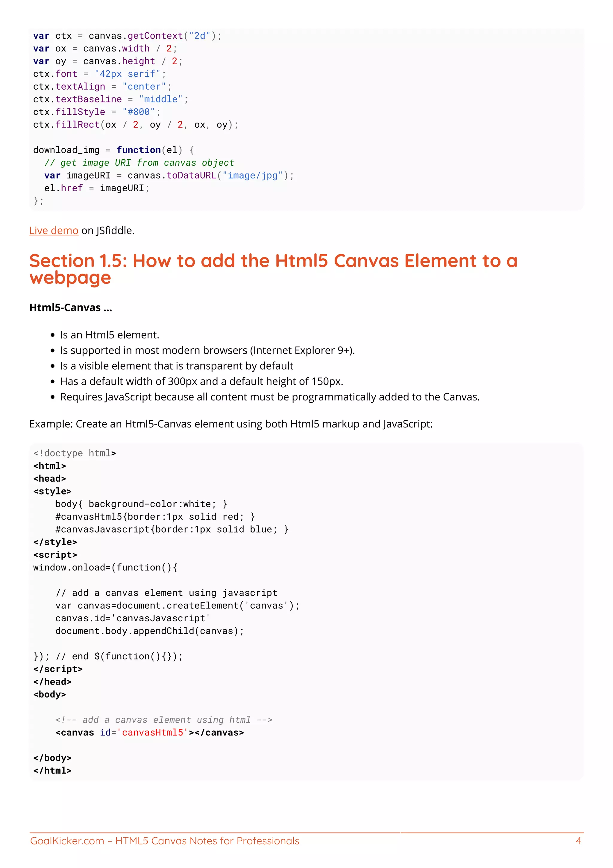 GoalKicker.com – HTML5 Canvas Notes for Professionals 4
var ctx = canvas.getContext("2d");
var ox = canvas.width / 2;
var oy = canvas.height / 2;
ctx.font = "42px serif";
ctx.textAlign = "center";
ctx.textBaseline = "middle";
ctx.fillStyle = "#800";
ctx.fillRect(ox / 2, oy / 2, ox, oy);
download_img = function(el) {
// get image URI from canvas object
var imageURI = canvas.toDataURL("image/jpg");
el.href = imageURI;
};
Live demo on JSﬁddle.
Section 1.5: How to add the Html5 Canvas Element to a
webpage
Html5-Canvas ...
Is an Html5 element.
Is supported in most modern browsers (Internet Explorer 9+).
Is a visible element that is transparent by default
Has a default width of 300px and a default height of 150px.
Requires JavaScript because all content must be programmatically added to the Canvas.
Example: Create an Html5-Canvas element using both Html5 markup and JavaScript:
<!doctype html>
<html>
<head>
<style>
body{ background-color:white; }
#canvasHtml5{border:1px solid red; }
#canvasJavascript{border:1px solid blue; }
</style>
<script>
window.onload=(function(){
// add a canvas element using javascript
var canvas=document.createElement('canvas');
canvas.id='canvasJavascript'
document.body.appendChild(canvas);
}); // end $(function(){});
</script>
</head>
<body>
<!-- add a canvas element using html -->
<canvas id='canvasHtml5'></canvas>
</body>
</html>
 