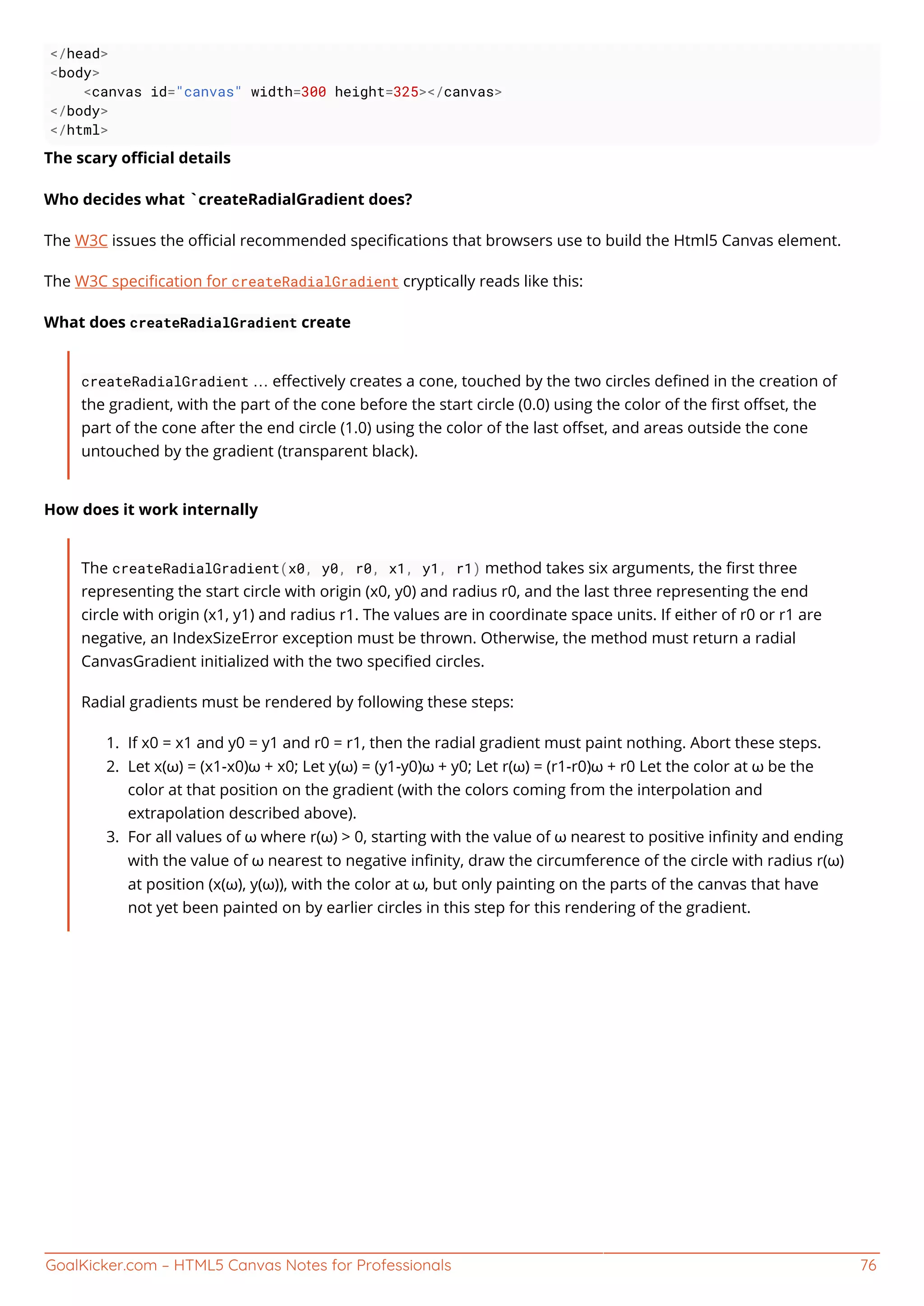 GoalKicker.com – HTML5 Canvas Notes for Professionals 76
</head>
<body>
<canvas id="canvas" width=300 height=325></canvas>
</body>
</html>
The scary oﬃcial details
Who decides what `createRadialGradient does?
The W3C issues the oﬃcial recommended speciﬁcations that browsers use to build the Html5 Canvas element.
The W3C speciﬁcation for createRadialGradient cryptically reads like this:
What does createRadialGradient create
createRadialGradient … eﬀectively creates a cone, touched by the two circles deﬁned in the creation of
the gradient, with the part of the cone before the start circle (0.0) using the color of the ﬁrst oﬀset, the
part of the cone after the end circle (1.0) using the color of the last oﬀset, and areas outside the cone
untouched by the gradient (transparent black).
How does it work internally
The createRadialGradient(x0, y0, r0, x1, y1, r1) method takes six arguments, the ﬁrst three
representing the start circle with origin (x0, y0) and radius r0, and the last three representing the end
circle with origin (x1, y1) and radius r1. The values are in coordinate space units. If either of r0 or r1 are
negative, an IndexSizeError exception must be thrown. Otherwise, the method must return a radial
CanvasGradient initialized with the two speciﬁed circles.
Radial gradients must be rendered by following these steps:
If x0 = x1 and y0 = y1 and r0 = r1, then the radial gradient must paint nothing. Abort these steps.1.
Let x(ω) = (x1-x0)ω + x0; Let y(ω) = (y1-y0)ω + y0; Let r(ω) = (r1-r0)ω + r0 Let the color at ω be the2.
color at that position on the gradient (with the colors coming from the interpolation and
extrapolation described above).
For all values of ω where r(ω) > 0, starting with the value of ω nearest to positive inﬁnity and ending3.
with the value of ω nearest to negative inﬁnity, draw the circumference of the circle with radius r(ω)
at position (x(ω), y(ω)), with the color at ω, but only painting on the parts of the canvas that have
not yet been painted on by earlier circles in this step for this rendering of the gradient.
 