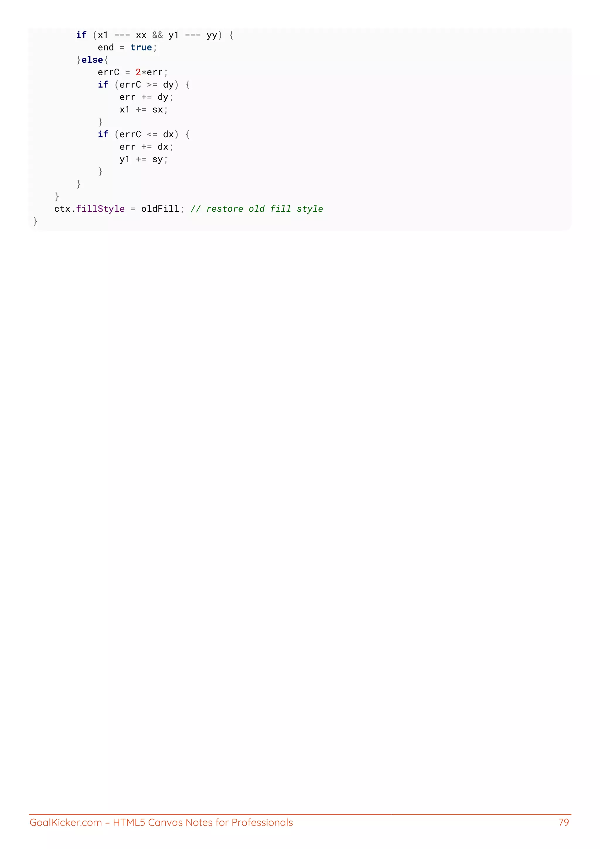 GoalKicker.com – HTML5 Canvas Notes for Professionals 79
if (x1 === xx && y1 === yy) {
end = true;
}else{
errC = 2*err;
if (errC >= dy) {
err += dy;
x1 += sx;
}
if (errC <= dx) {
err += dx;
y1 += sy;
}
}
}
ctx.fillStyle = oldFill; // restore old fill style
}
 