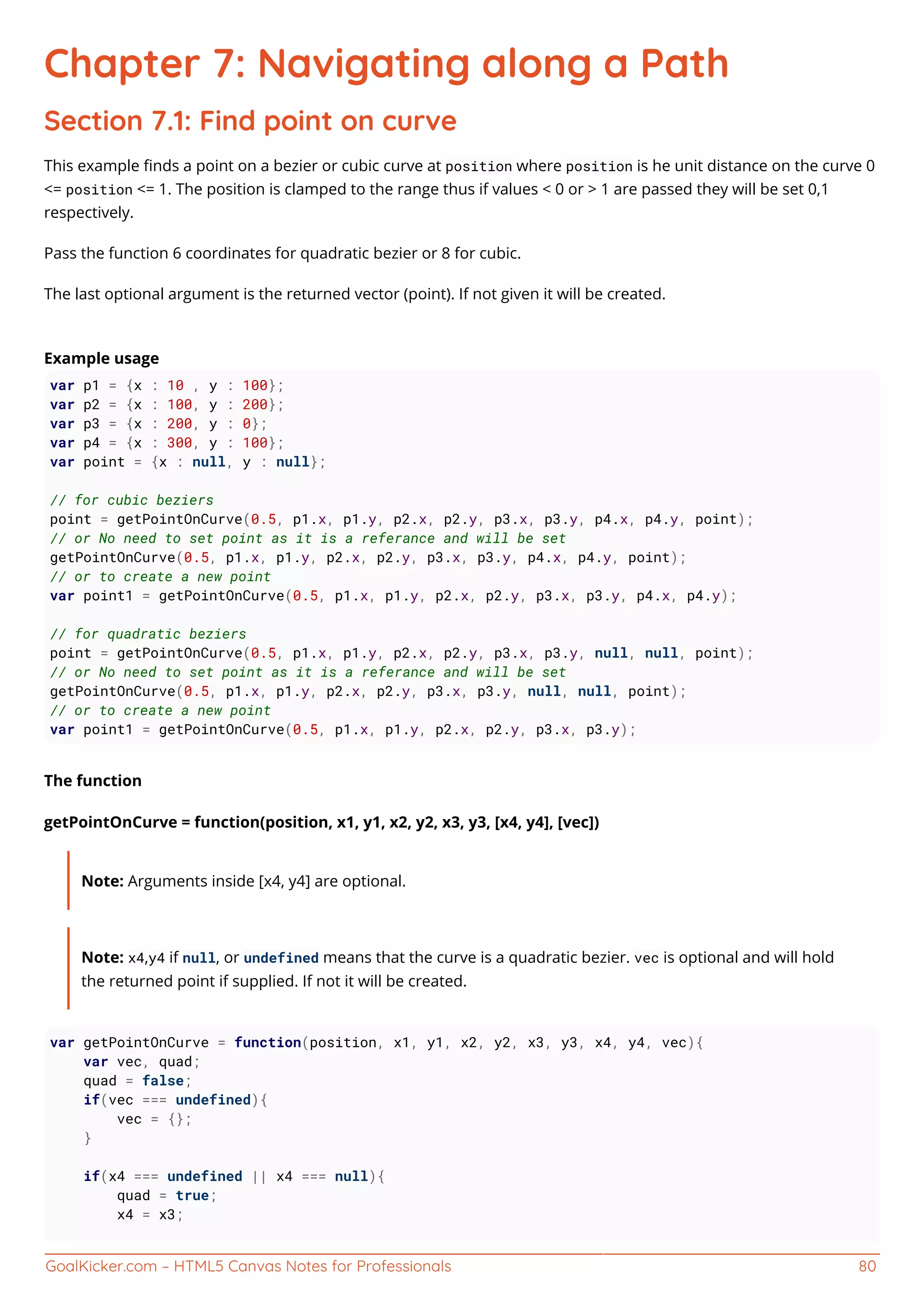GoalKicker.com – HTML5 Canvas Notes for Professionals 80
Chapter 7: Navigating along a Path
Section 7.1: Find point on curve
This example ﬁnds a point on a bezier or cubic curve at position where position is he unit distance on the curve 0
<= position <= 1. The position is clamped to the range thus if values < 0 or > 1 are passed they will be set 0,1
respectively.
Pass the function 6 coordinates for quadratic bezier or 8 for cubic.
The last optional argument is the returned vector (point). If not given it will be created.
Example usage
var p1 = {x : 10 , y : 100};
var p2 = {x : 100, y : 200};
var p3 = {x : 200, y : 0};
var p4 = {x : 300, y : 100};
var point = {x : null, y : null};
// for cubic beziers
point = getPointOnCurve(0.5, p1.x, p1.y, p2.x, p2.y, p3.x, p3.y, p4.x, p4.y, point);
// or No need to set point as it is a referance and will be set
getPointOnCurve(0.5, p1.x, p1.y, p2.x, p2.y, p3.x, p3.y, p4.x, p4.y, point);
// or to create a new point
var point1 = getPointOnCurve(0.5, p1.x, p1.y, p2.x, p2.y, p3.x, p3.y, p4.x, p4.y);
// for quadratic beziers
point = getPointOnCurve(0.5, p1.x, p1.y, p2.x, p2.y, p3.x, p3.y, null, null, point);
// or No need to set point as it is a referance and will be set
getPointOnCurve(0.5, p1.x, p1.y, p2.x, p2.y, p3.x, p3.y, null, null, point);
// or to create a new point
var point1 = getPointOnCurve(0.5, p1.x, p1.y, p2.x, p2.y, p3.x, p3.y);
The function
getPointOnCurve = function(position, x1, y1, x2, y2, x3, y3, [x4, y4], [vec])
Note: Arguments inside [x4, y4] are optional.
Note: x4,y4 if null, or undefined means that the curve is a quadratic bezier. vec is optional and will hold
the returned point if supplied. If not it will be created.
var getPointOnCurve = function(position, x1, y1, x2, y2, x3, y3, x4, y4, vec){
var vec, quad;
quad = false;
if(vec === undefined){
vec = {};
}
if(x4 === undefined || x4 === null){
quad = true;
x4 = x3;
 