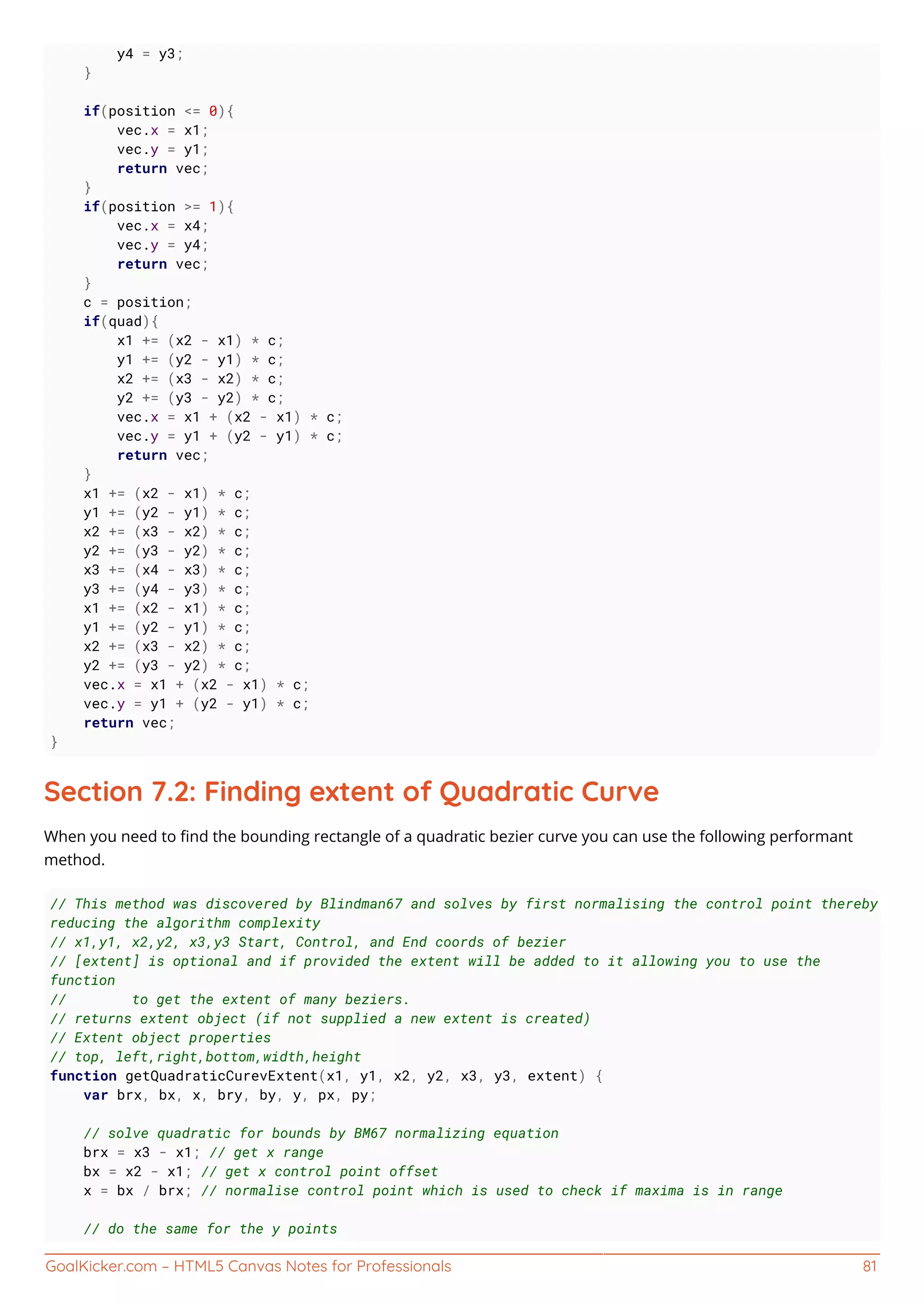 GoalKicker.com – HTML5 Canvas Notes for Professionals 81
y4 = y3;
}
if(position <= 0){
vec.x = x1;
vec.y = y1;
return vec;
}
if(position >= 1){
vec.x = x4;
vec.y = y4;
return vec;
}
c = position;
if(quad){
x1 += (x2 - x1) * c;
y1 += (y2 - y1) * c;
x2 += (x3 - x2) * c;
y2 += (y3 - y2) * c;
vec.x = x1 + (x2 - x1) * c;
vec.y = y1 + (y2 - y1) * c;
return vec;
}
x1 += (x2 - x1) * c;
y1 += (y2 - y1) * c;
x2 += (x3 - x2) * c;
y2 += (y3 - y2) * c;
x3 += (x4 - x3) * c;
y3 += (y4 - y3) * c;
x1 += (x2 - x1) * c;
y1 += (y2 - y1) * c;
x2 += (x3 - x2) * c;
y2 += (y3 - y2) * c;
vec.x = x1 + (x2 - x1) * c;
vec.y = y1 + (y2 - y1) * c;
return vec;
}
Section 7.2: Finding extent of Quadratic Curve
When you need to ﬁnd the bounding rectangle of a quadratic bezier curve you can use the following performant
method.
// This method was discovered by Blindman67 and solves by first normalising the control point thereby
reducing the algorithm complexity
// x1,y1, x2,y2, x3,y3 Start, Control, and End coords of bezier
// [extent] is optional and if provided the extent will be added to it allowing you to use the
function
// to get the extent of many beziers.
// returns extent object (if not supplied a new extent is created)
// Extent object properties
// top, left,right,bottom,width,height
function getQuadraticCurevExtent(x1, y1, x2, y2, x3, y3, extent) {
var brx, bx, x, bry, by, y, px, py;
// solve quadratic for bounds by BM67 normalizing equation
brx = x3 - x1; // get x range
bx = x2 - x1; // get x control point offset
x = bx / brx; // normalise control point which is used to check if maxima is in range
// do the same for the y points
 