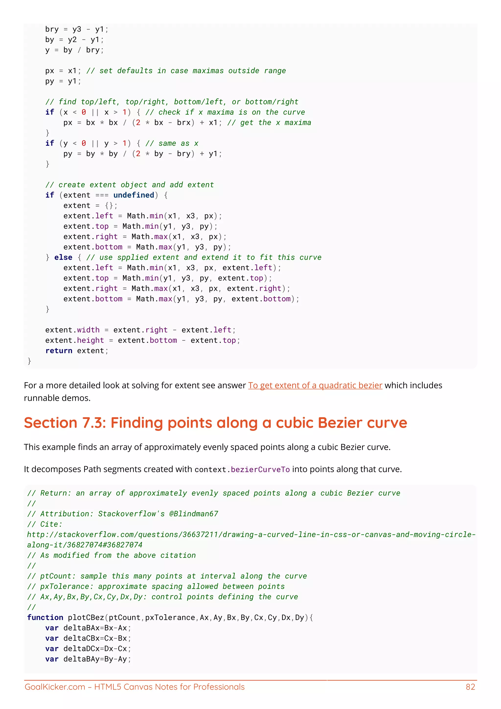 GoalKicker.com – HTML5 Canvas Notes for Professionals 82
bry = y3 - y1;
by = y2 - y1;
y = by / bry;
px = x1; // set defaults in case maximas outside range
py = y1;
// find top/left, top/right, bottom/left, or bottom/right
if (x < 0 || x > 1) { // check if x maxima is on the curve
px = bx * bx / (2 * bx - brx) + x1; // get the x maxima
}
if (y < 0 || y > 1) { // same as x
py = by * by / (2 * by - bry) + y1;
}
// create extent object and add extent
if (extent === undefined) {
extent = {};
extent.left = Math.min(x1, x3, px);
extent.top = Math.min(y1, y3, py);
extent.right = Math.max(x1, x3, px);
extent.bottom = Math.max(y1, y3, py);
} else { // use spplied extent and extend it to fit this curve
extent.left = Math.min(x1, x3, px, extent.left);
extent.top = Math.min(y1, y3, py, extent.top);
extent.right = Math.max(x1, x3, px, extent.right);
extent.bottom = Math.max(y1, y3, py, extent.bottom);
}
extent.width = extent.right - extent.left;
extent.height = extent.bottom - extent.top;
return extent;
}
For a more detailed look at solving for extent see answer To get extent of a quadratic bezier which includes
runnable demos.
Section 7.3: Finding points along a cubic Bezier curve
This example ﬁnds an array of approximately evenly spaced points along a cubic Bezier curve.
It decomposes Path segments created with context.bezierCurveTo into points along that curve.
// Return: an array of approximately evenly spaced points along a cubic Bezier curve
//
// Attribution: Stackoverflow's @Blindman67
// Cite:
http://stackoverflow.com/questions/36637211/drawing-a-curved-line-in-css-or-canvas-and-moving-circle-
along-it/36827074#36827074
// As modified from the above citation
//
// ptCount: sample this many points at interval along the curve
// pxTolerance: approximate spacing allowed between points
// Ax,Ay,Bx,By,Cx,Cy,Dx,Dy: control points defining the curve
//
function plotCBez(ptCount,pxTolerance,Ax,Ay,Bx,By,Cx,Cy,Dx,Dy){
var deltaBAx=Bx-Ax;
var deltaCBx=Cx-Bx;
var deltaDCx=Dx-Cx;
var deltaBAy=By-Ay;
 