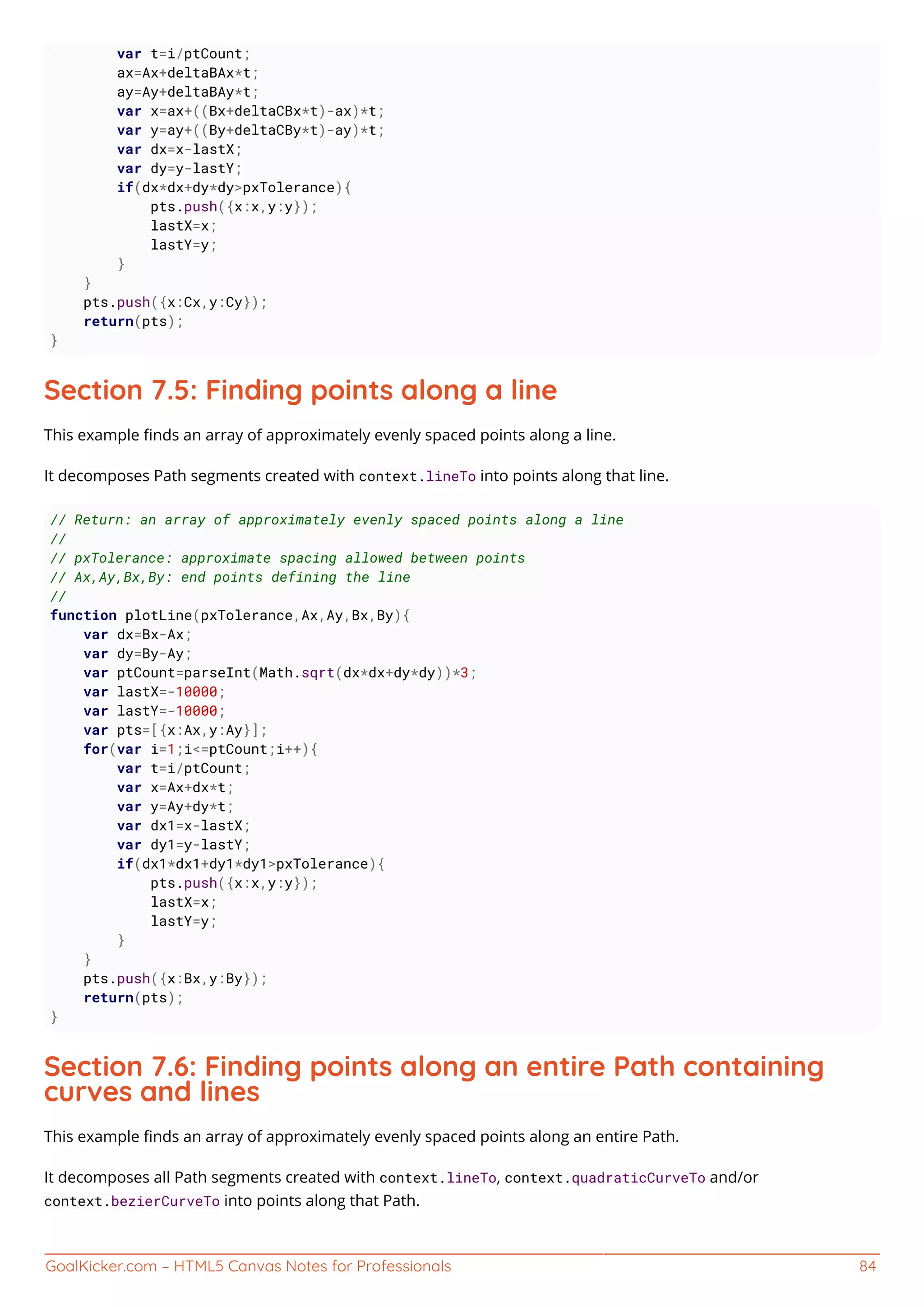 GoalKicker.com – HTML5 Canvas Notes for Professionals 84
var t=i/ptCount;
ax=Ax+deltaBAx*t;
ay=Ay+deltaBAy*t;
var x=ax+((Bx+deltaCBx*t)-ax)*t;
var y=ay+((By+deltaCBy*t)-ay)*t;
var dx=x-lastX;
var dy=y-lastY;
if(dx*dx+dy*dy>pxTolerance){
pts.push({x:x,y:y});
lastX=x;
lastY=y;
}
}
pts.push({x:Cx,y:Cy});
return(pts);
}
Section 7.5: Finding points along a line
This example ﬁnds an array of approximately evenly spaced points along a line.
It decomposes Path segments created with context.lineTo into points along that line.
// Return: an array of approximately evenly spaced points along a line
//
// pxTolerance: approximate spacing allowed between points
// Ax,Ay,Bx,By: end points defining the line
//
function plotLine(pxTolerance,Ax,Ay,Bx,By){
var dx=Bx-Ax;
var dy=By-Ay;
var ptCount=parseInt(Math.sqrt(dx*dx+dy*dy))*3;
var lastX=-10000;
var lastY=-10000;
var pts=[{x:Ax,y:Ay}];
for(var i=1;i<=ptCount;i++){
var t=i/ptCount;
var x=Ax+dx*t;
var y=Ay+dy*t;
var dx1=x-lastX;
var dy1=y-lastY;
if(dx1*dx1+dy1*dy1>pxTolerance){
pts.push({x:x,y:y});
lastX=x;
lastY=y;
}
}
pts.push({x:Bx,y:By});
return(pts);
}
Section 7.6: Finding points along an entire Path containing
curves and lines
This example ﬁnds an array of approximately evenly spaced points along an entire Path.
It decomposes all Path segments created with context.lineTo, context.quadraticCurveTo and/or
context.bezierCurveTo into points along that Path.
 