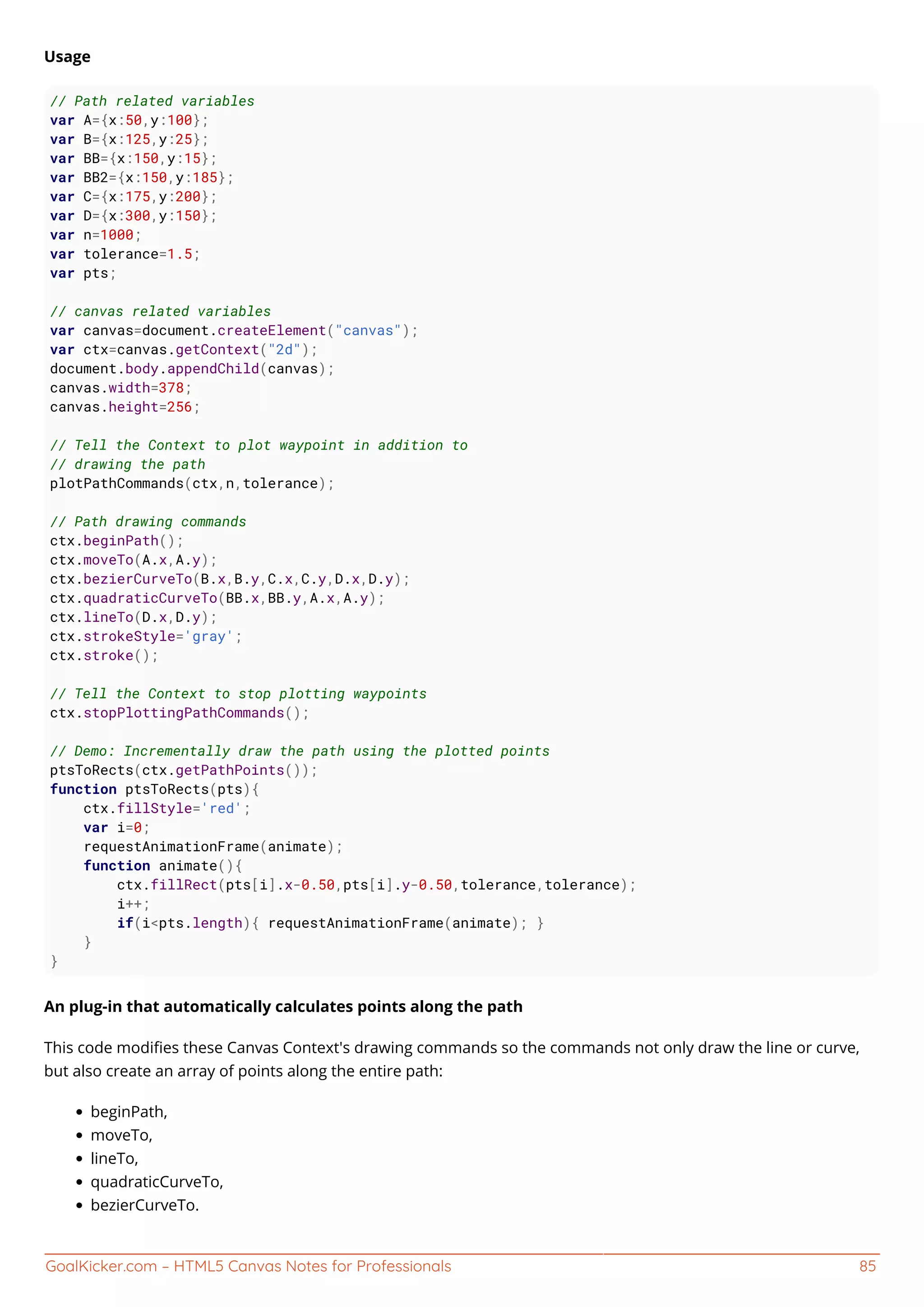 GoalKicker.com – HTML5 Canvas Notes for Professionals 85
Usage
// Path related variables
var A={x:50,y:100};
var B={x:125,y:25};
var BB={x:150,y:15};
var BB2={x:150,y:185};
var C={x:175,y:200};
var D={x:300,y:150};
var n=1000;
var tolerance=1.5;
var pts;
// canvas related variables
var canvas=document.createElement("canvas");
var ctx=canvas.getContext("2d");
document.body.appendChild(canvas);
canvas.width=378;
canvas.height=256;
// Tell the Context to plot waypoint in addition to
// drawing the path
plotPathCommands(ctx,n,tolerance);
// Path drawing commands
ctx.beginPath();
ctx.moveTo(A.x,A.y);
ctx.bezierCurveTo(B.x,B.y,C.x,C.y,D.x,D.y);
ctx.quadraticCurveTo(BB.x,BB.y,A.x,A.y);
ctx.lineTo(D.x,D.y);
ctx.strokeStyle='gray';
ctx.stroke();
// Tell the Context to stop plotting waypoints
ctx.stopPlottingPathCommands();
// Demo: Incrementally draw the path using the plotted points
ptsToRects(ctx.getPathPoints());
function ptsToRects(pts){
ctx.fillStyle='red';
var i=0;
requestAnimationFrame(animate);
function animate(){
ctx.fillRect(pts[i].x-0.50,pts[i].y-0.50,tolerance,tolerance);
i++;
if(i<pts.length){ requestAnimationFrame(animate); }
}
}
An plug-in that automatically calculates points along the path
This code modiﬁes these Canvas Context's drawing commands so the commands not only draw the line or curve,
but also create an array of points along the entire path:
beginPath,
moveTo,
lineTo,
quadraticCurveTo,
bezierCurveTo.
 