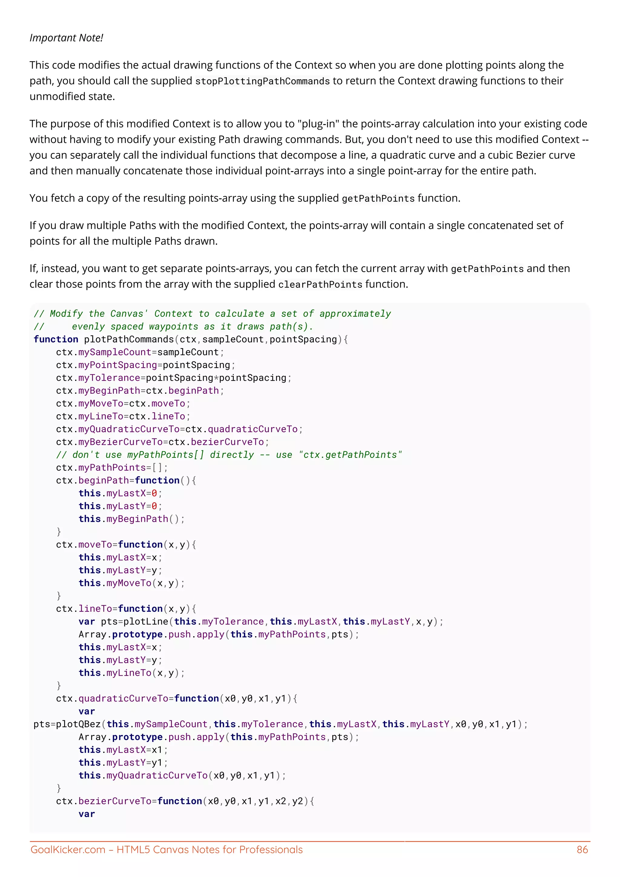 GoalKicker.com – HTML5 Canvas Notes for Professionals 86
Important Note!
This code modiﬁes the actual drawing functions of the Context so when you are done plotting points along the
path, you should call the supplied stopPlottingPathCommands to return the Context drawing functions to their
unmodiﬁed state.
The purpose of this modiﬁed Context is to allow you to "plug-in" the points-array calculation into your existing code
without having to modify your existing Path drawing commands. But, you don't need to use this modiﬁed Context --
you can separately call the individual functions that decompose a line, a quadratic curve and a cubic Bezier curve
and then manually concatenate those individual point-arrays into a single point-array for the entire path.
You fetch a copy of the resulting points-array using the supplied getPathPoints function.
If you draw multiple Paths with the modiﬁed Context, the points-array will contain a single concatenated set of
points for all the multiple Paths drawn.
If, instead, you want to get separate points-arrays, you can fetch the current array with getPathPoints and then
clear those points from the array with the supplied clearPathPoints function.
// Modify the Canvas' Context to calculate a set of approximately
// evenly spaced waypoints as it draws path(s).
function plotPathCommands(ctx,sampleCount,pointSpacing){
ctx.mySampleCount=sampleCount;
ctx.myPointSpacing=pointSpacing;
ctx.myTolerance=pointSpacing*pointSpacing;
ctx.myBeginPath=ctx.beginPath;
ctx.myMoveTo=ctx.moveTo;
ctx.myLineTo=ctx.lineTo;
ctx.myQuadraticCurveTo=ctx.quadraticCurveTo;
ctx.myBezierCurveTo=ctx.bezierCurveTo;
// don't use myPathPoints[] directly -- use "ctx.getPathPoints"
ctx.myPathPoints=[];
ctx.beginPath=function(){
this.myLastX=0;
this.myLastY=0;
this.myBeginPath();
}
ctx.moveTo=function(x,y){
this.myLastX=x;
this.myLastY=y;
this.myMoveTo(x,y);
}
ctx.lineTo=function(x,y){
var pts=plotLine(this.myTolerance,this.myLastX,this.myLastY,x,y);
Array.prototype.push.apply(this.myPathPoints,pts);
this.myLastX=x;
this.myLastY=y;
this.myLineTo(x,y);
}
ctx.quadraticCurveTo=function(x0,y0,x1,y1){
var
pts=plotQBez(this.mySampleCount,this.myTolerance,this.myLastX,this.myLastY,x0,y0,x1,y1);
Array.prototype.push.apply(this.myPathPoints,pts);
this.myLastX=x1;
this.myLastY=y1;
this.myQuadraticCurveTo(x0,y0,x1,y1);
}
ctx.bezierCurveTo=function(x0,y0,x1,y1,x2,y2){
var
 