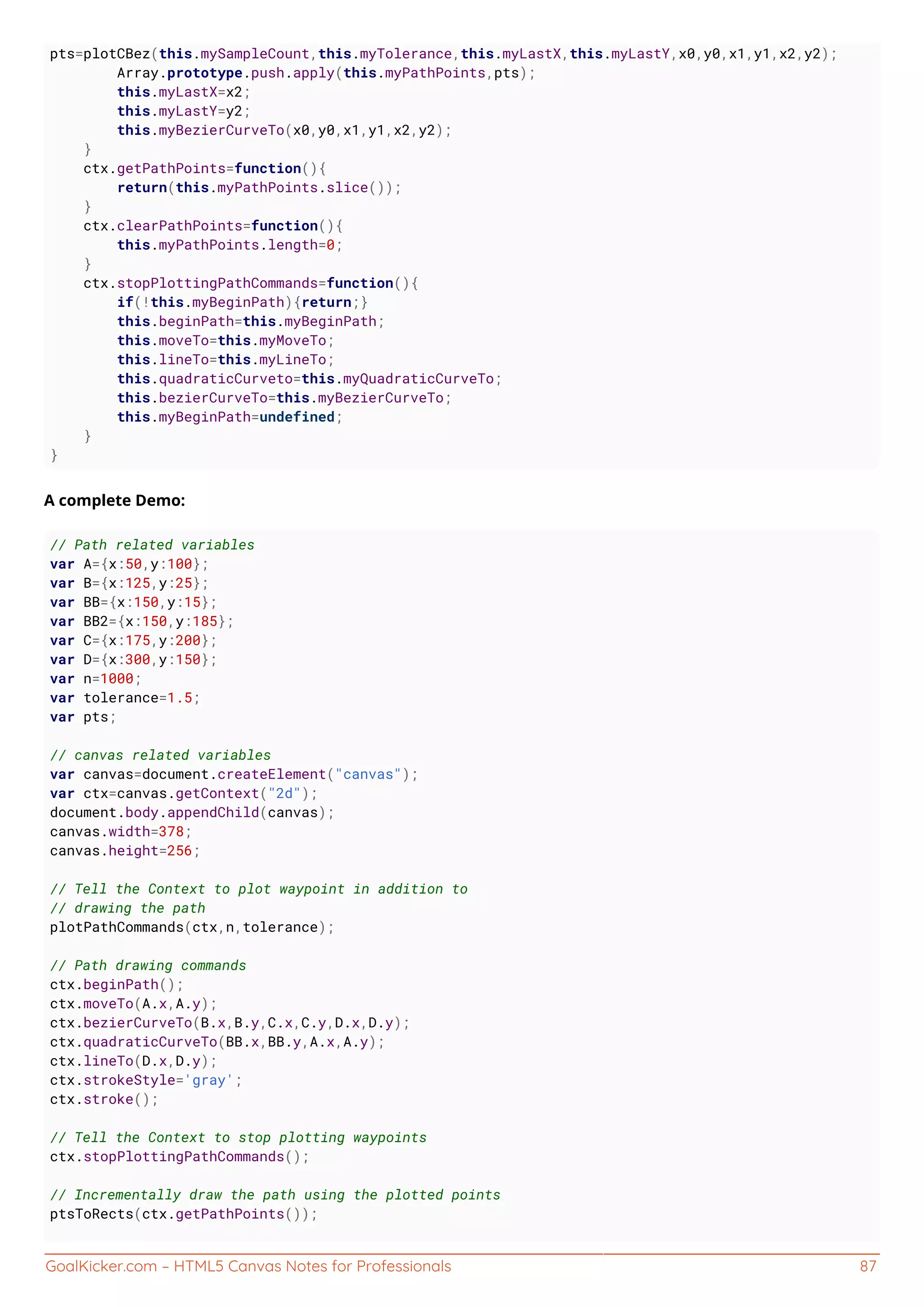 GoalKicker.com – HTML5 Canvas Notes for Professionals 87
pts=plotCBez(this.mySampleCount,this.myTolerance,this.myLastX,this.myLastY,x0,y0,x1,y1,x2,y2);
Array.prototype.push.apply(this.myPathPoints,pts);
this.myLastX=x2;
this.myLastY=y2;
this.myBezierCurveTo(x0,y0,x1,y1,x2,y2);
}
ctx.getPathPoints=function(){
return(this.myPathPoints.slice());
}
ctx.clearPathPoints=function(){
this.myPathPoints.length=0;
}
ctx.stopPlottingPathCommands=function(){
if(!this.myBeginPath){return;}
this.beginPath=this.myBeginPath;
this.moveTo=this.myMoveTo;
this.lineTo=this.myLineTo;
this.quadraticCurveto=this.myQuadraticCurveTo;
this.bezierCurveTo=this.myBezierCurveTo;
this.myBeginPath=undefined;
}
}
A complete Demo:
// Path related variables
var A={x:50,y:100};
var B={x:125,y:25};
var BB={x:150,y:15};
var BB2={x:150,y:185};
var C={x:175,y:200};
var D={x:300,y:150};
var n=1000;
var tolerance=1.5;
var pts;
// canvas related variables
var canvas=document.createElement("canvas");
var ctx=canvas.getContext("2d");
document.body.appendChild(canvas);
canvas.width=378;
canvas.height=256;
// Tell the Context to plot waypoint in addition to
// drawing the path
plotPathCommands(ctx,n,tolerance);
// Path drawing commands
ctx.beginPath();
ctx.moveTo(A.x,A.y);
ctx.bezierCurveTo(B.x,B.y,C.x,C.y,D.x,D.y);
ctx.quadraticCurveTo(BB.x,BB.y,A.x,A.y);
ctx.lineTo(D.x,D.y);
ctx.strokeStyle='gray';
ctx.stroke();
// Tell the Context to stop plotting waypoints
ctx.stopPlottingPathCommands();
// Incrementally draw the path using the plotted points
ptsToRects(ctx.getPathPoints());
 