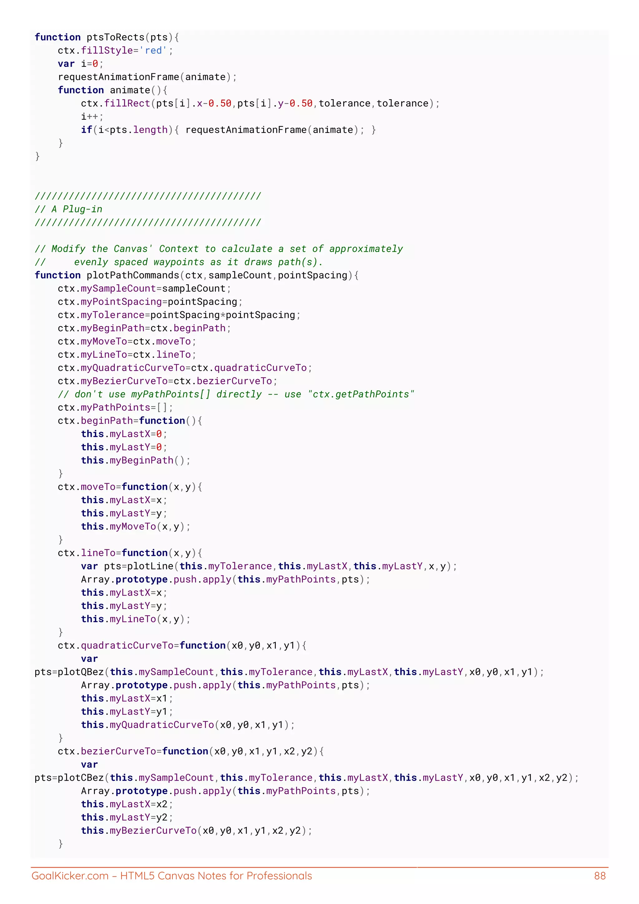 GoalKicker.com – HTML5 Canvas Notes for Professionals 88
function ptsToRects(pts){
ctx.fillStyle='red';
var i=0;
requestAnimationFrame(animate);
function animate(){
ctx.fillRect(pts[i].x-0.50,pts[i].y-0.50,tolerance,tolerance);
i++;
if(i<pts.length){ requestAnimationFrame(animate); }
}
}
////////////////////////////////////////
// A Plug-in
////////////////////////////////////////
// Modify the Canvas' Context to calculate a set of approximately
// evenly spaced waypoints as it draws path(s).
function plotPathCommands(ctx,sampleCount,pointSpacing){
ctx.mySampleCount=sampleCount;
ctx.myPointSpacing=pointSpacing;
ctx.myTolerance=pointSpacing*pointSpacing;
ctx.myBeginPath=ctx.beginPath;
ctx.myMoveTo=ctx.moveTo;
ctx.myLineTo=ctx.lineTo;
ctx.myQuadraticCurveTo=ctx.quadraticCurveTo;
ctx.myBezierCurveTo=ctx.bezierCurveTo;
// don't use myPathPoints[] directly -- use "ctx.getPathPoints"
ctx.myPathPoints=[];
ctx.beginPath=function(){
this.myLastX=0;
this.myLastY=0;
this.myBeginPath();
}
ctx.moveTo=function(x,y){
this.myLastX=x;
this.myLastY=y;
this.myMoveTo(x,y);
}
ctx.lineTo=function(x,y){
var pts=plotLine(this.myTolerance,this.myLastX,this.myLastY,x,y);
Array.prototype.push.apply(this.myPathPoints,pts);
this.myLastX=x;
this.myLastY=y;
this.myLineTo(x,y);
}
ctx.quadraticCurveTo=function(x0,y0,x1,y1){
var
pts=plotQBez(this.mySampleCount,this.myTolerance,this.myLastX,this.myLastY,x0,y0,x1,y1);
Array.prototype.push.apply(this.myPathPoints,pts);
this.myLastX=x1;
this.myLastY=y1;
this.myQuadraticCurveTo(x0,y0,x1,y1);
}
ctx.bezierCurveTo=function(x0,y0,x1,y1,x2,y2){
var
pts=plotCBez(this.mySampleCount,this.myTolerance,this.myLastX,this.myLastY,x0,y0,x1,y1,x2,y2);
Array.prototype.push.apply(this.myPathPoints,pts);
this.myLastX=x2;
this.myLastY=y2;
this.myBezierCurveTo(x0,y0,x1,y1,x2,y2);
}
 
